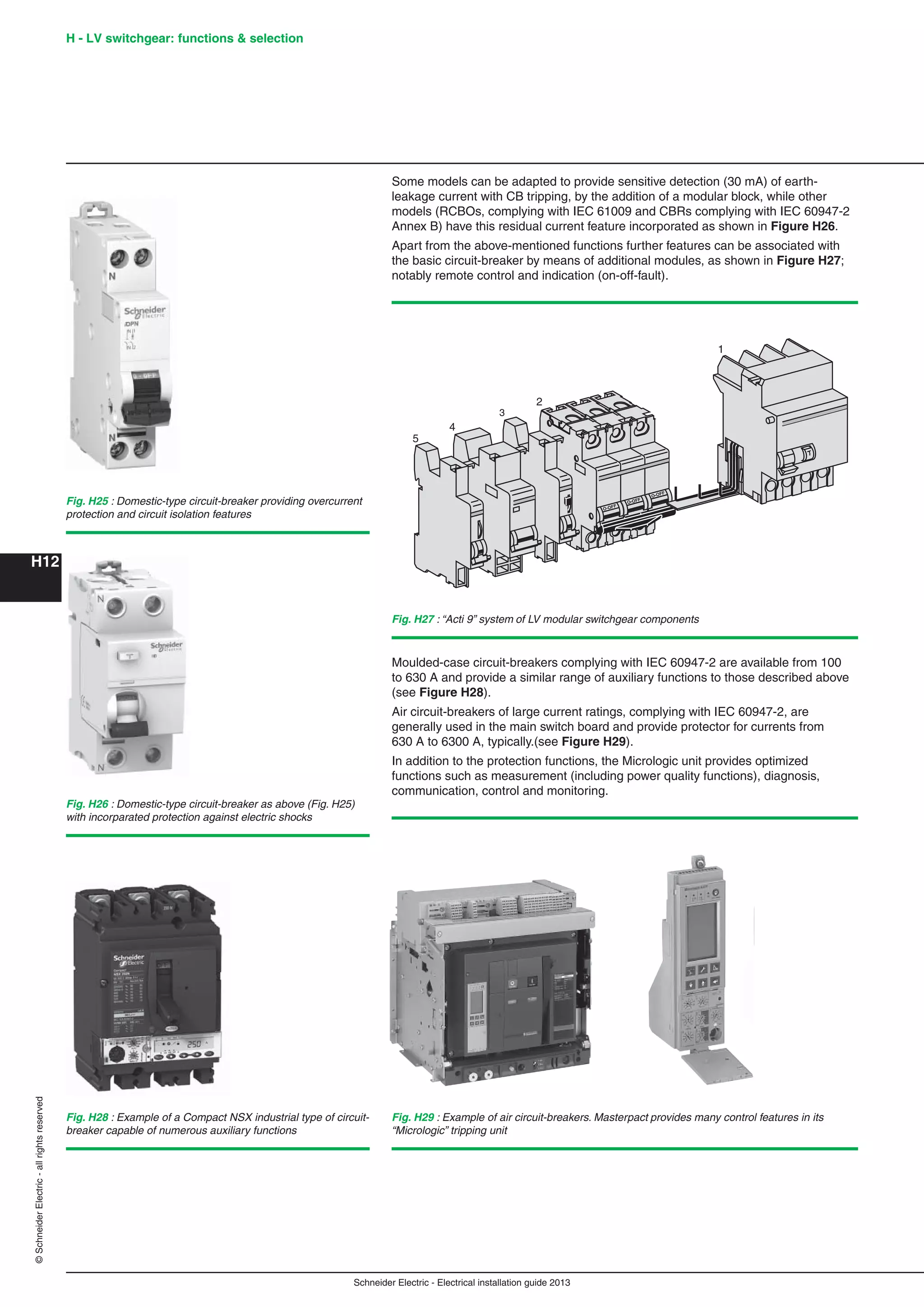 H12
©SchneiderElectric-allrightsreserved H - LV switchgear: functions & selection
Schneider Electric - Electrical installation guide 2013
Some models can be adapted to provide sensitive detection (30 mA) of earth-
leakage current with CB tripping, by the addition of a modular block, while other
models (RCBOs, complying with IEC 61009 and CBRs complying with IEC 60947-2
Annex B) have this residual current feature incorporated as shown in Figure H26.
Apart from the above-mentioned functions further features can be associated with
the basic circuit-breaker by means of additional modules, as shown in Figure H27;
notably remote control and indication (on-off-fault).
O-OFF
O-OFF
O-OFF
-
-
1
2
3
4
5
Fig. H27 : “Acti 9” system of LV modular switchgear components
Fig. H29 : Example of air circuit-breakers. Masterpact provides many control features in its
“Micrologic” tripping unit
Moulded-case circuit-breakers complying with IEC 60947-2 are available from 100
to 630 A and provide a similar range of auxiliary functions to those described above
(see Figure H28).
Air circuit-breakers of large current ratings, complying with IEC 60947-2, are
generally used in the main switch board and provide protector for currents from
630 A to 6300 A, typically.(see Figure H29).
In addition to the protection functions, the Micrologic unit provides optimized
functions such as measurement (including power quality functions), diagnosis,
communication, control and monitoring.
Fig. H25 : Domestic-type circuit-breaker providing overcurrent
protection and circuit isolation features
Fig. H26 : Domestic-type circuit-breaker as above (Fig. H25)
with incorparated protection against electric shocks
Fig. H28 : Example of a Compact NSX industrial type of circuit-
breaker capable of numerous auxiliary functions
 