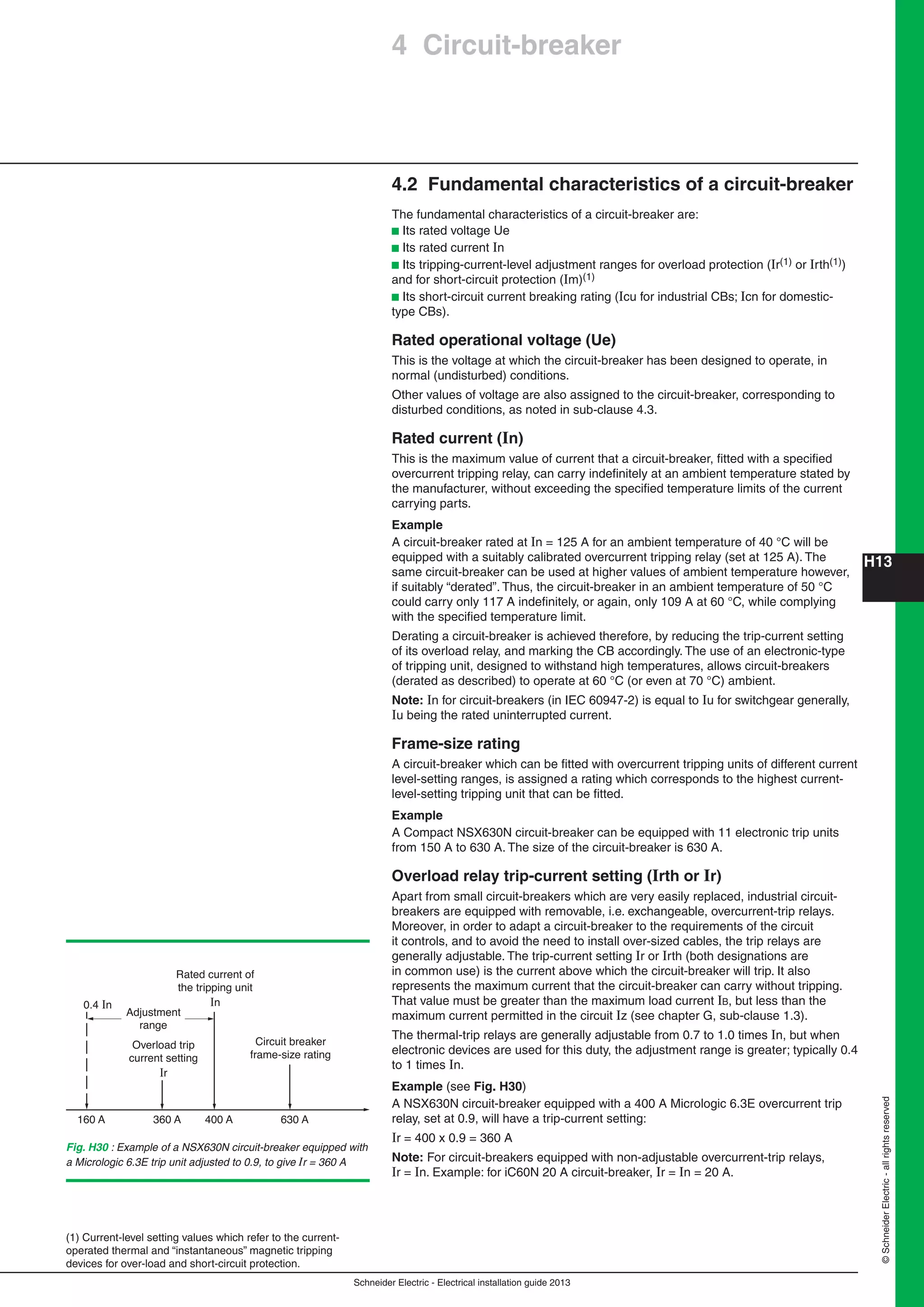 H13
Schneider Electric - Electrical installation guide 2013
©SchneiderElectric-allrightsreserved
4 Circuit-breaker
4.2 Fundamental characteristics of a circuit-breaker
The fundamental characteristics of a circuit-breaker are:
b Its rated voltage Ue
b Its rated current In
b Its tripping-current-level adjustment ranges for overload protection (Ir(1) or Irth(1))
and for short-circuit protection (Im)(1)
b Its short-circuit current breaking rating (Icu for industrial CBs; Icn for domestic-
type CBs).
Rated operational voltage (Ue)
This is the voltage at which the circuit-breaker has been designed to operate, in
normal (undisturbed) conditions.
Other values of voltage are also assigned to the circuit-breaker, corresponding to
disturbed conditions, as noted in sub-clause 4.3.
Rated current (In)
This is the maximum value of current that a circuit-breaker, ﬁtted with a speciﬁed
overcurrent tripping relay, can carry indeﬁnitely at an ambient temperature stated by
the manufacturer, without exceeding the speciﬁed temperature limits of the current
carrying parts.
Example
A circuit-breaker rated at In = 125 A for an ambient temperature of 40 °C will be
equipped with a suitably calibrated overcurrent tripping relay (set at 125 A). The
same circuit-breaker can be used at higher values of ambient temperature however,
if suitably “derated”. Thus, the circuit-breaker in an ambient temperature of 50 °C
could carry only 117 A indeﬁnitely, or again, only 109 A at 60 °C, while complying
with the speciﬁed temperature limit.
Derating a circuit-breaker is achieved therefore, by reducing the trip-current setting
of its overload relay, and marking the CB accordingly. The use of an electronic-type
of tripping unit, designed to withstand high temperatures, allows circuit-breakers
(derated as described) to operate at 60 °C (or even at 70 °C) ambient.
Note: In for circuit-breakers (in IEC 60947-2) is equal to Iu for switchgear generally,
Iu being the rated uninterrupted current.
Frame-size rating
A circuit-breaker which can be ﬁtted with overcurrent tripping units of different current
level-setting ranges, is assigned a rating which corresponds to the highest current-
level-setting tripping unit that can be ﬁtted.
Example
A Compact NSX630N circuit-breaker can be equipped with 11 electronic trip units
from 150 A to 630 A. The size of the circuit-breaker is 630 A.
Overload relay trip-current setting (Irth or Ir)
Apart from small circuit-breakers which are very easily replaced, industrial circuit-
breakers are equipped with removable, i.e. exchangeable, overcurrent-trip relays.
Moreover, in order to adapt a circuit-breaker to the requirements of the circuit
it controls, and to avoid the need to install over-sized cables, the trip relays are
generally adjustable. The trip-current setting Ir or Irth (both designations are
in common use) is the current above which the circuit-breaker will trip. It also
represents the maximum current that the circuit-breaker can carry without tripping.
That value must be greater than the maximum load current IB, but less than the
maximum current permitted in the circuit Iz (see chapter G, sub-clause 1.3).
The thermal-trip relays are generally adjustable from 0.7 to 1.0 times In, but when
electronic devices are used for this duty, the adjustment range is greater; typically 0.4
to 1 times In.
Example (see Fig. H30)
A NSX630N circuit-breaker equipped with a 400 A Micrologic 6.3E overcurrent trip
relay, set at 0.9, will have a trip-current setting:
Ir = 400 x 0.9 = 360 A
Note: For circuit-breakers equipped with non-adjustable overcurrent-trip relays,
Ir = In. Example: for iC60N 20 A circuit-breaker, Ir = In = 20 A.
(1) Current-level setting values which refer to the current-
operated thermal and “instantaneous” magnetic tripping
devices for over-load and short-circuit protection.
0.4 In
160 A 360 A 400 A 630 A
Rated current of
the tripping unit
In
Overload trip
current setting
Ir
Adjustment
range
Circuit breaker
frame-size rating
Fig. H30 : Example of a NSX630N circuit-breaker equipped with
a Micrologic 6.3E trip unit adjusted to 0.9, to give Ir = 360 A
 