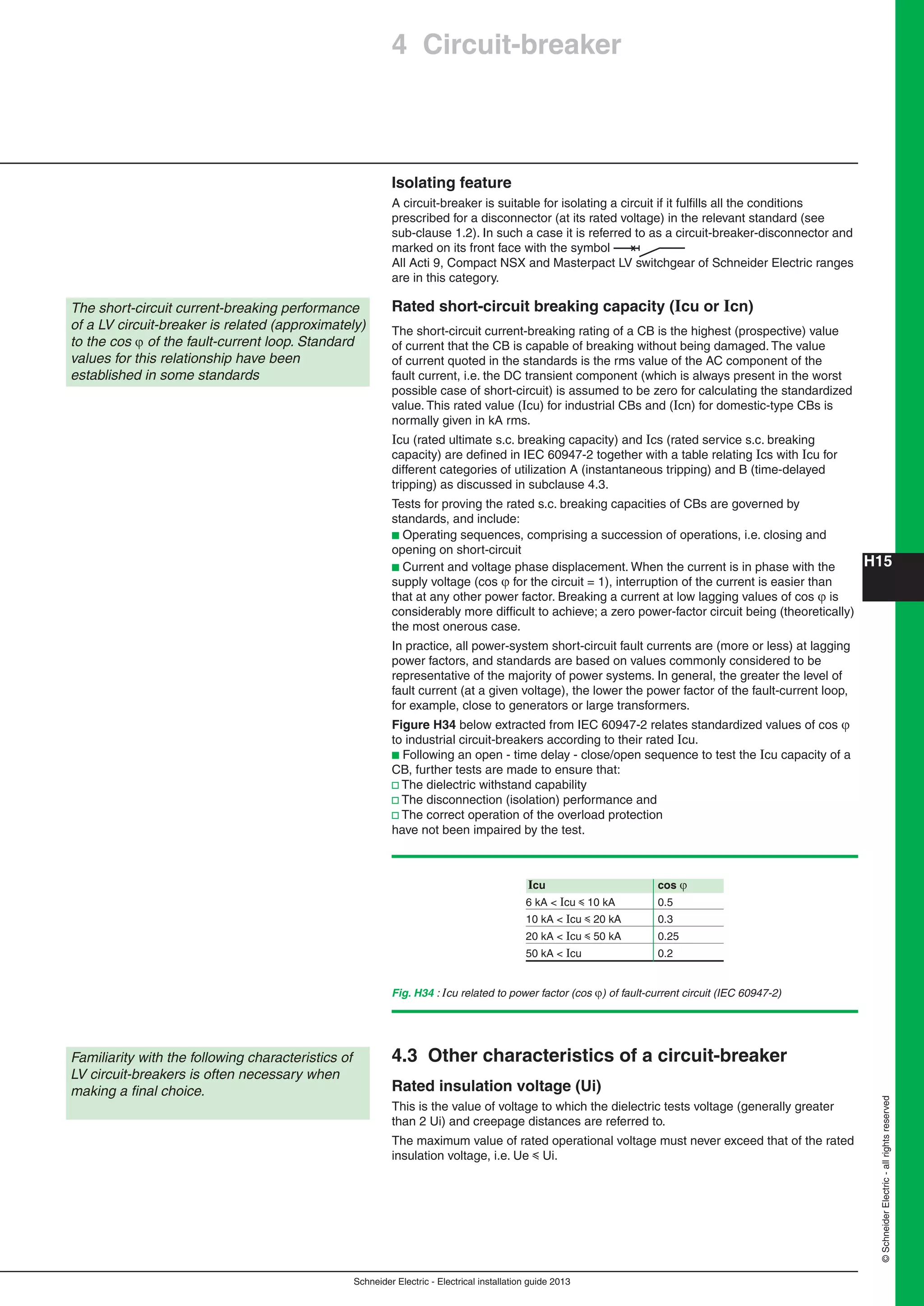 H15
Schneider Electric - Electrical installation guide 2013
©SchneiderElectric-allrightsreserved
Isolating feature
A circuit-breaker is suitable for isolating a circuit if it fulﬁlls all the conditions
prescribed for a disconnector (at its rated voltage) in the relevant standard (see
sub-clause 1.2). In such a case it is referred to as a circuit-breaker-disconnector and
marked on its front face with the symbol
All Acti 9, Compact NSX and Masterpact LV switchgear of Schneider Electric ranges
are in this category.
Rated short-circuit breaking capacity (Icu or Icn)
The short-circuit current-breaking rating of a CB is the highest (prospective) value
of current that the CB is capable of breaking without being damaged. The value
of current quoted in the standards is the rms value of the AC component of the
fault current, i.e. the DC transient component (which is always present in the worst
possible case of short-circuit) is assumed to be zero for calculating the standardized
value. This rated value (Icu) for industrial CBs and (Icn) for domestic-type CBs is
normally given in kA rms.
Icu (rated ultimate s.c. breaking capacity) and Ics (rated service s.c. breaking
capacity) are deﬁned in IEC 60947-2 together with a table relating Ics with Icu for
different categories of utilization A (instantaneous tripping) and B (time-delayed
tripping) as discussed in subclause 4.3.
Tests for proving the rated s.c. breaking capacities of CBs are governed by
standards, and include:
b Operating sequences, comprising a succession of operations, i.e. closing and
opening on short-circuit
b Current and voltage phase displacement. When the current is in phase with the
supply voltage (cos  for the circuit = 1), interruption of the current is easier than
that at any other power factor. Breaking a current at low lagging values of cos  is
considerably more difﬁcult to achieve; a zero power-factor circuit being (theoretically)
the most onerous case.
In practice, all power-system short-circuit fault currents are (more or less) at lagging
power factors, and standards are based on values commonly considered to be
representative of the majority of power systems. In general, the greater the level of
fault current (at a given voltage), the lower the power factor of the fault-current loop,
for example, close to generators or large transformers.
Figure H34 below extracted from IEC 60947-2 relates standardized values of cos 
to industrial circuit-breakers according to their rated Icu.
b Following an open - time delay - close/open sequence to test the Icu capacity of a
CB, further tests are made to ensure that:
v The dielectric withstand capability
v The disconnection (isolation) performance and
v The correct operation of the overload protection
have not been impaired by the test.
4.3 Other characteristics of a circuit-breaker
Rated insulation voltage (Ui)
This is the value of voltage to which the dielectric tests voltage (generally greater
than 2 Ui) and creepage distances are referred to.
The maximum value of rated operational voltage must never exceed that of the rated
insulation voltage, i.e. Ue y Ui.
Familiarity with the following characteristics of
LV circuit-breakers is often necessary when
making a ﬁnal choice.
4 Circuit-breaker
The short-circuit current-breaking performance
of a LV circuit-breaker is related (approximately)
to the cos  of the fault-current loop. Standard
values for this relationship have been
established in some standards
Icu cos 
6 kA < Icu y 10 kA 0.5
10 kA < Icu y 20 kA 0.3
20 kA < Icu y 50 kA 0.25
50 kA < Icu 0.2
Fig. H34 : Icu related to power factor (cos ) of fault-current circuit (IEC 60947-2)
 