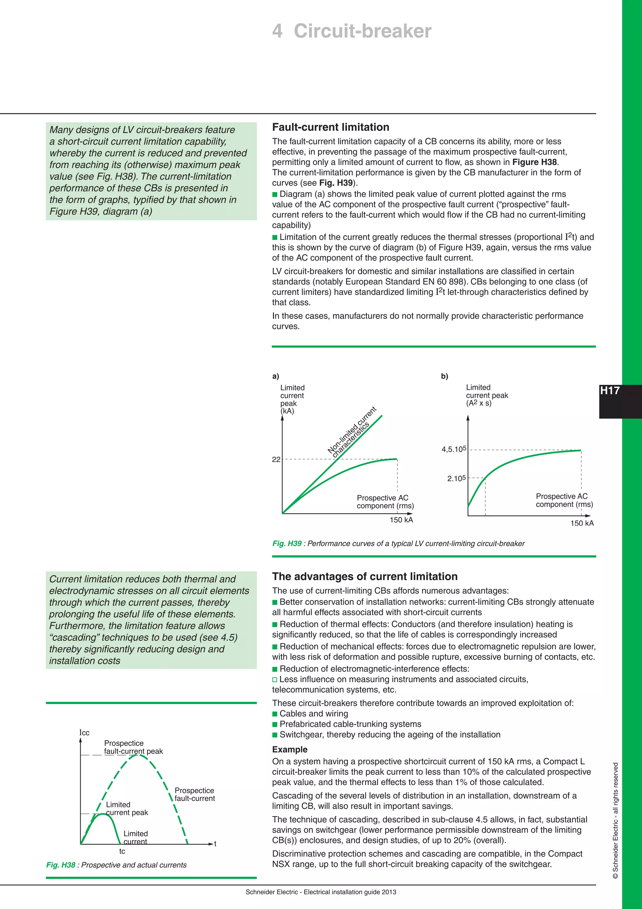 H17
Schneider Electric - Electrical installation guide 2013
©SchneiderElectric-allrightsreserved
4 Circuit-breaker
Fault-current limitation
The fault-current limitation capacity of a CB concerns its ability, more or less
effective, in preventing the passage of the maximum prospective fault-current,
permitting only a limited amount of current to ﬂow, as shown in Figure H38.
The current-limitation performance is given by the CB manufacturer in the form of
curves (see Fig. H39).
b Diagram (a) shows the limited peak value of current plotted against the rms
value of the AC component of the prospective fault current (“prospective” fault-
current refers to the fault-current which would ﬂow if the CB had no current-limiting
capability)
b Limitation of the current greatly reduces the thermal stresses (proportional I2t) and
this is shown by the curve of diagram (b) of Figure H39, again, versus the rms value
of the AC component of the prospective fault current.
LV circuit-breakers for domestic and similar installations are classiﬁed in certain
standards (notably European Standard EN 60 898). CBs belonging to one class (of
current limiters) have standardized limiting I2t let-through characteristics deﬁned by
that class.
In these cases, manufacturers do not normally provide characteristic performance
curves.
Many designs of LV circuit-breakers feature
a short-circuit current limitation capability,
whereby the current is reduced and prevented
from reaching its (otherwise) maximum peak
value (see Fig. H38). The current-limitation
performance of these CBs is presented in
the form of graphs, typiﬁed by that shown in
Figure H39, diagram (a)
150 kA
Limited
current peak
(A2 x s)
2.105
4,5.105
Prospective AC
component (rms)
a)
Limited
current
peak
(kA)
N
on-lim
ited
current
characteristics
150 kA
22
Prospective AC
component (rms)
b)
Fig. H39 : Performance curves of a typical LV current-limiting circuit-breaker
Current limitation reduces both thermal and
electrodynamic stresses on all circuit elements
through which the current passes, thereby
prolonging the useful life of these elements.
Furthermore, the limitation feature allows
“cascading” techniques to be used (see 4.5)
thereby signiﬁcantly reducing design and
installation costs
The advantages of current limitation
The use of current-limiting CBs affords numerous advantages:
b Better conservation of installation networks: current-limiting CBs strongly attenuate
all harmful effects associated with short-circuit currents
b Reduction of thermal effects: Conductors (and therefore insulation) heating is
signiﬁcantly reduced, so that the life of cables is correspondingly increased
b Reduction of mechanical effects: forces due to electromagnetic repulsion are lower,
with less risk of deformation and possible rupture, excessive burning of contacts, etc.
b Reduction of electromagnetic-interference effects:
v Less inﬂuence on measuring instruments and associated circuits,
telecommunication systems, etc.
These circuit-breakers therefore contribute towards an improved exploitation of:
b Cables and wiring
b Prefabricated cable-trunking systems
b Switchgear, thereby reducing the ageing of the installation
Example
On a system having a prospective shortcircuit current of 150 kA rms, a Compact L
circuit-breaker limits the peak current to less than 10% of the calculated prospective
peak value, and the thermal effects to less than 1% of those calculated.
Cascading of the several levels of distribution in an installation, downstream of a
limiting CB, will also result in important savings.
The technique of cascading, described in sub-clause 4.5 allows, in fact, substantial
savings on switchgear (lower performance permissible downstream of the limiting
CB(s)) enclosures, and design studies, of up to 20% (overall).
Discriminative protection schemes and cascading are compatible, in the Compact
NSX range, up to the full short-circuit breaking capacity of the switchgear.Fig. H38 : Prospective and actual currents
Icc
t
Limited
current peak
Limited
current
tc
Prospectice
fault-current
Prospectice
fault-current peak
 