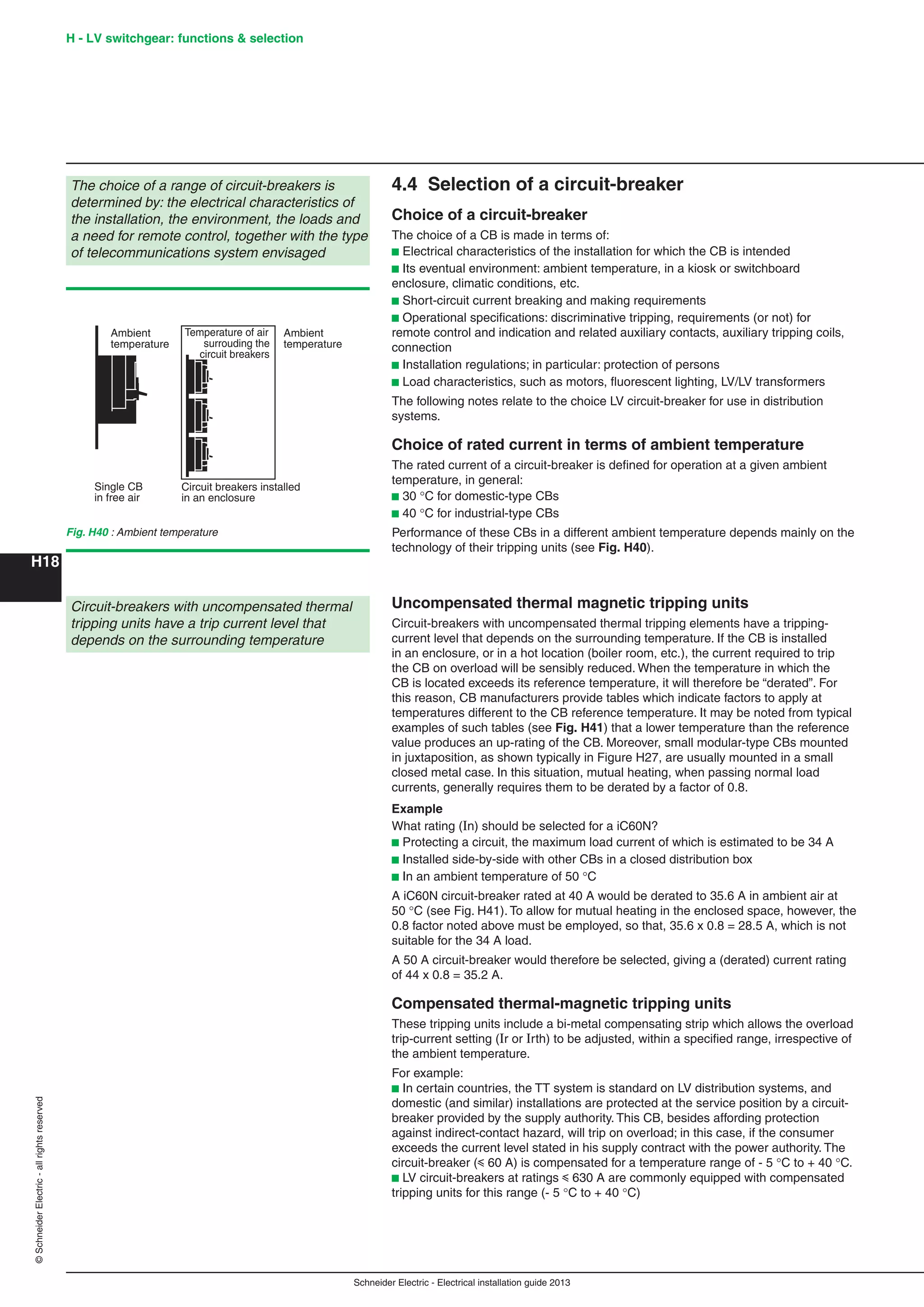 H18
©SchneiderElectric-allrightsreserved H - LV switchgear: functions & selection
Schneider Electric - Electrical installation guide 2013
4.4 Selection of a circuit-breaker
Choice of a circuit-breaker
The choice of a CB is made in terms of:
b Electrical characteristics of the installation for which the CB is intended
b Its eventual environment: ambient temperature, in a kiosk or switchboard
enclosure, climatic conditions, etc.
b Short-circuit current breaking and making requirements
b Operational speciﬁcations: discriminative tripping, requirements (or not) for
remote control and indication and related auxiliary contacts, auxiliary tripping coils,
connection
b Installation regulations; in particular: protection of persons
b Load characteristics, such as motors, ﬂuorescent lighting, LV/LV transformers
The following notes relate to the choice LV circuit-breaker for use in distribution
systems.
Choice of rated current in terms of ambient temperature
The rated current of a circuit-breaker is deﬁned for operation at a given ambient
temperature, in general:
b 30 C for domestic-type CBs
b 40 C for industrial-type CBs
Performance of these CBs in a different ambient temperature depends mainly on the
technology of their tripping units (see Fig. H40).
The choice of a range of circuit-breakers is
determined by: the electrical characteristics of
the installation, the environment, the loads and
a need for remote control, together with the type
of telecommunications system envisaged
Ambient
temperature
Single CB
in free air
Circuit breakers installed
in an enclosure
Ambient
temperature
Temperature of air
surrouding the
circuit breakers
Fig. H40 : Ambient temperature
Circuit-breakers with uncompensated thermal
tripping units have a trip current level that
depends on the surrounding temperature
Uncompensated thermal magnetic tripping units
Circuit-breakers with uncompensated thermal tripping elements have a tripping-
current level that depends on the surrounding temperature. If the CB is installed
in an enclosure, or in a hot location (boiler room, etc.), the current required to trip
the CB on overload will be sensibly reduced. When the temperature in which the
CB is located exceeds its reference temperature, it will therefore be “derated”. For
this reason, CB manufacturers provide tables which indicate factors to apply at
temperatures different to the CB reference temperature. It may be noted from typical
examples of such tables (see Fig. H41) that a lower temperature than the reference
value produces an up-rating of the CB. Moreover, small modular-type CBs mounted
in juxtaposition, as shown typically in Figure H27, are usually mounted in a small
closed metal case. In this situation, mutual heating, when passing normal load
currents, generally requires them to be derated by a factor of 0.8.
Example
What rating (In) should be selected for a iC60N?
b Protecting a circuit, the maximum load current of which is estimated to be 34 A
b Installed side-by-side with other CBs in a closed distribution box
b In an ambient temperature of 50 C
A iC60N circuit-breaker rated at 40 A would be derated to 35.6 A in ambient air at
50 C (see Fig. H41). To allow for mutual heating in the enclosed space, however, the
0.8 factor noted above must be employed, so that, 35.6 x 0.8 = 28.5 A, which is not
suitable for the 34 A load.
A 50 A circuit-breaker would therefore be selected, giving a (derated) current rating
of 44 x 0.8 = 35.2 A.
Compensated thermal-magnetic tripping units
These tripping units include a bi-metal compensating strip which allows the overload
trip-current setting (Ir or Irth) to be adjusted, within a speciﬁed range, irrespective of
the ambient temperature.
For example:
b In certain countries, the TT system is standard on LV distribution systems, and
domestic (and similar) installations are protected at the service position by a circuit-
breaker provided by the supply authority. This CB, besides affording protection
against indirect-contact hazard, will trip on overload; in this case, if the consumer
exceeds the current level stated in his supply contract with the power authority. The
circuit-breaker (y 60 A) is compensated for a temperature range of - 5 C to + 40 C.
b LV circuit-breakers at ratings y 630 A are commonly equipped with compensated
tripping units for this range (- 5 C to + 40 C)
 