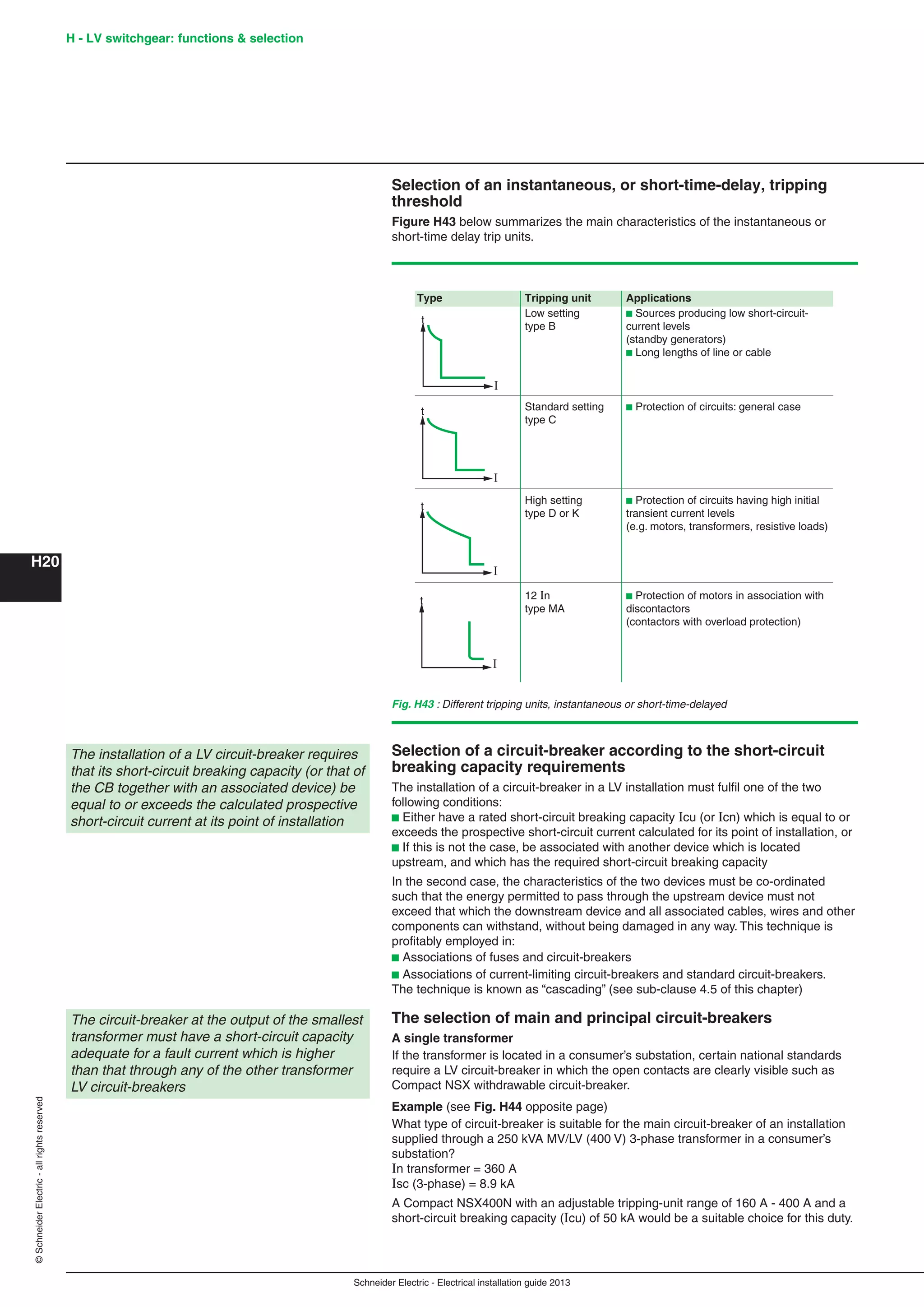 H20
©SchneiderElectric-allrightsreserved H - LV switchgear: functions & selection
Schneider Electric - Electrical installation guide 2013
Selection of an instantaneous, or short-time-delay, tripping
threshold
Figure H43 below summarizes the main characteristics of the instantaneous or
short-time delay trip units.
Selection of a circuit-breaker according to the short-circuit
breaking capacity requirements
The installation of a circuit-breaker in a LV installation must fulﬁl one of the two
following conditions:
b Either have a rated short-circuit breaking capacity Icu (or Icn) which is equal to or
exceeds the prospective short-circuit current calculated for its point of installation, or
b If this is not the case, be associated with another device which is located
upstream, and which has the required short-circuit breaking capacity
In the second case, the characteristics of the two devices must be co-ordinated
such that the energy permitted to pass through the upstream device must not
exceed that which the downstream device and all associated cables, wires and other
components can withstand, without being damaged in any way. This technique is
proﬁtably employed in:
b Associations of fuses and circuit-breakers
b Associations of current-limiting circuit-breakers and standard circuit-breakers.
The technique is known as “cascading” (see sub-clause 4.5 of this chapter)
The selection of main and principal circuit-breakers
A single transformer
If the transformer is located in a consumer’s substation, certain national standards
require a LV circuit-breaker in which the open contacts are clearly visible such as
Compact NSX withdrawable circuit-breaker.
Example (see Fig. H44 opposite page)
What type of circuit-breaker is suitable for the main circuit-breaker of an installation
supplied through a 250 kVA MV/LV (400 V) 3-phase transformer in a consumer’s
substation?
In transformer = 360 A
Isc (3-phase) = 8.9 kA
A Compact NSX400N with an adjustable tripping-unit range of 160 A - 400 A and a
short-circuit breaking capacity (Icu) of 50 kA would be a suitable choice for this duty.
The installation of a LV circuit-breaker requires
that its short-circuit breaking capacity (or that of
the CB together with an associated device) be
equal to or exceeds the calculated prospective
short-circuit current at its point of installation
The circuit-breaker at the output of the smallest
transformer must have a short-circuit capacity
adequate for a fault current which is higher
than that through any of the other transformer
LV circuit-breakers
Fig. H43 : Different tripping units, instantaneous or short-time-delayed
Type Tripping unit Applications
Low setting b Sources producing low short-circuit-
type B current levels
(standby generators)
b Long lengths of line or cable
Standard setting b Protection of circuits: general case
type C
High setting b Protection of circuits having high initial
type D or K transient current levels
(e.g. motors, transformers, resistive loads)
12 In b Protection of motors in association with
type MA discontactors
(contactors with overload protection)
I
t
I
t
I
t
I
t
 