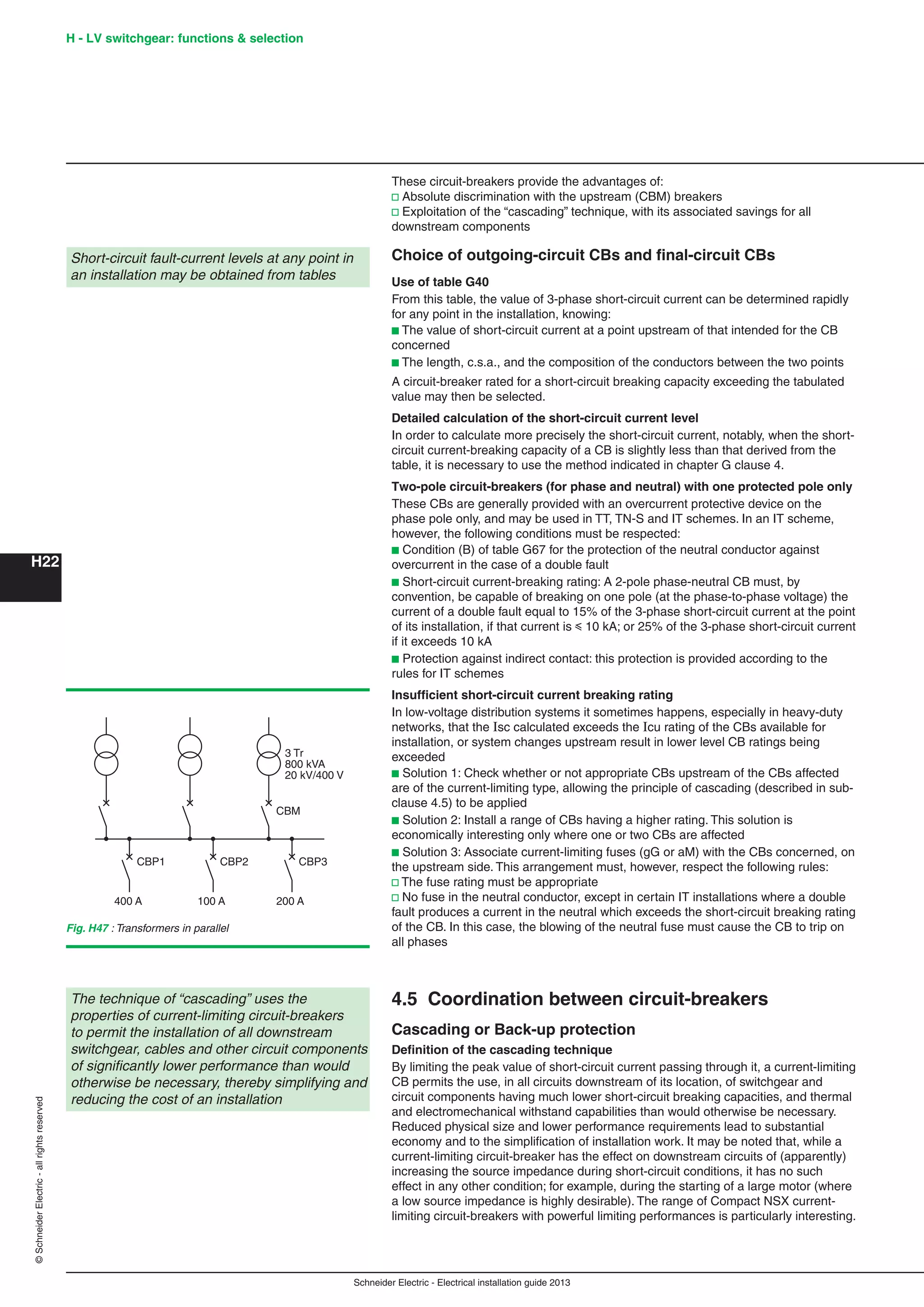 H22
©SchneiderElectric-allrightsreserved H - LV switchgear: functions & selection
Schneider Electric - Electrical installation guide 2013
These circuit-breakers provide the advantages of:
v Absolute discrimination with the upstream (CBM) breakers
v Exploitation of the “cascading” technique, with its associated savings for all
downstream components
Choice of outgoing-circuit CBs and ﬁnal-circuit CBs
Use of table G40
From this table, the value of 3-phase short-circuit current can be determined rapidly
for any point in the installation, knowing:
b The value of short-circuit current at a point upstream of that intended for the CB
concerned
b The length, c.s.a., and the composition of the conductors between the two points
A circuit-breaker rated for a short-circuit breaking capacity exceeding the tabulated
value may then be selected.
Detailed calculation of the short-circuit current level
In order to calculate more precisely the short-circuit current, notably, when the short-
circuit current-breaking capacity of a CB is slightly less than that derived from the
table, it is necessary to use the method indicated in chapter G clause 4.
Two-pole circuit-breakers (for phase and neutral) with one protected pole only
These CBs are generally provided with an overcurrent protective device on the
phase pole only, and may be used in TT, TN-S and IT schemes. In an IT scheme,
however, the following conditions must be respected:
b Condition (B) of table G67 for the protection of the neutral conductor against
overcurrent in the case of a double fault
b Short-circuit current-breaking rating: A 2-pole phase-neutral CB must, by
convention, be capable of breaking on one pole (at the phase-to-phase voltage) the
current of a double fault equal to 15% of the 3-phase short-circuit current at the point
of its installation, if that current is y 10 kA; or 25% of the 3-phase short-circuit current
if it exceeds 10 kA
b Protection against indirect contact: this protection is provided according to the
rules for IT schemes
Insufﬁcient short-circuit current breaking rating
In low-voltage distribution systems it sometimes happens, especially in heavy-duty
networks, that the Isc calculated exceeds the Icu rating of the CBs available for
installation, or system changes upstream result in lower level CB ratings being
exceeded
b Solution 1: Check whether or not appropriate CBs upstream of the CBs affected
are of the current-limiting type, allowing the principle of cascading (described in sub-
clause 4.5) to be applied
b Solution 2: Install a range of CBs having a higher rating. This solution is
economically interesting only where one or two CBs are affected
b Solution 3: Associate current-limiting fuses (gG or aM) with the CBs concerned, on
the upstream side. This arrangement must, however, respect the following rules:
v The fuse rating must be appropriate
v No fuse in the neutral conductor, except in certain IT installations where a double
fault produces a current in the neutral which exceeds the short-circuit breaking rating
of the CB. In this case, the blowing of the neutral fuse must cause the CB to trip on
all phases
4.5 Coordination between circuit-breakers
Cascading or Back-up protection
Deﬁnition of the cascading technique
By limiting the peak value of short-circuit current passing through it, a current-limiting
CB permits the use, in all circuits downstream of its location, of switchgear and
circuit components having much lower short-circuit breaking capacities, and thermal
and electromechanical withstand capabilities than would otherwise be necessary.
Reduced physical size and lower performance requirements lead to substantial
economy and to the simpliﬁcation of installation work. It may be noted that, while a
current-limiting circuit-breaker has the effect on downstream circuits of (apparently)
increasing the source impedance during short-circuit conditions, it has no such
effect in any other condition; for example, during the starting of a large motor (where
a low source impedance is highly desirable). The range of Compact NSX current-
limiting circuit-breakers with powerful limiting performances is particularly interesting.
Short-circuit fault-current levels at any point in
an installation may be obtained from tables
The technique of “cascading” uses the
properties of current-limiting circuit-breakers
to permit the installation of all downstream
switchgear, cables and other circuit components
of signiﬁcantly lower performance than would
otherwise be necessary, thereby simplifying and
reducing the cost of an installation
CBP1
3 Tr
800 kVA
20 kV/400 V
CBM
400 A
CBP2
100 A
CBP3
200 A
Fig. H47 : Transformers in parallel
 