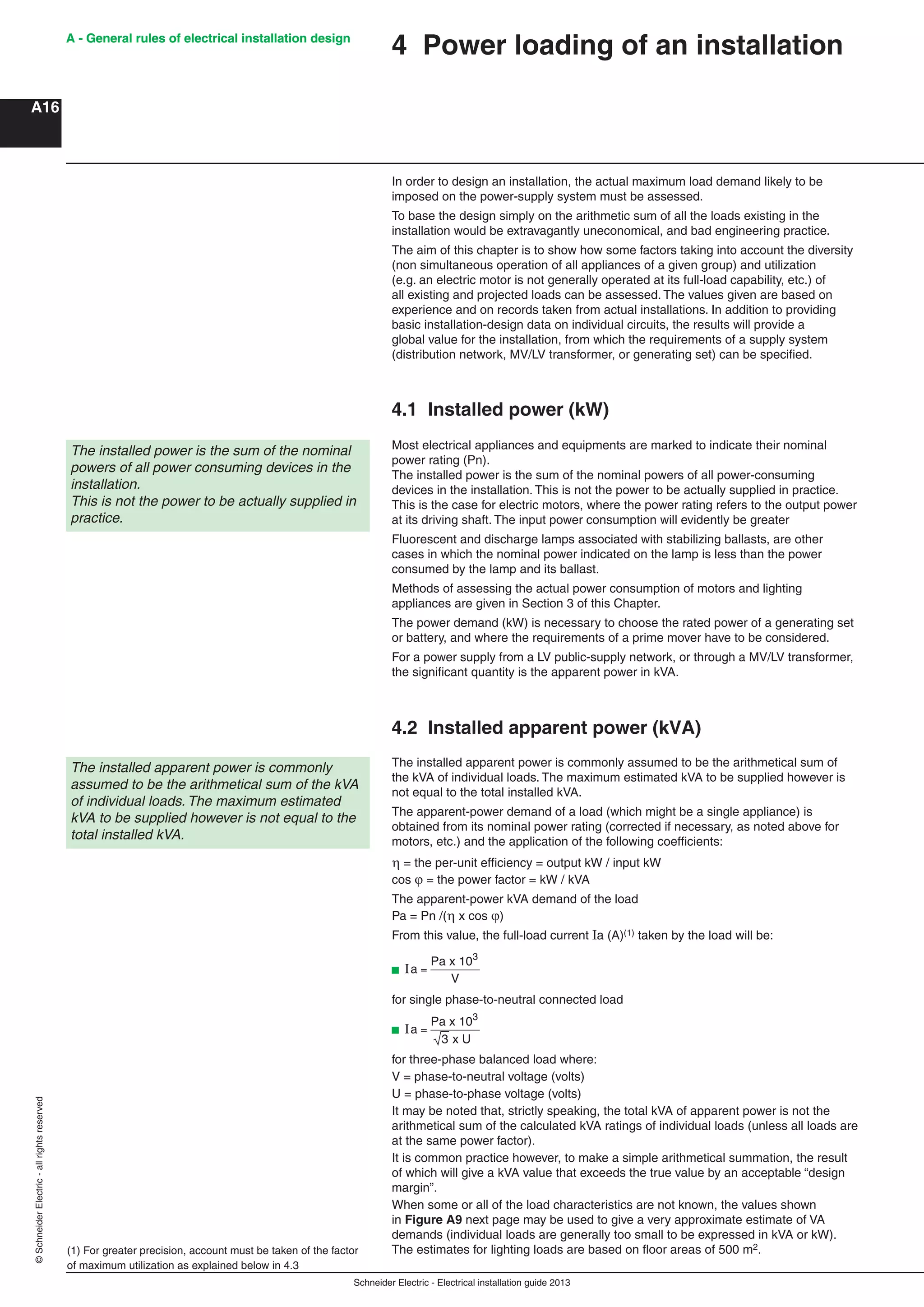 Schneider Electric - Electrical installation guide 2013
A - General rules of electrical installation design
A16
©SchneiderElectric-allrightsreserved A - General rules of electrical installation design
In order to design an installation, the actual maximum load demand likely to be
imposed on the power-supply system must be assessed.
To base the design simply on the arithmetic sum of all the loads existing in the
installation would be extravagantly uneconomical, and bad engineering practice.
The aim of this chapter is to show how some factors taking into account the diversity
(non simultaneous operation of all appliances of a given group) and utilization
(e.g. an electric motor is not generally operated at its full-load capability, etc.) of
all existing and projected loads can be assessed. The values given are based on
experience and on records taken from actual installations. In addition to providing
basic installation-design data on individual circuits, the results will provide a
global value for the installation, from which the requirements of a supply system
(distribution network, MV/LV transformer, or generating set) can be speciﬁed.
4.1 Installed power (kW)
The installed power is the sum of the nominal
powers of all power consuming devices in the
installation.
This is not the power to be actually supplied in
practice.
Most electrical appliances and equipments are marked to indicate their nominal
power rating (Pn).
The installed power is the sum of the nominal powers of all power-consuming
devices in the installation. This is not the power to be actually supplied in practice.
This is the case for electric motors, where the power rating refers to the output power
at its driving shaft. The input power consumption will evidently be greater
Fluorescent and discharge lamps associated with stabilizing ballasts, are other
cases in which the nominal power indicated on the lamp is less than the power
consumed by the lamp and its ballast.
Methods of assessing the actual power consumption of motors and lighting
appliances are given in Section 3 of this Chapter.
The power demand (kW) is necessary to choose the rated power of a generating set
or battery, and where the requirements of a prime mover have to be considered.
For a power supply from a LV public-supply network, or through a MV/LV transformer,
the signiﬁcant quantity is the apparent power in kVA.
4.2 Installed apparent power (kVA)
The installed apparent power is commonly assumed to be the arithmetical sum of
the kVA of individual loads. The maximum estimated kVA to be supplied however is
not equal to the total installed kVA.
The apparent-power demand of a load (which might be a single appliance) is
obtained from its nominal power rating (corrected if necessary, as noted above for
motors, etc.) and the application of the following coefﬁcients:
 = the per-unit efﬁciency = output kW / input kW
cos  = the power factor = kW / kVA
The apparent-power kVA demand of the load
Pa = Pn /( x cos )
From this value, the full-load current Ia (A)(1) taken by the load will be:
b Ia =
Pa x 10
V
3
for single phase-to-neutral connected load
b Ia =
Pa x 103
3 x U
for three-phase balanced load where:
V = phase-to-neutral voltage (volts)
U = phase-to-phase voltage (volts)
It may be noted that, strictly speaking, the total kVA of apparent power is not the
arithmetical sum of the calculated kVA ratings of individual loads (unless all loads are
at the same power factor).
It is common practice however, to make a simple arithmetical summation, the result
of which will give a kVA value that exceeds the true value by an acceptable “design
margin”.
When some or all of the load characteristics are not known, the values shown
in Figure A9 next page may be used to give a very approximate estimate of VA
demands (individual loads are generally too small to be expressed in kVA or kW).
The estimates for lighting loads are based on ﬂoor areas of 500 m2.
The installed apparent power is commonly
assumed to be the arithmetical sum of the kVA
of individual loads. The maximum estimated
kVA to be supplied however is not equal to the
total installed kVA.
(1) For greater precision, account must be taken of the factor
of maximum utilization as explained below in 4.3
4 Power loading of an installation
 