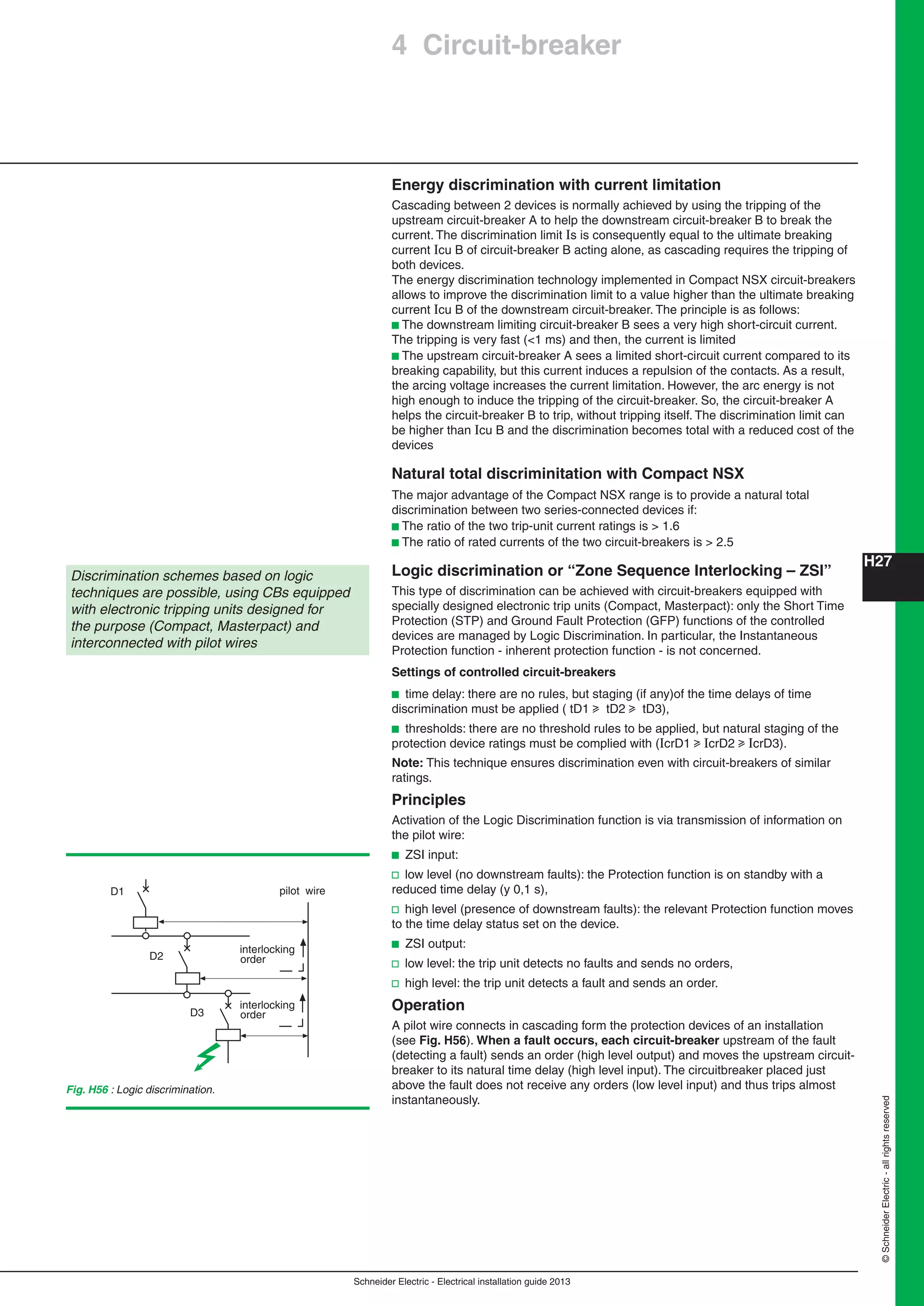 H27
Schneider Electric - Electrical installation guide 2013
©SchneiderElectric-allrightsreserved
Energy discrimination with current limitation
Cascading between 2 devices is normally achieved by using the tripping of the
upstream circuit-breaker A to help the downstream circuit-breaker B to break the
current. The discrimination limit Is is consequently equal to the ultimate breaking
current Icu B of circuit-breaker B acting alone, as cascading requires the tripping of
both devices.
The energy discrimination technology implemented in Compact NSX circuit-breakers
allows to improve the discrimination limit to a value higher than the ultimate breaking
current Icu B of the downstream circuit-breaker. The principle is as follows:
b The downstream limiting circuit-breaker B sees a very high short-circuit current.
The tripping is very fast (<1 ms) and then, the current is limited
b The upstream circuit-breaker A sees a limited short-circuit current compared to its
breaking capability, but this current induces a repulsion of the contacts. As a result,
the arcing voltage increases the current limitation. However, the arc energy is not
high enough to induce the tripping of the circuit-breaker. So, the circuit-breaker A
helps the circuit-breaker B to trip, without tripping itself. The discrimination limit can
be higher than Icu B and the discrimination becomes total with a reduced cost of the
devices
Natural total discriminitation with Compact NSX
The major advantage of the Compact NSX range is to provide a natural total
discrimination between two series-connected devices if:
b The ratio of the two trip-unit current ratings is > 1.6
b The ratio of rated currents of the two circuit-breakers is > 2.5
Logic discrimination or “Zone Sequence Interlocking – ZSI”
This type of discrimination can be achieved with circuit-breakers equipped with
specially designed electronic trip units (Compact, Masterpact): only the Short Time
Protection (STP) and Ground Fault Protection (GFP) functions of the controlled
devices are managed by Logic Discrimination. In particular, the Instantaneous
Protection function - inherent protection function - is not concerned.
Settings of controlled circuit-breakers
b time delay: there are no rules, but staging (if any)of the time delays of time
discrimination must be applied ( tD1 u tD2 u tD3),
b thresholds: there are no threshold rules to be applied, but natural staging of the
protection device ratings must be complied with (IcrD1 u IcrD2 u IcrD3).
Note: This technique ensures discrimination even with circuit-breakers of similar
ratings.
Principles
Activation of the Logic Discrimination function is via transmission of information on
the pilot wire:
b ZSI input:
v low level (no downstream faults): the Protection function is on standby with a
reduced time delay (y 0,1 s),
v high level (presence of downstream faults): the relevant Protection function moves
to the time delay status set on the device.
b ZSI output:
v low level: the trip unit detects no faults and sends no orders,
v high level: the trip unit detects a fault and sends an order.
Operation
A pilot wire connects in cascading form the protection devices of an installation
(see Fig. H56). When a fault occurs, each circuit-breaker upstream of the fault
(detecting a fault) sends an order (high level output) and moves the upstream circuit-
breaker to its natural time delay (high level input). The circuitbreaker placed just
above the fault does not receive any orders (low level input) and thus trips almost
instantaneously.
Discrimination schemes based on logic
techniques are possible, using CBs equipped
with electronic tripping units designed for
the purpose (Compact, Masterpact) and
interconnected with pilot wires
Fig. H56 : Logic discrimination.
pilot wire
interlocking
order
interlocking
order
D1
D2
D3
4 Circuit-breaker
 