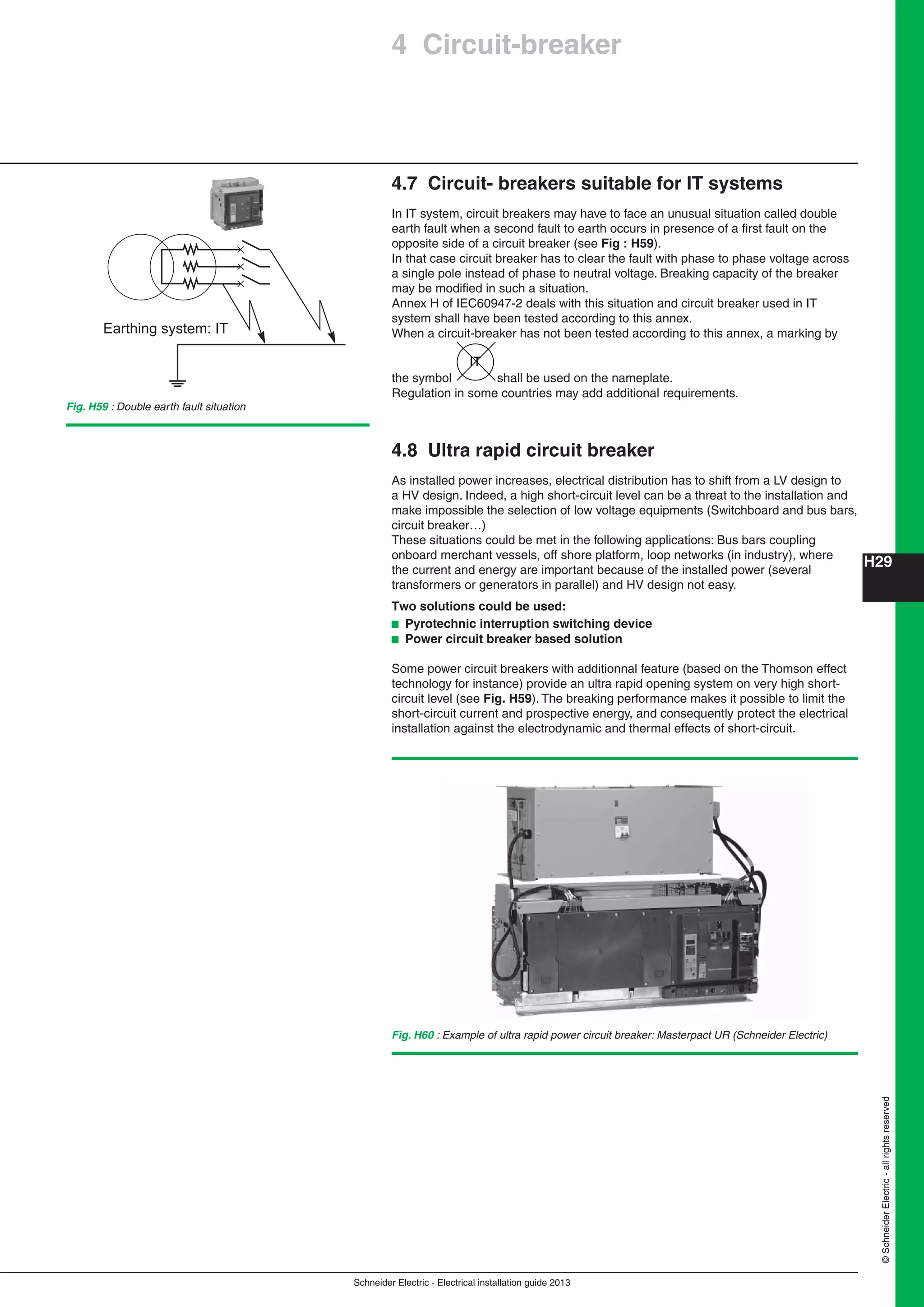 H29
Schneider Electric - Electrical installation guide 2013
©SchneiderElectric-allrightsreserved
4 Circuit-breaker
Fig. H60 : Example of ultra rapid power circuit breaker: Masterpact UR (Schneider Electric)
4.7 Circuit- breakers suitable for IT systems
In IT system, circuit breakers may have to face an unusual situation called double
earth fault when a second fault to earth occurs in presence of a ﬁrst fault on the
opposite side of a circuit breaker (see Fig : H59).
In that case circuit breaker has to clear the fault with phase to phase voltage across
a single pole instead of phase to neutral voltage. Breaking capacity of the breaker
may be modiﬁed in such a situation.
Annex H of IEC60947-2 deals with this situation and circuit breaker used in IT
system shall have been tested according to this annex.
When a circuit-breaker has not been tested according to this annex, a marking by
the symbol
IT
shall be used on the nameplate.
Regulation in some countries may add additional requirements.
4.8 Ultra rapid circuit breaker
As installed power increases, electrical distribution has to shift from a LV design to
a HV design. Indeed, a high short-circuit level can be a threat to the installation and
make impossible the selection of low voltage equipments (Switchboard and bus bars,
circuit breaker…)
These situations could be met in the following applications: Bus bars coupling
onboard merchant vessels, off shore platform, loop networks (in industry), where
the current and energy are important because of the installed power (several
transformers or generators in parallel) and HV design not easy.
Two solutions could be used:
b Pyrotechnic interruption switching device
b Power circuit breaker based solution
Some power circuit breakers with additionnal feature (based on the Thomson effect
technology for instance) provide an ultra rapid opening system on very high short-
circuit level (see Fig. H59). The breaking performance makes it possible to limit the
short-circuit current and prospective energy, and consequently protect the electrical
installation against the electrodynamic and thermal effects of short-circuit.
Fig. H59 : Double earth fault situation
Earthing system: IT
 