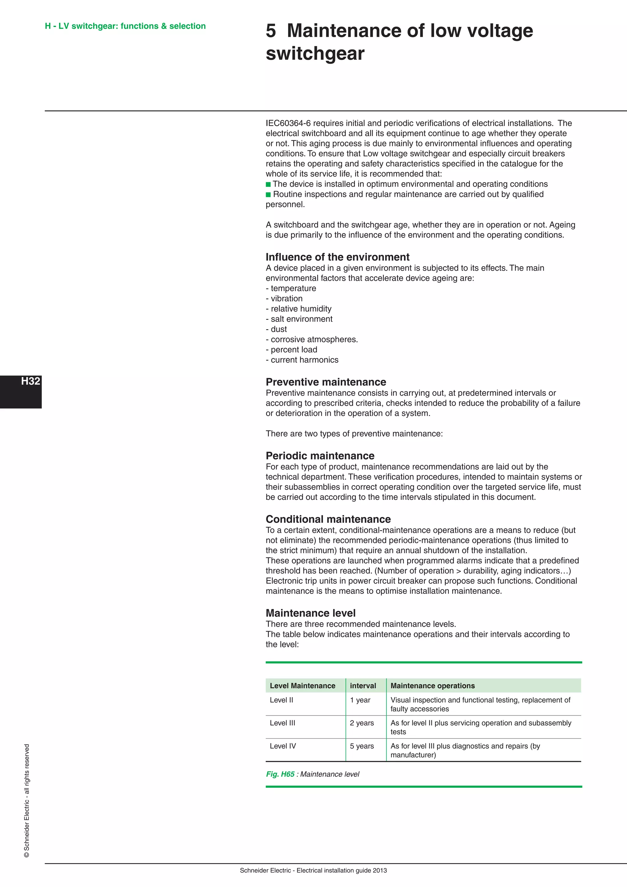 H32
©SchneiderElectric-allrightsreserved
Schneider Electric - Electrical installation guide 2013
5 Maintenance of low voltage
switchgear
IEC60364-6 requires initial and periodic veriﬁcations of electrical installations. The
electrical switchboard and all its equipment continue to age whether they operate
or not. This aging process is due mainly to environmental inﬂuences and operating
conditions. To ensure that Low voltage switchgear and especially circuit breakers
retains the operating and safety characteristics speciﬁed in the catalogue for the
whole of its service life, it is recommended that:
b The device is installed in optimum environmental and operating conditions
b Routine inspections and regular maintenance are carried out by qualiﬁed
personnel.
A switchboard and the switchgear age, whether they are in operation or not. Ageing
is due primarily to the inﬂuence of the environment and the operating conditions.
Inﬂuence of the environment
A device placed in a given environment is subjected to its effects. The main
environmental factors that accelerate device ageing are:
- temperature
- vibration
- relative humidity
- salt environment
- dust
- corrosive atmospheres.
- percent load
- current harmonics
Preventive maintenance
Preventive maintenance consists in carrying out, at predetermined intervals or
according to prescribed criteria, checks intended to reduce the probability of a failure
or deterioration in the operation of a system.
There are two types of preventive maintenance:
Periodic maintenance
For each type of product, maintenance recommendations are laid out by the
technical department. These veriﬁcation procedures, intended to maintain systems or
their subassemblies in correct operating condition over the targeted service life, must
be carried out according to the time intervals stipulated in this document.
Conditional maintenance
To a certain extent, conditional-maintenance operations are a means to reduce (but
not eliminate) the recommended periodic-maintenance operations (thus limited to
the strict minimum) that require an annual shutdown of the installation.
These operations are launched when programmed alarms indicate that a predeﬁned
threshold has been reached. (Number of operation > durability, aging indicators…)
Electronic trip units in power circuit breaker can propose such functions. Conditional
maintenance is the means to optimise installation maintenance.
Maintenance level
There are three recommended maintenance levels.
The table below indicates maintenance operations and their intervals according to
the level:
Fig. H65 : Maintenance level
Level Maintenance interval Maintenance operations
Level II 1 year Visual inspection and functional testing, replacement of
faulty accessories
Level III 2 years As for level II plus servicing operation and subassembly
tests
Level IV 5 years As for level III plus diagnostics and repairs (by
manufacturer)
H - LV switchgear: functions & selection
 