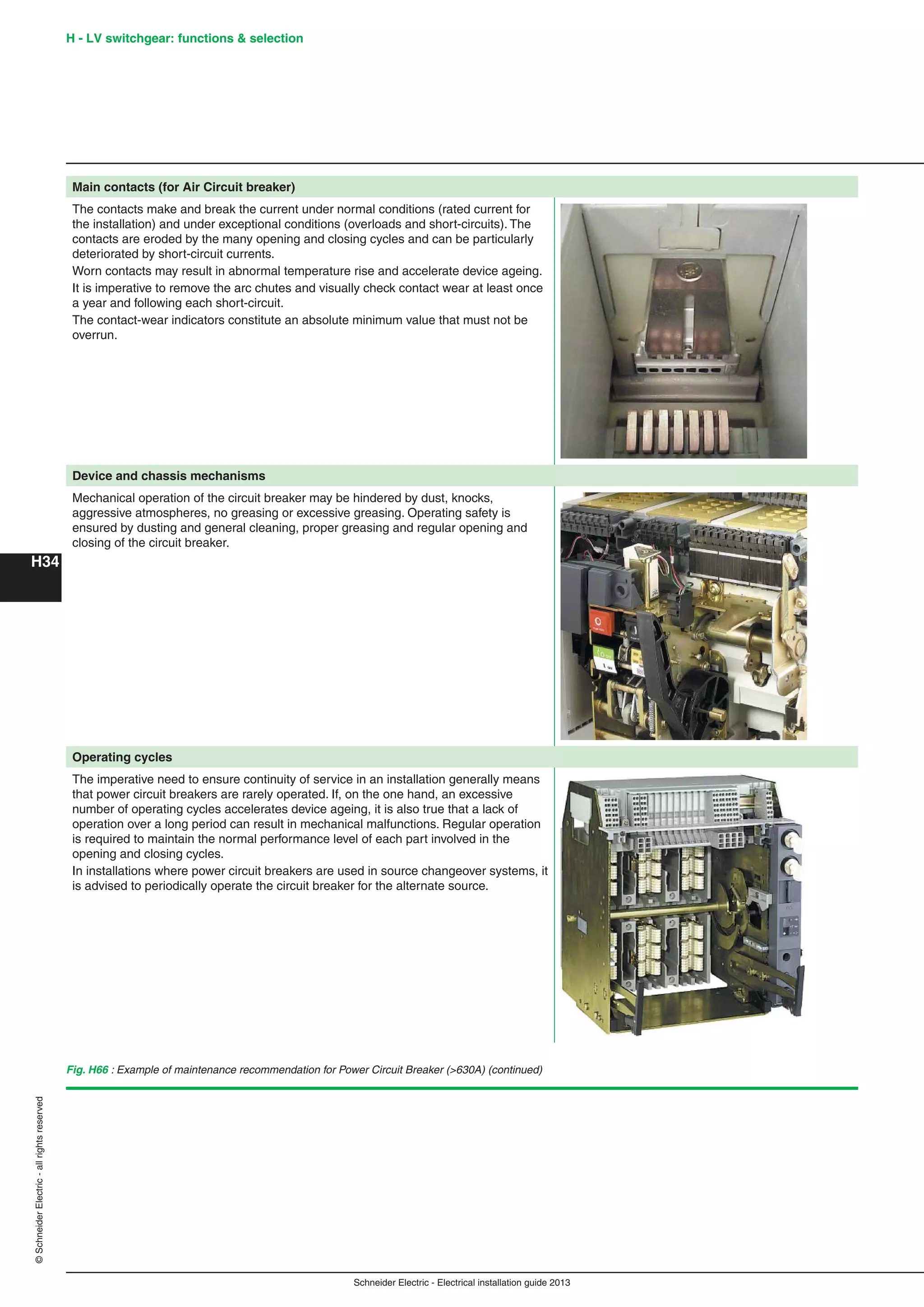 H34
©SchneiderElectric-allrightsreserved
Schneider Electric - Electrical installation guide 2013
Main contacts (for Air Circuit breaker)
The contacts make and break the current under normal conditions (rated current for
the installation) and under exceptional conditions (overloads and short-circuits). The
contacts are eroded by the many opening and closing cycles and can be particularly
deteriorated by short-circuit currents.
Worn contacts may result in abnormal temperature rise and accelerate device ageing.
It is imperative to remove the arc chutes and visually check contact wear at least once
a year and following each short-circuit.
The contact-wear indicators constitute an absolute minimum value that must not be
overrun.
Device and chassis mechanisms
Mechanical operation of the circuit breaker may be hindered by dust, knocks,
aggressive atmospheres, no greasing or excessive greasing. Operating safety is
ensured by dusting and general cleaning, proper greasing and regular opening and
closing of the circuit breaker.
Operating cycles
The imperative need to ensure continuity of service in an installation generally means
that power circuit breakers are rarely operated. If, on the one hand, an excessive
number of operating cycles accelerates device ageing, it is also true that a lack of
operation over a long period can result in mechanical malfunctions. Regular operation
is required to maintain the normal performance level of each part involved in the
opening and closing cycles.
In installations where power circuit breakers are used in source changeover systems, it
is advised to periodically operate the circuit breaker for the alternate source.
Fig. H66 : Example of maintenance recommendation for Power Circuit Breaker (>630A) (continued)
H - LV switchgear: functions & selection
 