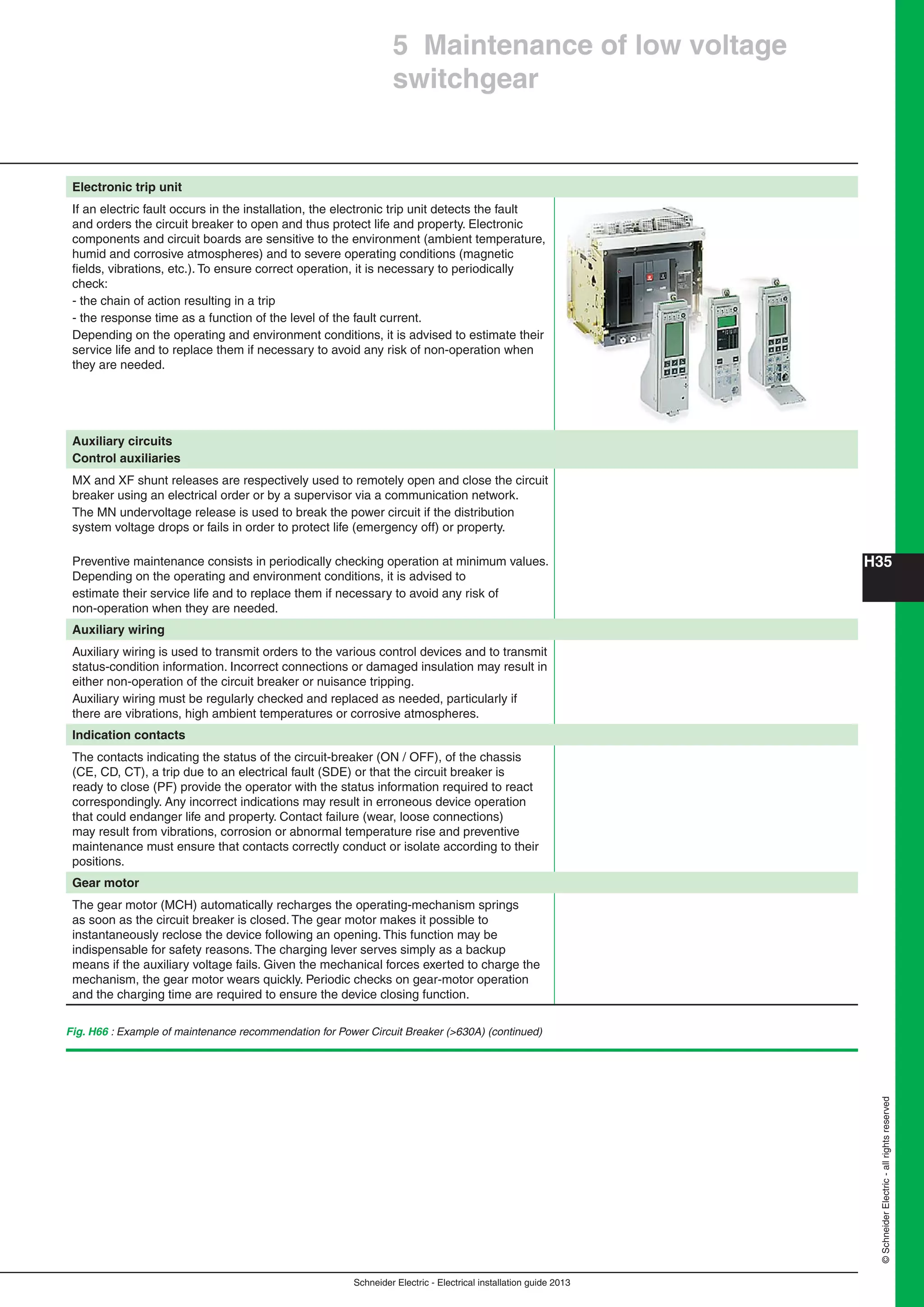 ©SchneiderElectric-allrightsreserved
H35
Schneider Electric - Electrical installation guide 2013
Fig. H66 : Example of maintenance recommendation for Power Circuit Breaker (>630A) (continued)
5 Maintenance of low voltage
switchgear
Electronic trip unit
If an electric fault occurs in the installation, the electronic trip unit detects the fault
and orders the circuit breaker to open and thus protect life and property. Electronic
components and circuit boards are sensitive to the environment (ambient temperature,
humid and corrosive atmospheres) and to severe operating conditions (magnetic
ﬁelds, vibrations, etc.). To ensure correct operation, it is necessary to periodically
check:
- the chain of action resulting in a trip
- the response time as a function of the level of the fault current.
Depending on the operating and environment conditions, it is advised to estimate their
service life and to replace them if necessary to avoid any risk of non-operation when
they are needed.
Auxiliary circuits
Control auxiliaries
MX and XF shunt releases are respectively used to remotely open and close the circuit
breaker using an electrical order or by a supervisor via a communication network.
The MN undervoltage release is used to break the power circuit if the distribution
system voltage drops or fails in order to protect life (emergency off) or property.
Preventive maintenance consists in periodically checking operation at minimum values.
Depending on the operating and environment conditions, it is advised to
estimate their service life and to replace them if necessary to avoid any risk of
non-operation when they are needed.
Auxiliary wiring
Auxiliary wiring is used to transmit orders to the various control devices and to transmit
status-condition information. Incorrect connections or damaged insulation may result in
either non-operation of the circuit breaker or nuisance tripping.
Auxiliary wiring must be regularly checked and replaced as needed, particularly if
there are vibrations, high ambient temperatures or corrosive atmospheres.
Indication contacts
The contacts indicating the status of the circuit-breaker (ON / OFF), of the chassis
(CE, CD, CT), a trip due to an electrical fault (SDE) or that the circuit breaker is
ready to close (PF) provide the operator with the status information required to react
correspondingly. Any incorrect indications may result in erroneous device operation
that could endanger life and property. Contact failure (wear, loose connections)
may result from vibrations, corrosion or abnormal temperature rise and preventive
maintenance must ensure that contacts correctly conduct or isolate according to their
positions.
Gear motor
The gear motor (MCH) automatically recharges the operating-mechanism springs
as soon as the circuit breaker is closed. The gear motor makes it possible to
instantaneously reclose the device following an opening. This function may be
indispensable for safety reasons. The charging lever serves simply as a backup
means if the auxiliary voltage fails. Given the mechanical forces exerted to charge the
mechanism, the gear motor wears quickly. Periodic checks on gear-motor operation
and the charging time are required to ensure the device closing function.
 