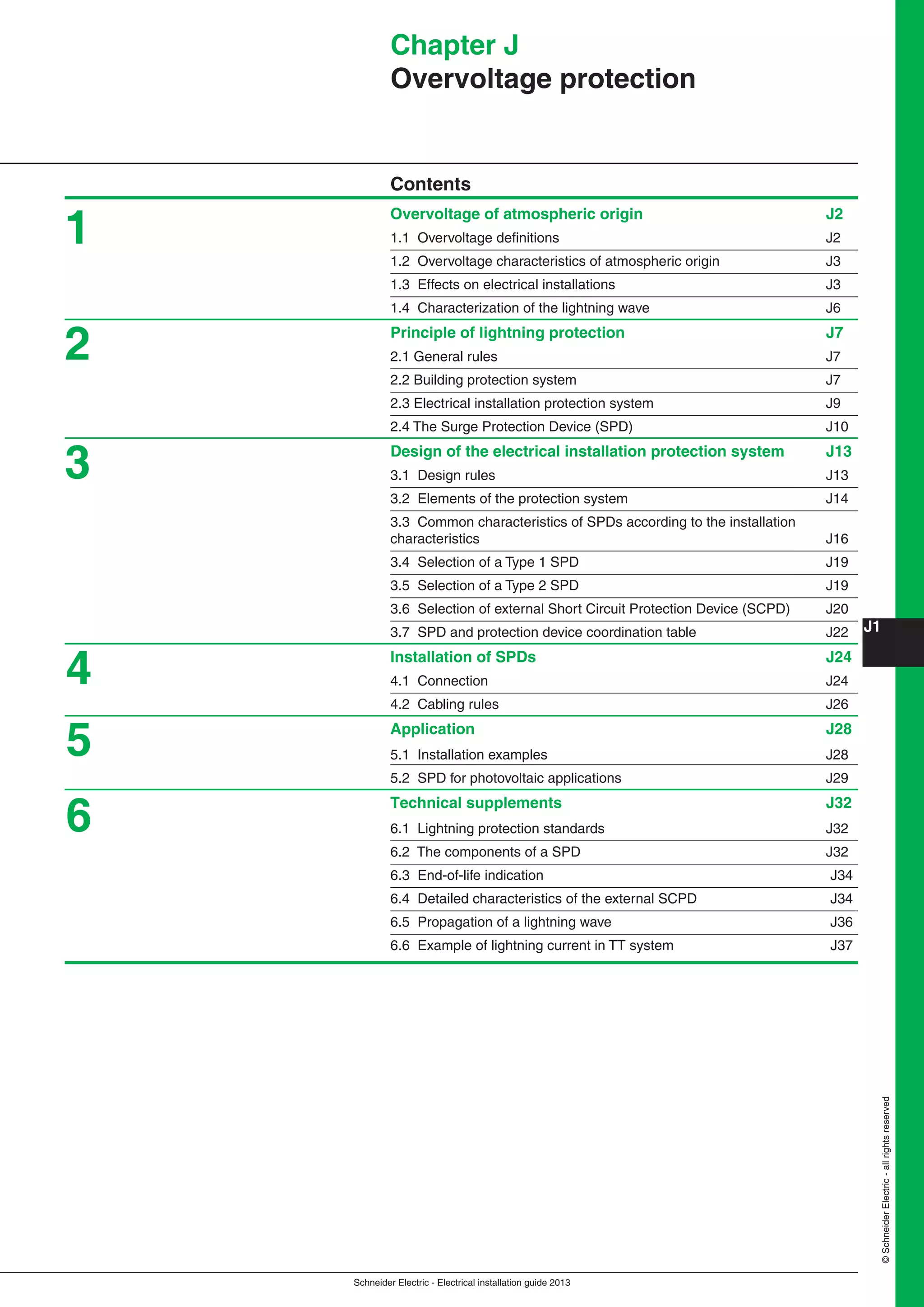 Schneider Electric - Electrical installation guide 2013
J1
©SchneiderElectric-allrightsreserved
Chapter J
Overvoltage protection
Contents
Overvoltage of atmospheric origin J2
1.1 Overvoltage deﬁnitions J2
1.2 Overvoltage characteristics of atmospheric origin J3
1.3 Effects on electrical installations J3
1.4 Characterization of the lightning wave J6
Principle of lightning protection J7
2.1 General rules J7
2.2 Building protection system J7
2.3 Electrical installation protection system J9
2.4 The Surge Protection Device (SPD) J10
Design of the electrical installation protection system J13
3.1 Design rules J13
3.2 Elements of the protection system J14
3.3 Common characteristics of SPDs according to the installation
characteristics J16
3.4 Selection of a Type 1 SPD J19
3.5 Selection of a Type 2 SPD J19
3.6 Selection of external Short Circuit Protection Device (SCPD) J20
3.7 SPD and protection device coordination table J22
Installation of SPDs J24
4.1 Connection J24
4.2 Cabling rules J26
Application J28
5.1 Installation examples J28
5.2 SPD for photovoltaic applications J29
Technical supplements J32
6.1 Lightning protection standards J32
6.2 The components of a SPD J32
6.3 End-of-life indication J34
6.4 Detailed characteristics of the external SCPD J34
6.5 Propagation of a lightning wave J36
6.6 Example of lightning current in TT system J37
1
2
3
4
5
6
 