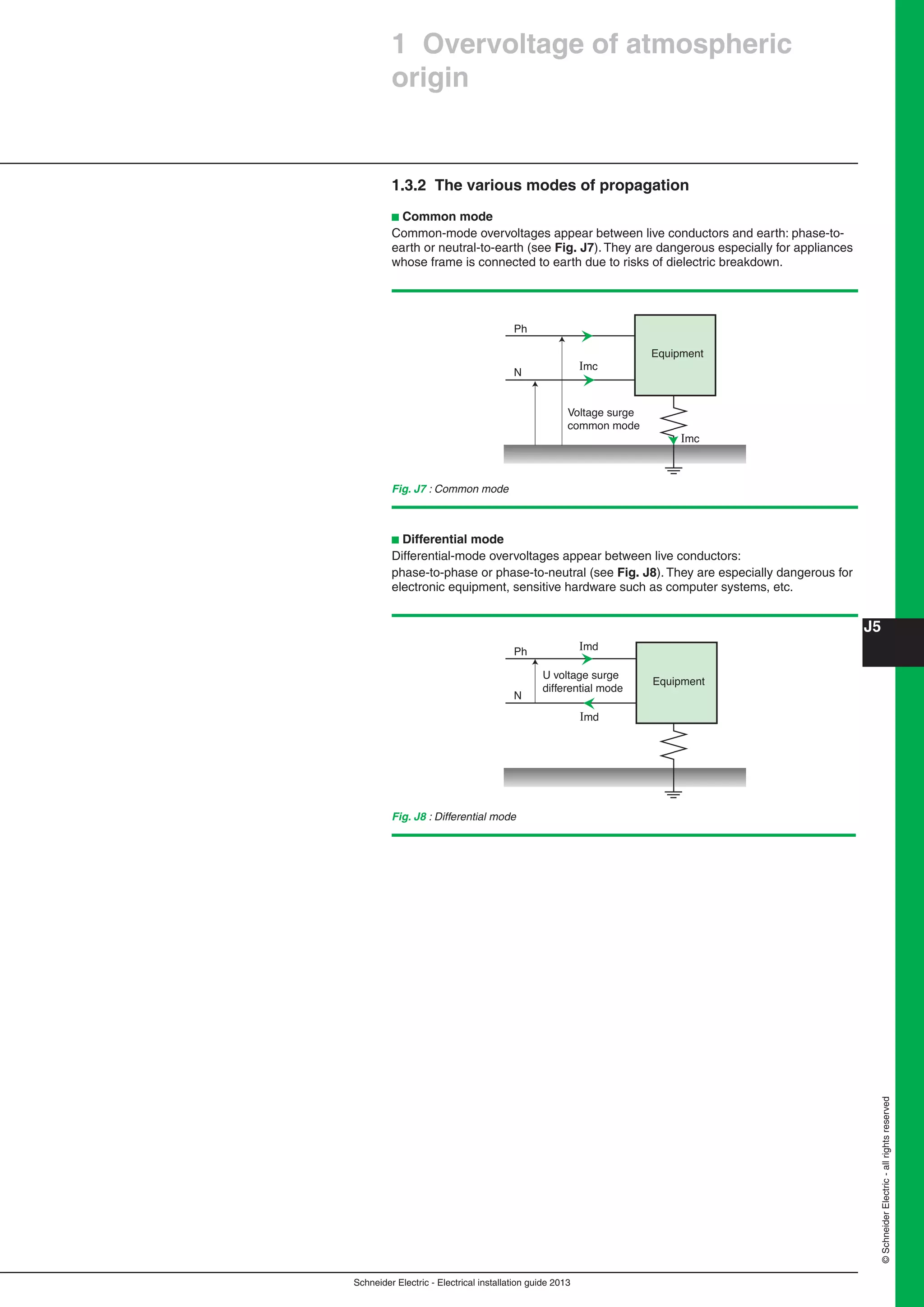Schneider Electric - Electrical installation guide 2013
J5
©SchneiderElectric-allrightsreserved
1.3.2 The various modes of propagation
b Common mode
Common-mode overvoltages appear between live conductors and earth: phase-to-
earth or neutral-to-earth (see Fig. J7). They are dangerous especially for appliances
whose frame is connected to earth due to risks of dielectric breakdown.
Fig. J7 : Common mode
Fig. J8 : Differential mode
Ph Imd
N
Imd
U voltage surge
differential mode
Equipment
Ph
Imc
Imc
N
Voltage surge
common mode
Equipment
b Differential mode
Differential-mode overvoltages appear between live conductors:
phase-to-phase or phase-to-neutral (see Fig. J8). They are especially dangerous for
electronic equipment, sensitive hardware such as computer systems, etc.
1 Overvoltage of atmospheric
origin
 