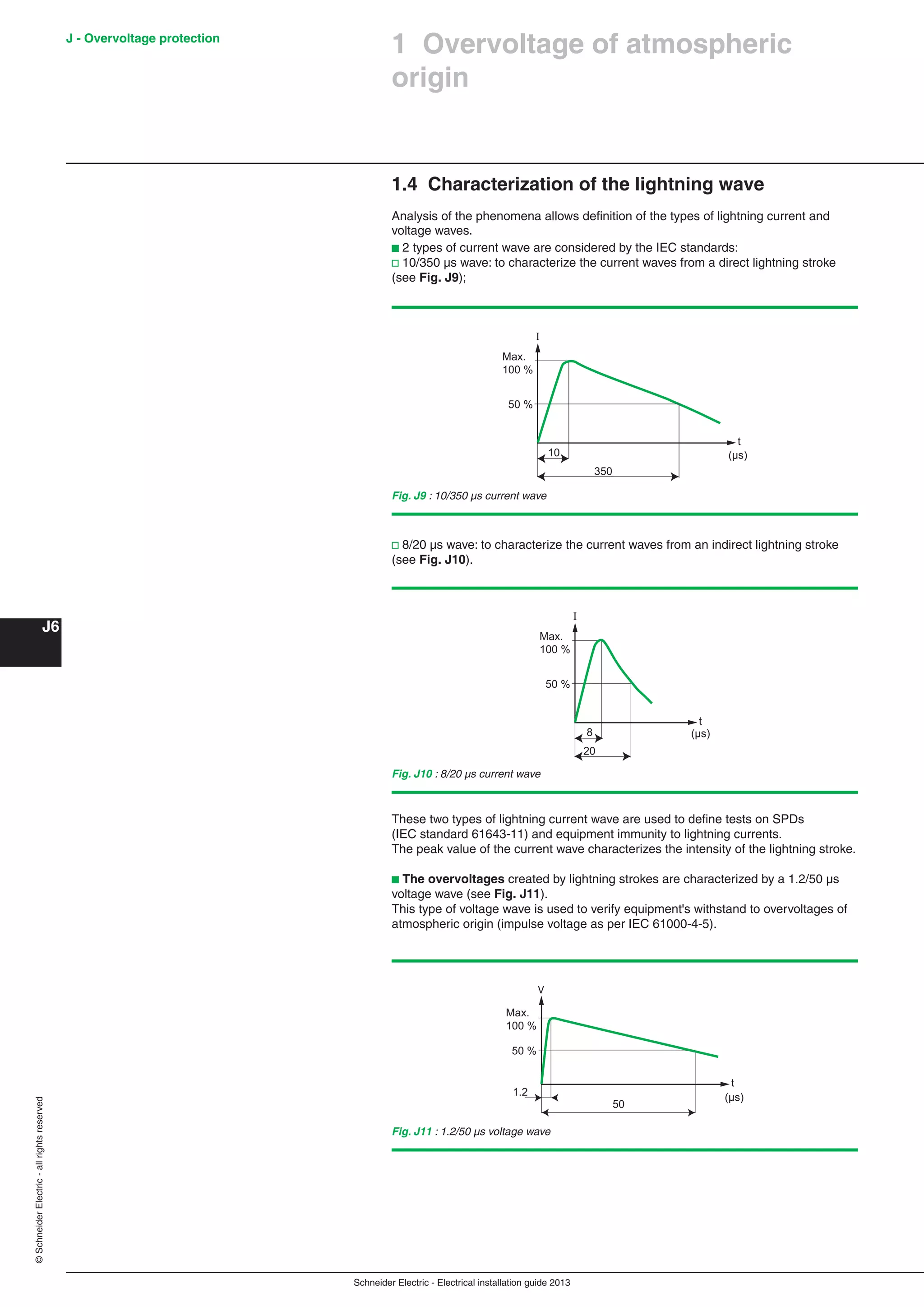 Schneider Electric - Electrical installation guide 2013
J - Overvoltage protection
J6
©SchneiderElectric-allrightsreserved
1.4 Characterization of the lightning wave
Analysis of the phenomena allows deﬁnition of the types of lightning current and
voltage waves.
b 2 types of current wave are considered by the IEC standards:
v 10/350 µs wave: to characterize the current waves from a direct lightning stroke
(see Fig. J9);
These two types of lightning current wave are used to deﬁne tests on SPDs
(IEC standard 61643-11) and equipment immunity to lightning currents.
The peak value of the current wave characterizes the intensity of the lightning stroke.
b The overvoltages created by lightning strokes are characterized by a 1.2/50 µs
voltage wave (see Fig. J11).
This type of voltage wave is used to verify equipment's withstand to overvoltages of
atmospheric origin (impulse voltage as per IEC 61000-4-5).
1 Overvoltage of atmospheric
origin
Fig. J9 : 10/350 µs current wave
350
10
Max.
100 %
I
50 %
t
(µs)
20
8
Max.
100 %
I
50 %
t
(µs)
v 8/20 µs wave: to characterize the current waves from an indirect lightning stroke
(see Fig. J10).
Fig. J10 : 8/20 µs current wave
Max.
100 %
50 %
1.2
50
t
V
(µs)
Fig. J11 : 1.2/50 µs voltage wave
 