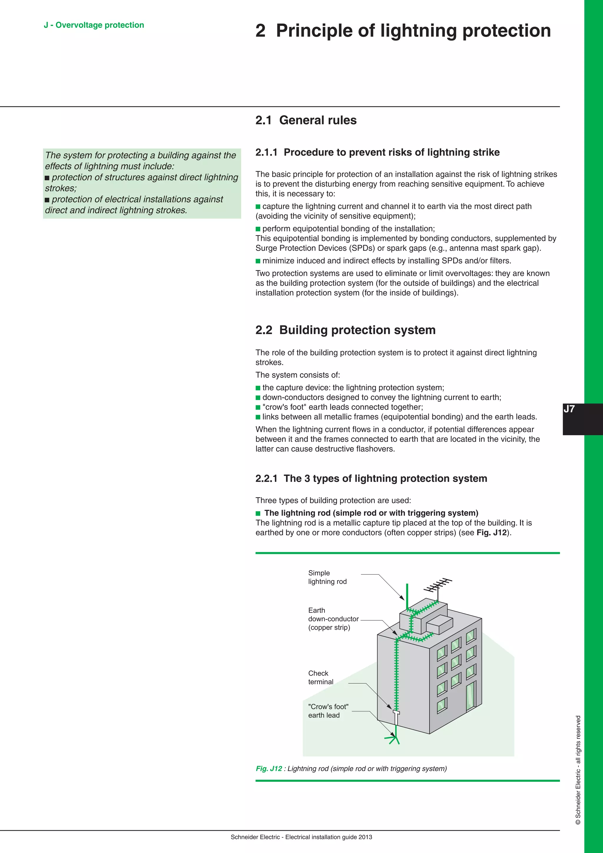 Schneider Electric - Electrical installation guide 2013
J7
©SchneiderElectric-allrightsreserved
J - Overvoltage protection
2 Principle of lightning protection
2.1 General rules
2.1.1 Procedure to prevent risks of lightning strike
The basic principle for protection of an installation against the risk of lightning strikes
is to prevent the disturbing energy from reaching sensitive equipment. To achieve
this, it is necessary to:
b capture the lightning current and channel it to earth via the most direct path
(avoiding the vicinity of sensitive equipment);
b perform equipotential bonding of the installation;
This equipotential bonding is implemented by bonding conductors, supplemented by
Surge Protection Devices (SPDs) or spark gaps (e.g., antenna mast spark gap).
b minimize induced and indirect effects by installing SPDs and/or ﬁlters.
Two protection systems are used to eliminate or limit overvoltages: they are known
as the building protection system (for the outside of buildings) and the electrical
installation protection system (for the inside of buildings).
2.2 Building protection system
The role of the building protection system is to protect it against direct lightning
strokes.
The system consists of:
b the capture device: the lightning protection system;
b down-conductors designed to convey the lightning current to earth;
b "crow's foot" earth leads connected together;
b links between all metallic frames (equipotential bonding) and the earth leads.
When the lightning current ﬂows in a conductor, if potential differences appear
between it and the frames connected to earth that are located in the vicinity, the
latter can cause destructive ﬂashovers.
The system for protecting a building against the
effects of lightning must include:
b protection of structures against direct lightning
strokes;
b protection of electrical installations against
direct and indirect lightning strokes.
2.2.1 The 3 types of lightning protection system
Three types of building protection are used:
b The lightning rod (simple rod or with triggering system)
The lightning rod is a metallic capture tip placed at the top of the building. It is
earthed by one or more conductors (often copper strips) (see Fig. J12).
Fig. J12 : Lightning rod (simple rod or with triggering system)
Earth
down-conductor
(copper strip)
Check
terminal
"Crow's foot"
earth lead
Simple
lightning rod
 