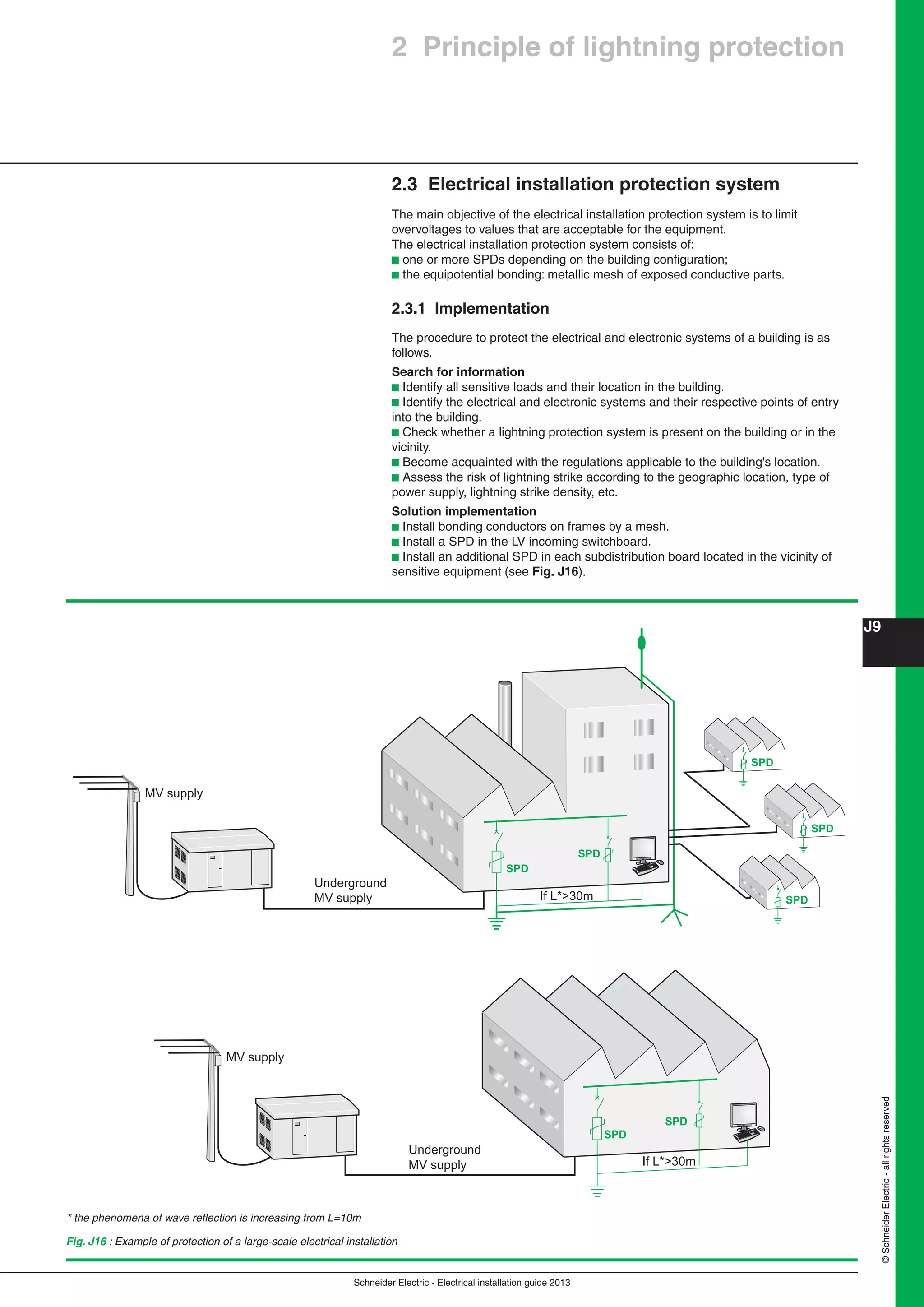 Schneider Electric - Electrical installation guide 2013
J9
©SchneiderElectric-allrightsreserved
SPD
SPD
If L*>30m
Underground
MV supply
MV supply
Fig. J16 : Example of protection of a large-scale electrical installation
2.3 Electrical installation protection system
The main objective of the electrical installation protection system is to limit
overvoltages to values that are acceptable for the equipment.
The electrical installation protection system consists of:
b one or more SPDs depending on the building conﬁguration;
b the equipotential bonding: metallic mesh of exposed conductive parts.
2.3.1 Implementation
The procedure to protect the electrical and electronic systems of a building is as
follows.
Search for information
b Identify all sensitive loads and their location in the building.
b Identify the electrical and electronic systems and their respective points of entry
into the building.
b Check whether a lightning protection system is present on the building or in the
vicinity.
b Become acquainted with the regulations applicable to the building's location.
b Assess the risk of lightning strike according to the geographic location, type of
power supply, lightning strike density, etc.
Solution implementation
b Install bonding conductors on frames by a mesh.
b Install a SPD in the LV incoming switchboard.
b Install an additional SPD in each subdistribution board located in the vicinity of
sensitive equipment (see Fig. J16).
If L*>30m
Underground
MV supply SPD
SPD
SPD
SPD
SPD
MV supply
2 Principle of lightning protection
* the phenomena of wave reﬂection is increasing from L=10m
 