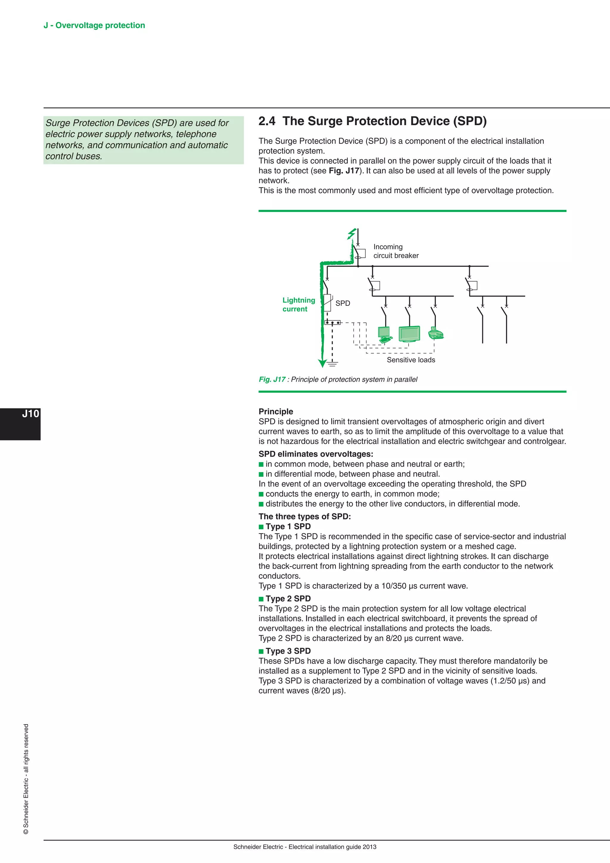 Schneider Electric - Electrical installation guide 2013
J - Overvoltage protection
J10
©SchneiderElectric-allrightsreserved
2.4 The Surge Protection Device (SPD)
The Surge Protection Device (SPD) is a component of the electrical installation
protection system.
This device is connected in parallel on the power supply circuit of the loads that it
has to protect (see Fig. J17). It can also be used at all levels of the power supply
network.
This is the most commonly used and most efﬁcient type of overvoltage protection.
Principle
SPD is designed to limit transient overvoltages of atmospheric origin and divert
current waves to earth, so as to limit the amplitude of this overvoltage to a value that
is not hazardous for the electrical installation and electric switchgear and controlgear.
SPD eliminates overvoltages:
b in common mode, between phase and neutral or earth;
b in differential mode, between phase and neutral.
In the event of an overvoltage exceeding the operating threshold, the SPD
b conducts the energy to earth, in common mode;
b distributes the energy to the other live conductors, in differential mode.
The three types of SPD:
b Type 1 SPD
The Type 1 SPD is recommended in the speciﬁc case of service-sector and industrial
buildings, protected by a lightning protection system or a meshed cage.
It protects electrical installations against direct lightning strokes. It can discharge
the back-current from lightning spreading from the earth conductor to the network
conductors.
Type 1 SPD is characterized by a 10/350 µs current wave.
b Type 2 SPD
The Type 2 SPD is the main protection system for all low voltage electrical
installations. Installed in each electrical switchboard, it prevents the spread of
overvoltages in the electrical installations and protects the loads.
Type 2 SPD is characterized by an 8/20 µs current wave.
b Type 3 SPD
These SPDs have a low discharge capacity. They must therefore mandatorily be
installed as a supplement to Type 2 SPD and in the vicinity of sensitive loads.
Type 3 SPD is characterized by a combination of voltage waves (1.2/50 µs) and
current waves (8/20 µs).
Incoming
circuit breaker
SPDLightning
current
Sensitive loads
Fig. J17 : Principle of protection system in parallel
Surge Protection Devices (SPD) are used for
electric power supply networks, telephone
networks, and communication and automatic
control buses.
 