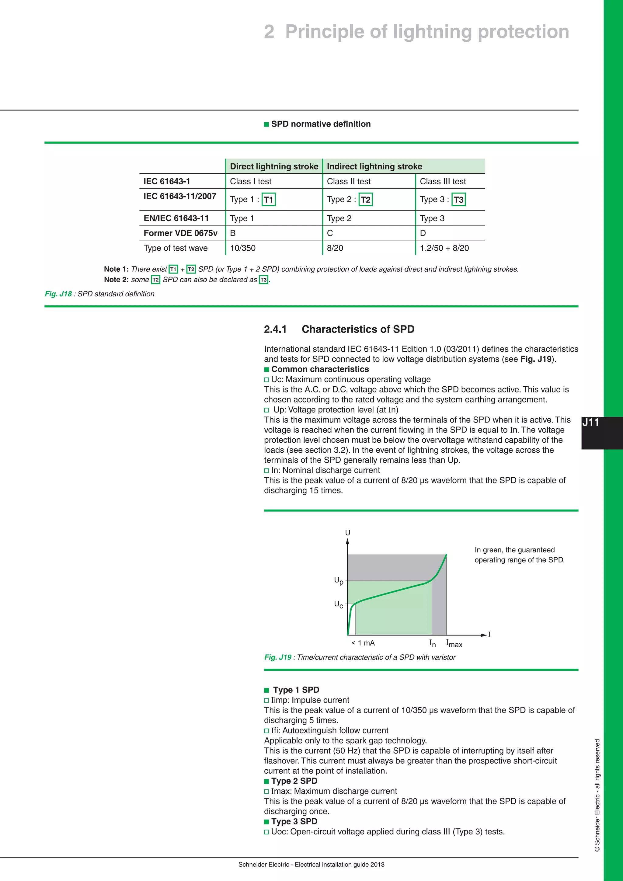 Schneider Electric - Electrical installation guide 2013
J11
©SchneiderElectric-allrightsreserved
b Type 1 SPD
v Iimp: Impulse current
This is the peak value of a current of 10/350 µs waveform that the SPD is capable of
discharging 5 times.
v Iﬁ: Autoextinguish follow current
Applicable only to the spark gap technology.
This is the current (50 Hz) that the SPD is capable of interrupting by itself after
ﬂashover. This current must always be greater than the prospective short-circuit
current at the point of installation.
b Type 2 SPD
v Imax: Maximum discharge current
This is the peak value of a current of 8/20 µs waveform that the SPD is capable of
discharging once.
b Type 3 SPD
v Uoc: Open-circuit voltage applied during class III (Type 3) tests.
2.4.1 Characteristics of SPD
International standard IEC 61643-11 Edition 1.0 (03/2011) deﬁnes the characteristics
and tests for SPD connected to low voltage distribution systems (see Fig. J19).
b Common characteristics
v Uc: Maximum continuous operating voltage
This is the A.C. or D.C. voltage above which the SPD becomes active. This value is
chosen according to the rated voltage and the system earthing arrangement.
v Up: Voltage protection level (at In)
This is the maximum voltage across the terminals of the SPD when it is active. This
voltage is reached when the current ﬂowing in the SPD is equal to In. The voltage
protection level chosen must be below the overvoltage withstand capability of the
loads (see section 3.2). In the event of lightning strokes, the voltage across the
terminals of the SPD generally remains less than Up.
v In: Nominal discharge current
This is the peak value of a current of 8/20 µs waveform that the SPD is capable of
discharging 15 times.
Direct lightning stroke Indirect lightning stroke
IEC 61643-1 Class I test Class II test Class III test
IEC 61643-11/2007 Type 1 : T1 Type 2 : T2 Type 3 : T3
EN/IEC 61643-11 Type 1 Type 2 Type 3
Former VDE 0675v B C D
Type of test wave 10/350 8/20 1.2/50 + 8/20
Note 1: There exist T1 + T2 SPD (or Type 1 + 2 SPD) combining protection of loads against direct and indirect lightning strokes.
Note 2: some T2 SPD can also be declared as T3 .
Fig. J18 : SPD standard deﬁnition
In Imax< 1 mA
I
U
Up
Uc
Fig. J19 : Time/current characteristic of a SPD with varistor
In green, the guaranteed
operating range of the SPD.
2 Principle of lightning protection
b SPD normative deﬁnition
 