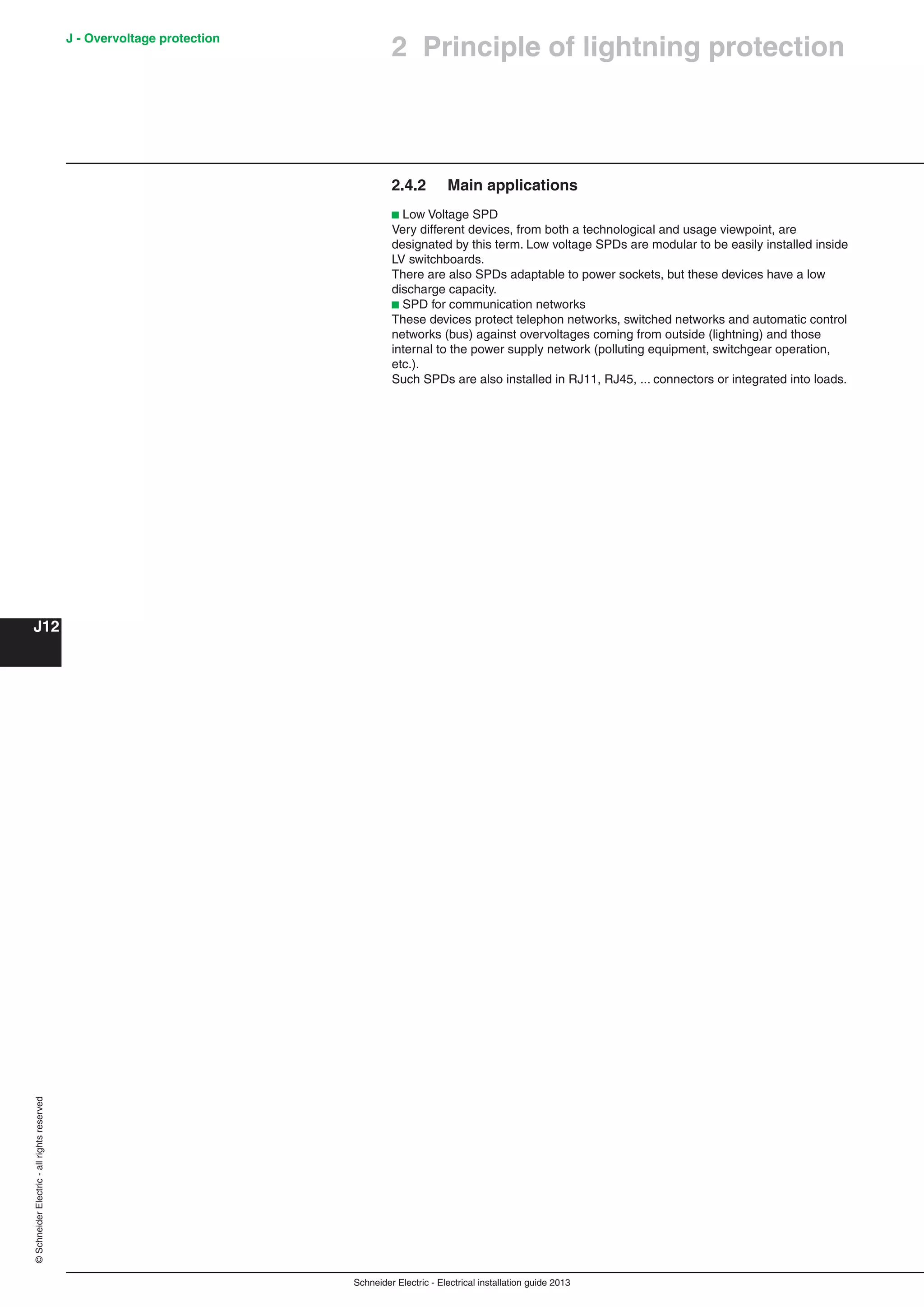 Schneider Electric - Electrical installation guide 2013
J - Overvoltage protection
J12
©SchneiderElectric-allrightsreserved
2 Principle of lightning protection
2.4.2 Main applications
b Low Voltage SPD
Very different devices, from both a technological and usage viewpoint, are
designated by this term. Low voltage SPDs are modular to be easily installed inside
LV switchboards.
There are also SPDs adaptable to power sockets, but these devices have a low
discharge capacity.
b SPD for communication networks
These devices protect telephon networks, switched networks and automatic control
networks (bus) against overvoltages coming from outside (lightning) and those
internal to the power supply network (polluting equipment, switchgear operation,
etc.).
Such SPDs are also installed in RJ11, RJ45, ... connectors or integrated into loads.
 