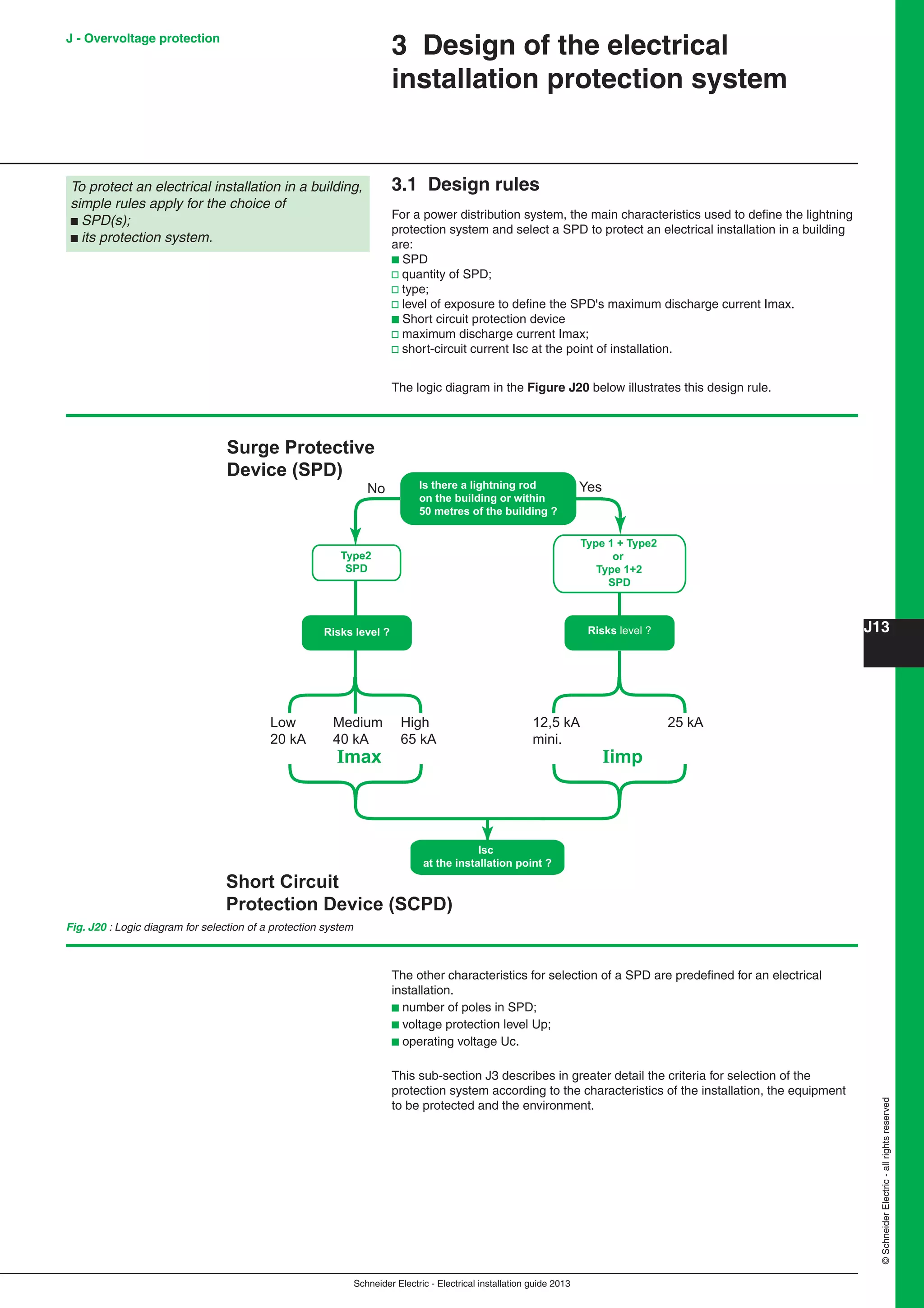 Schneider Electric - Electrical installation guide 2013
J13
©SchneiderElectric-allrightsreserved
3 Design of the electrical
installation protection system
3.1 Design rules
For a power distribution system, the main characteristics used to deﬁne the lightning
protection system and select a SPD to protect an electrical installation in a building
are:
b SPD
v quantity of SPD;
v type;
v level of exposure to deﬁne the SPD's maximum discharge current Imax.
b Short circuit protection device
v maximum discharge current Imax;
v short-circuit current Isc at the point of installation.
The logic diagram in the Figure J20 below illustrates this design rule.
Isc
at the installation point ?
Is there a lightning rod
on the building or within
50 metres of the building ?
Type 1 + Type2
or
Type 1+2
SPD
Risks level ?
Type2
SPD
Surge Protective
Device (SPD)
Short Circuit
Protection Device (SCPD)
No Yes
Low
20 kA
Medium
40 kA
High
65 kA
Imax
25 kA12,5 kA
mini.
Iimp
Risks level ?
Fig. J20 : Logic diagram for selection of a protection system
The other characteristics for selection of a SPD are predeﬁned for an electrical
installation.
b number of poles in SPD;
b voltage protection level Up;
b operating voltage Uc.
This sub-section J3 describes in greater detail the criteria for selection of the
protection system according to the characteristics of the installation, the equipment
to be protected and the environment.
To protect an electrical installation in a building,
simple rules apply for the choice of
b SPD(s);
b its protection system.
J - Overvoltage protection
 