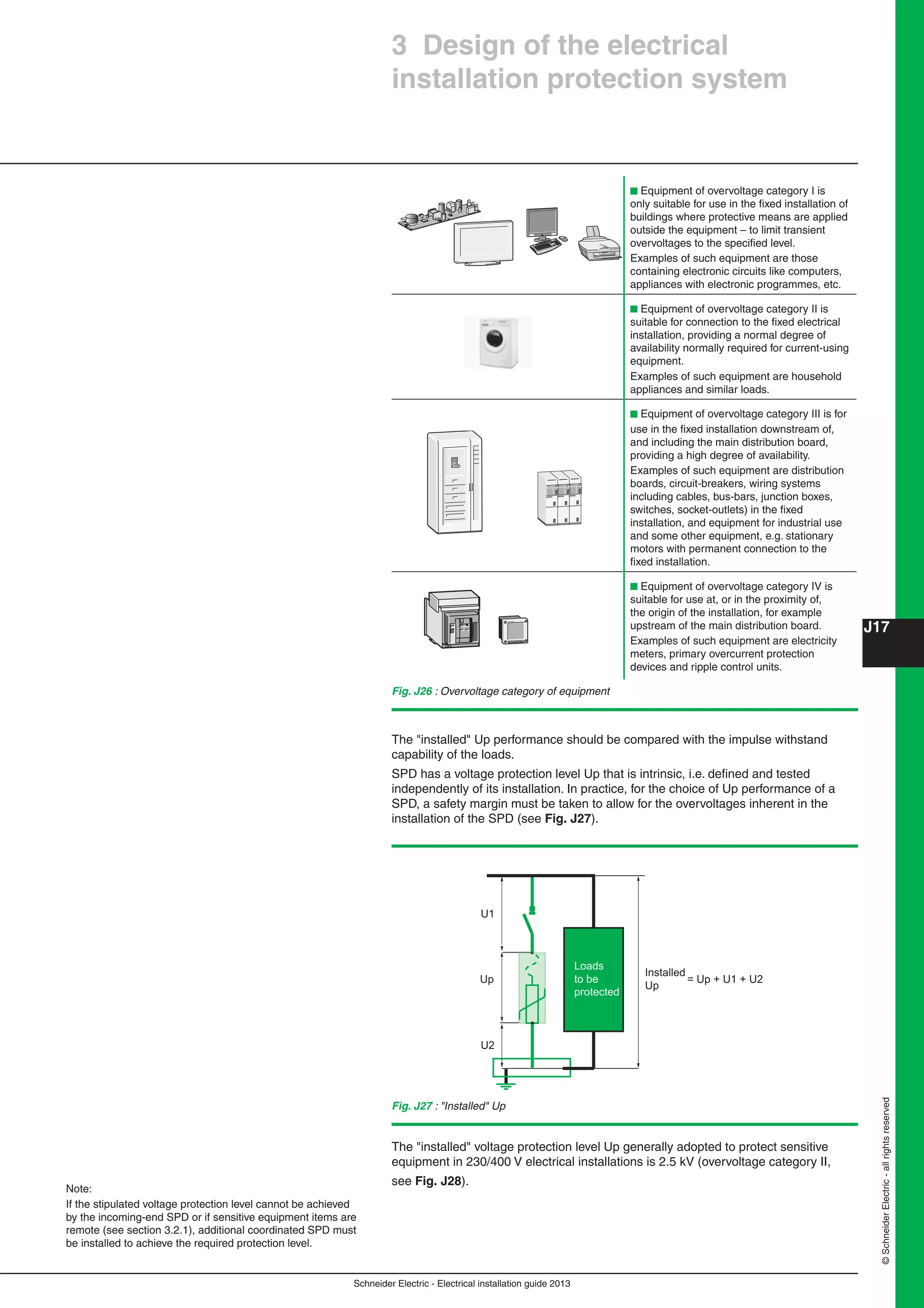 Schneider Electric - Electrical installation guide 2013
J17
©SchneiderElectric-allrightsreserved
3 Design of the electrical
installation protection system
b Equipment of overvoltage category I is
only suitable for use in the ﬁxed installation of
buildings where protective means are applied
outside the equipment – to limit transient
overvoltages to the speciﬁed level.
Examples of such equipment are those
containing electronic circuits like computers,
appliances with electronic programmes, etc.
b Equipment of overvoltage category II is
suitable for connection to the ﬁxed electrical
installation, providing a normal degree of
availability normally required for current-using
equipment.
Examples of such equipment are household
appliances and similar loads.
b Equipment of overvoltage category III is for
use in the ﬁxed installation downstream of,
and including the main distribution board,
providing a high degree of availability.
Examples of such equipment are distribution
boards, circuit-breakers, wiring systems
including cables, bus-bars, junction boxes,
switches, socket-outlets) in the ﬁxed
installation, and equipment for industrial use
and some other equipment, e.g. stationary
motors with permanent connection to the
ﬁxed installation.
b Equipment of overvoltage category IV is
suitable for use at, or in the proximity of,
the origin of the installation, for example
upstream of the main distribution board.
Examples of such equipment are electricity
meters, primary overcurrent protection
devices and ripple control units.
Fig. J26 : Overvoltage category of equipment
The "installed" Up performance should be compared with the impulse withstand
capability of the loads.
SPD has a voltage protection level Up that is intrinsic, i.e. deﬁned and tested
independently of its installation. In practice, for the choice of Up performance of a
SPD, a safety margin must be taken to allow for the overvoltages inherent in the
installation of the SPD (see Fig. J27).
Fig. J27 : "Installed" Up
= Up + U1 + U2Up
Installed
Up
Loads
to be
protected
U1
U2
The "installed" voltage protection level Up generally adopted to protect sensitive
equipment in 230/400 V electrical installations is 2.5 kV (overvoltage category II,
see Fig. J28).
Note:
If the stipulated voltage protection level cannot be achieved
by the incoming-end SPD or if sensitive equipment items are
remote (see section 3.2.1), additional coordinated SPD must
be installed to achieve the required protection level.
 