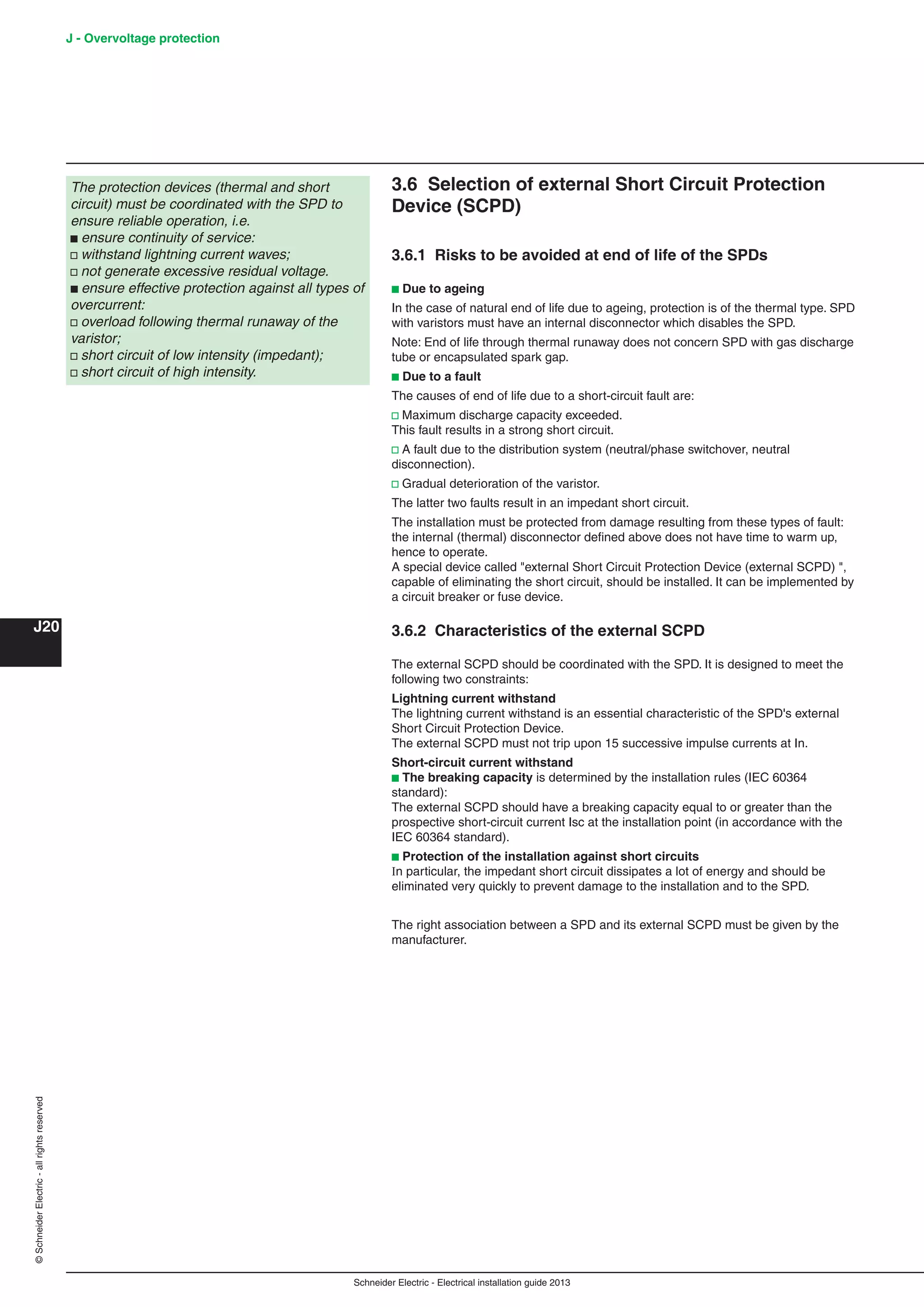 Schneider Electric - Electrical installation guide 2013
J20
©SchneiderElectric-allrightsreserved J - Overvoltage protection
3.6 Selection of external Short Circuit Protection
Device (SCPD)
3.6.1 Risks to be avoided at end of life of the SPDs
b Due to ageing
In the case of natural end of life due to ageing, protection is of the thermal type. SPD
with varistors must have an internal disconnector which disables the SPD.
Note: End of life through thermal runaway does not concern SPD with gas discharge
tube or encapsulated spark gap.
b Due to a fault
The causes of end of life due to a short-circuit fault are:
v Maximum discharge capacity exceeded.
This fault results in a strong short circuit.
v A fault due to the distribution system (neutral/phase switchover, neutral
disconnection).
v Gradual deterioration of the varistor.
The latter two faults result in an impedant short circuit.
The installation must be protected from damage resulting from these types of fault:
the internal (thermal) disconnector deﬁned above does not have time to warm up,
hence to operate.
A special device called "external Short Circuit Protection Device (external SCPD) ",
capable of eliminating the short circuit, should be installed. It can be implemented by
a circuit breaker or fuse device.
3.6.2 Characteristics of the external SCPD
The external SCPD should be coordinated with the SPD. It is designed to meet the
following two constraints:
Lightning current withstand
The lightning current withstand is an essential characteristic of the SPD's external
Short Circuit Protection Device.
The external SCPD must not trip upon 15 successive impulse currents at In.
Short-circuit current withstand
b The breaking capacity is determined by the installation rules (IEC 60364
standard):
The external SCPD should have a breaking capacity equal to or greater than the
prospective short-circuit current Isc at the installation point (in accordance with the
IEC 60364 standard).
b Protection of the installation against short circuits
In particular, the impedant short circuit dissipates a lot of energy and should be
eliminated very quickly to prevent damage to the installation and to the SPD.
The right association between a SPD and its external SCPD must be given by the
manufacturer.
The protection devices (thermal and short
circuit) must be coordinated with the SPD to
ensure reliable operation, i.e.
b ensure continuity of service:
v withstand lightning current waves;
v not generate excessive residual voltage.
b ensure effective protection against all types of
overcurrent:
v overload following thermal runaway of the
varistor;
v short circuit of low intensity (impedant);
v short circuit of high intensity.
 