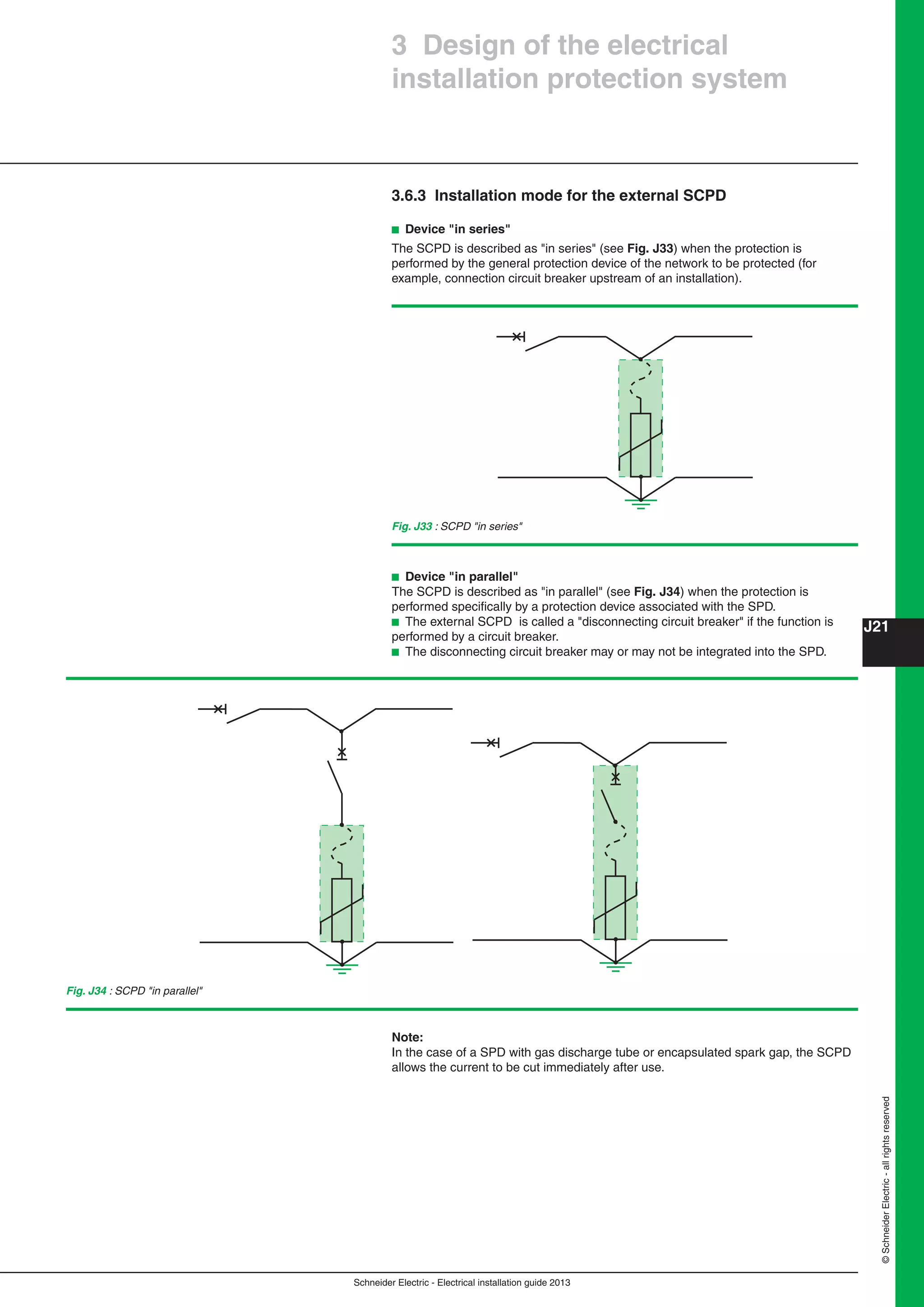 Schneider Electric - Electrical installation guide 2013
J21
©SchneiderElectric-allrightsreserved
3 Design of the electrical
installation protection system
3.6.3 Installation mode for the external SCPD
b Device "in series"
The SCPD is described as "in series" (see Fig. J33) when the protection is
performed by the general protection device of the network to be protected (for
example, connection circuit breaker upstream of an installation).
Fig. J33 : SCPD "in series"
b Device "in parallel"
The SCPD is described as "in parallel" (see Fig. J34) when the protection is
performed speciﬁcally by a protection device associated with the SPD.
b The external SCPD is called a "disconnecting circuit breaker" if the function is
performed by a circuit breaker.
b The disconnecting circuit breaker may or may not be integrated into the SPD.
Fig. J34 : SCPD "in parallel"
Note:
In the case of a SPD with gas discharge tube or encapsulated spark gap, the SCPD
allows the current to be cut immediately after use.
 