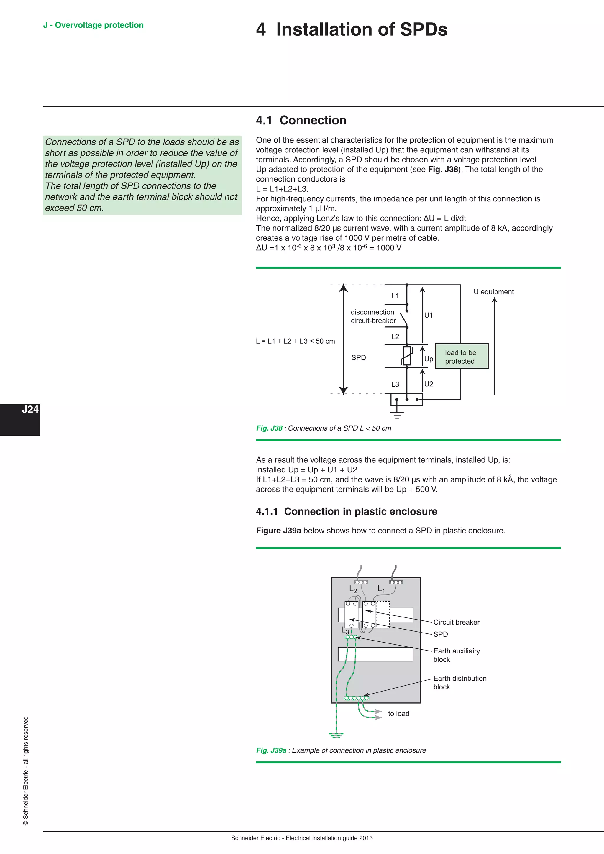 Schneider Electric - Electrical installation guide 2013
J - Overvoltage protection
J24
©SchneiderElectric-allrightsreserved
4 Installation of SPDs
4.1 Connection
One of the essential characteristics for the protection of equipment is the maximum
voltage protection level (installed Up) that the equipment can withstand at its
terminals. Accordingly, a SPD should be chosen with a voltage protection level
Up adapted to protection of the equipment (see Fig. J38). The total length of the
connection conductors is
L = L1+L2+L3.
For high-frequency currents, the impedance per unit length of this connection is
approximately 1 µH/m.
Hence, applying Lenz's law to this connection: ΔU = L di/dt
The normalized 8/20 µs current wave, with a current amplitude of 8 kA, accordingly
creates a voltage rise of 1000 V per metre of cable.
ΔU =1 x 10-6 x 8 x 103 /8 x 10-6 = 1000 V
Fig. J38 : Connections of a SPD L < 50 cm
U equipment
disconnection
circuit-breaker
load to be
protected
U2
Up
U1
SPD
L3
L2
L1
L = L1 + L2 + L3 < 50 cm
As a result the voltage across the equipment terminals, installed Up, is:
installed Up = Up + U1 + U2
If L1+L2+L3 = 50 cm, and the wave is 8/20 µs with an amplitude of 8 kÂ, the voltage
across the equipment terminals will be Up + 500 V.
4.1.1 Connection in plastic enclosure
Figure J39a below shows how to connect a SPD in plastic enclosure.
Fig. J39a : Example of connection in plastic enclosure
L1L2
L3 SPD
Earth distribution
block
to load
Circuit breaker
Earth auxiliairy
block
Connections of a SPD to the loads should be as
short as possible in order to reduce the value of
the voltage protection level (installed Up) on the
terminals of the protected equipment.
The total length of SPD connections to the
network and the earth terminal block should not
exceed 50 cm.
 