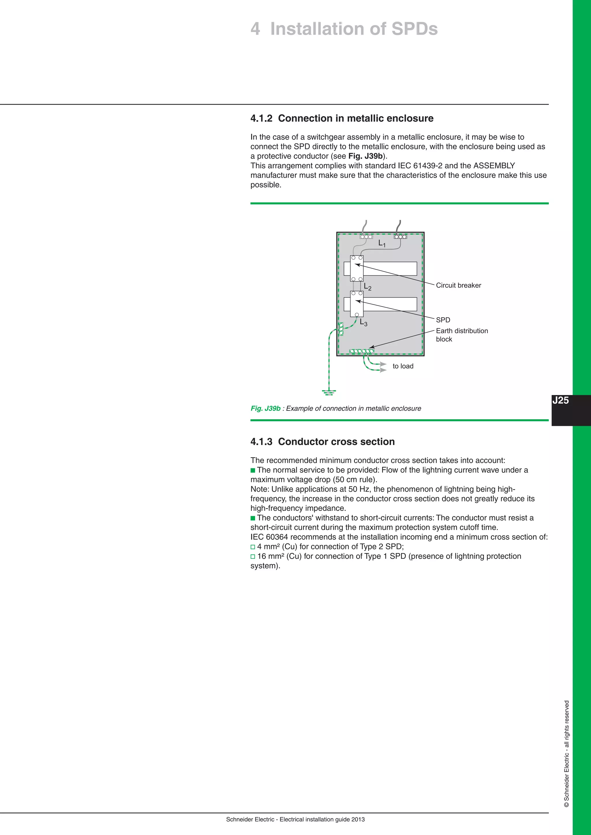 Schneider Electric - Electrical installation guide 2013
J25
©SchneiderElectric-allrightsreserved
4.1.2 Connection in metallic enclosure
In the case of a switchgear assembly in a metallic enclosure, it may be wise to
connect the SPD directly to the metallic enclosure, with the enclosure being used as
a protective conductor (see Fig. J39b).
This arrangement complies with standard IEC 61439-2 and the ASSEMBLY
manufacturer must make sure that the characteristics of the enclosure make this use
possible.
4.1.3 Conductor cross section
The recommended minimum conductor cross section takes into account:
b The normal service to be provided: Flow of the lightning current wave under a
maximum voltage drop (50 cm rule).
Note: Unlike applications at 50 Hz, the phenomenon of lightning being high-
frequency, the increase in the conductor cross section does not greatly reduce its
high-frequency impedance.
b The conductors' withstand to short-circuit currents: The conductor must resist a
short-circuit current during the maximum protection system cutoff time.
IEC 60364 recommends at the installation incoming end a minimum cross section of:
v 4 mm² (Cu) for connection of Type 2 SPD;
v 16 mm² (Cu) for connection of Type 1 SPD (presence of lightning protection
system).
Fig. J39b : Example of connection in metallic enclosure
L1
L2
L3
to load
SPD
Earth distribution
block
Circuit breaker
4 Installation of SPDs
 