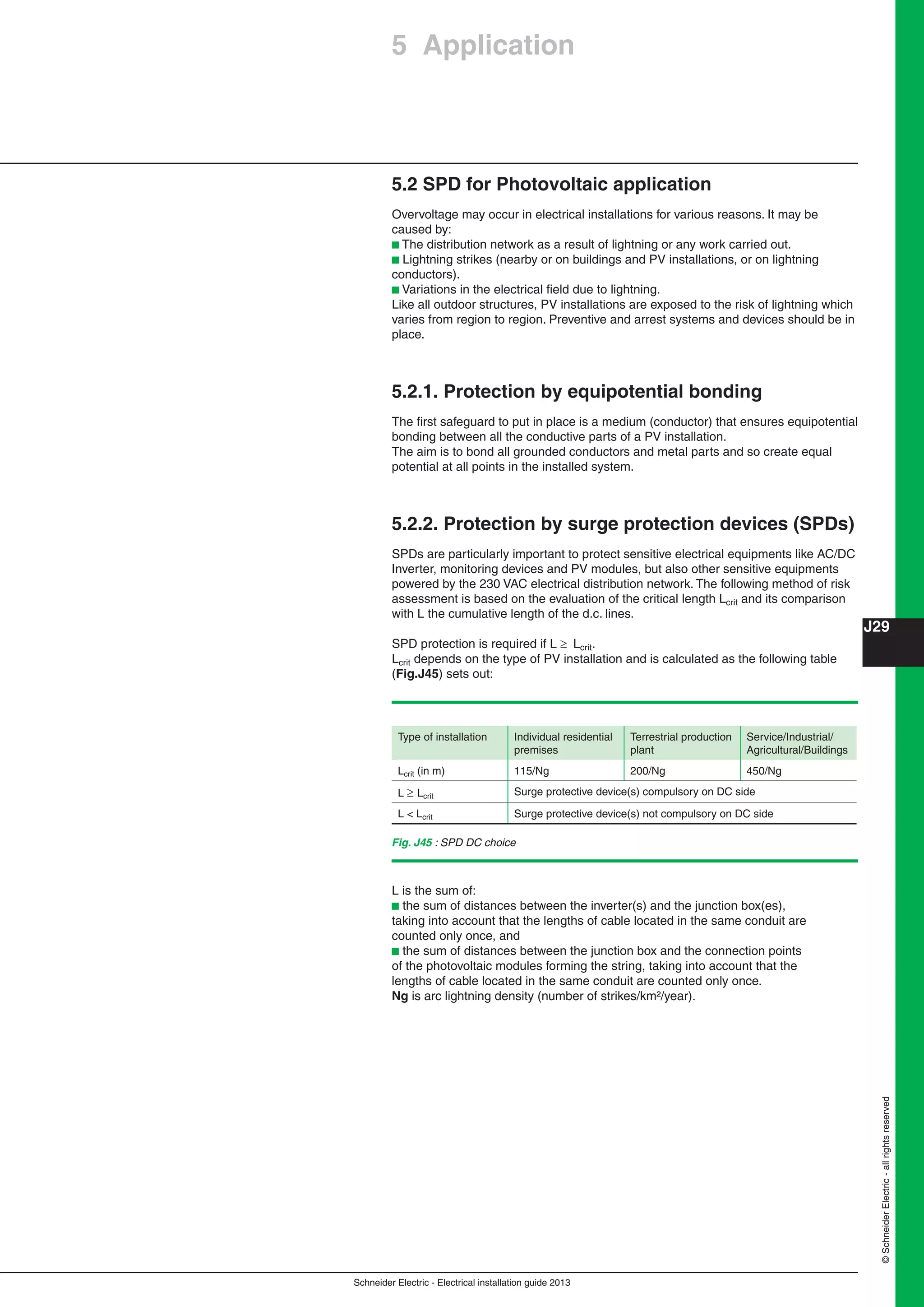 Schneider Electric - Electrical installation guide 2013
J29
©SchneiderElectric-allrightsreserved
5 Application
Fig. J45 : SPD DC choice
5.2 SPD for Photovoltaic application
Overvoltage may occur in electrical installations for various reasons. It may be
caused by:
b The distribution network as a result of lightning or any work carried out.
b Lightning strikes (nearby or on buildings and PV installations, or on lightning
conductors).
b Variations in the electrical ﬁeld due to lightning.
Like all outdoor structures, PV installations are exposed to the risk of lightning which
varies from region to region. Preventive and arrest systems and devices should be in
place.
5.2.1. Protection by equipotential bonding
The ﬁrst safeguard to put in place is a medium (conductor) that ensures equipotential
bonding between all the conductive parts of a PV installation.
The aim is to bond all grounded conductors and metal parts and so create equal
potential at all points in the installed system.
5.2.2. Protection by surge protection devices (SPDs)
SPDs are particularly important to protect sensitive electrical equipments like AC/DC
Inverter, monitoring devices and PV modules, but also other sensitive equipments
powered by the 230 VAC electrical distribution network. The following method of risk
assessment is based on the evaluation of the critical length Lcrit and its comparison
with L the cumulative length of the d.c. lines.
SPD protection is required if L  Lcrit.
Lcrit depends on the type of PV installation and is calculated as the following table
(Fig.J45) sets out:
Type of installation Individual residential
premises
Terrestrial production
plant
Service/Industrial/
Agricultural/Buildings
Lcrit (in m) 115/Ng 200/Ng 450/Ng
L  Lcrit Surge protective device(s) compulsory on DC side
L < Lcrit Surge protective device(s) not compulsory on DC side
L is the sum of:
b the sum of distances between the inverter(s) and the junction box(es),
taking into account that the lengths of cable located in the same conduit are
counted only once, and
b the sum of distances between the junction box and the connection points
of the photovoltaic modules forming the string, taking into account that the
lengths of cable located in the same conduit are counted only once.
Ng is arc lightning density (number of strikes/km²/year).
 