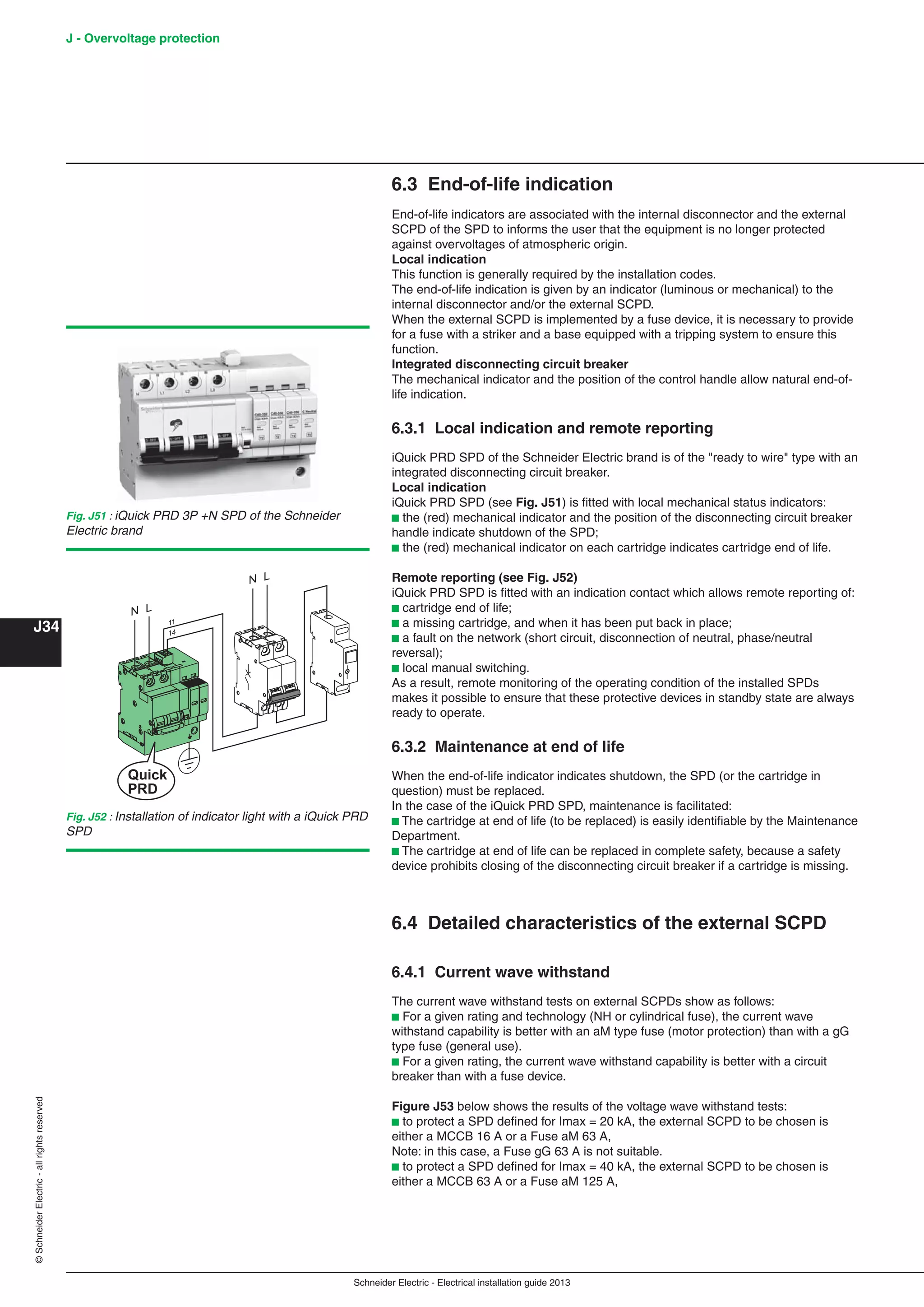 Schneider Electric - Electrical installation guide 2013
J - Overvoltage protection
J34
©SchneiderElectric-allrightsreserved
6.3 End-of-life indication
End-of-life indicators are associated with the internal disconnector and the external
SCPD of the SPD to informs the user that the equipment is no longer protected
against overvoltages of atmospheric origin.
Local indication
This function is generally required by the installation codes.
The end-of-life indication is given by an indicator (luminous or mechanical) to the
internal disconnector and/or the external SCPD.
When the external SCPD is implemented by a fuse device, it is necessary to provide
for a fuse with a striker and a base equipped with a tripping system to ensure this
function.
Integrated disconnecting circuit breaker
The mechanical indicator and the position of the control handle allow natural end-of-
life indication.
6.3.1 Local indication and remote reporting
iQuick PRD SPD of the Schneider Electric brand is of the "ready to wire" type with an
integrated disconnecting circuit breaker.
Local indication
iQuick PRD SPD (see Fig. J51) is ﬁtted with local mechanical status indicators:
b the (red) mechanical indicator and the position of the disconnecting circuit breaker
handle indicate shutdown of the SPD;
b the (red) mechanical indicator on each cartridge indicates cartridge end of life.
Remote reporting (see Fig. J52)
iQuick PRD SPD is ﬁtted with an indication contact which allows remote reporting of:
b cartridge end of life;
b a missing cartridge, and when it has been put back in place;
b a fault on the network (short circuit, disconnection of neutral, phase/neutral
reversal);
b local manual switching.
As a result, remote monitoring of the operating condition of the installed SPDs
makes it possible to ensure that these protective devices in standby state are always
ready to operate.
6.3.2 Maintenance at end of life
When the end-of-life indicator indicates shutdown, the SPD (or the cartridge in
question) must be replaced.
In the case of the iQuick PRD SPD, maintenance is facilitated:
b The cartridge at end of life (to be replaced) is easily identiﬁable by the Maintenance
Department.
b The cartridge at end of life can be replaced in complete safety, because a safety
device prohibits closing of the disconnecting circuit breaker if a cartridge is missing.
6.4 Detailed characteristics of the external SCPD
6.4.1 Current wave withstand
The current wave withstand tests on external SCPDs show as follows:
b For a given rating and technology (NH or cylindrical fuse), the current wave
withstand capability is better with an aM type fuse (motor protection) than with a gG
type fuse (general use).
b For a given rating, the current wave withstand capability is better with a circuit
breaker than with a fuse device.
Figure J53 below shows the results of the voltage wave withstand tests:
b to protect a SPD deﬁned for Imax = 20 kA, the external SCPD to be chosen is
either a MCCB 16 A or a Fuse aM 63 A,
Note: in this case, a Fuse gG 63 A is not suitable.
b to protect a SPD deﬁned for Imax = 40 kA, the external SCPD to be chosen is
either a MCCB 63 A or a Fuse aM 125 A,
Fig. J51 : iQuick PRD 3P +N SPD of the Schneider
Electric brand
Fig. J52 : Installation of indicator light with a iQuick PRD
SPD
 