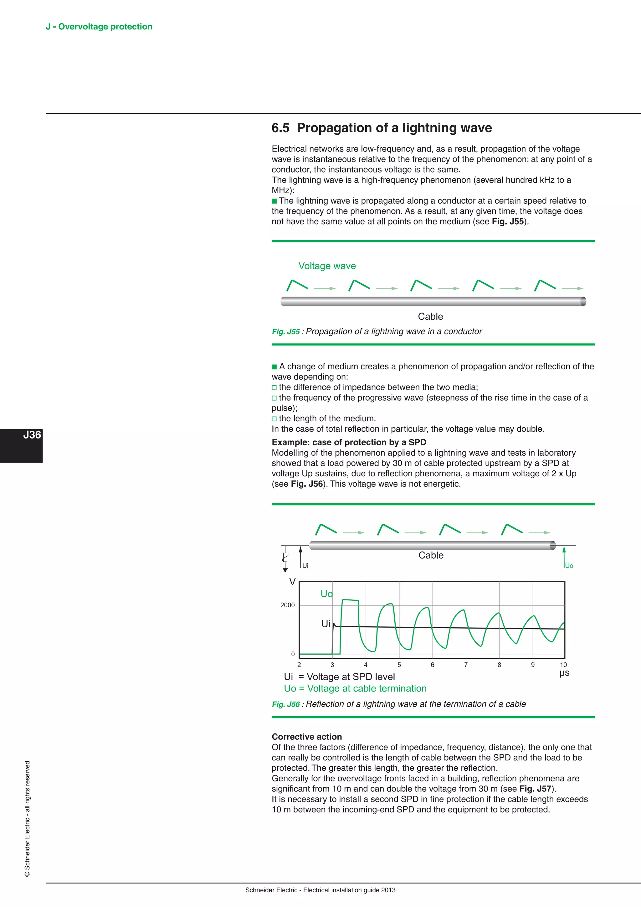 Schneider Electric - Electrical installation guide 2013
J - Overvoltage protection
J36
©SchneiderElectric-allrightsreserved
6.5 Propagation of a lightning wave
Electrical networks are low-frequency and, as a result, propagation of the voltage
wave is instantaneous relative to the frequency of the phenomenon: at any point of a
conductor, the instantaneous voltage is the same.
The lightning wave is a high-frequency phenomenon (several hundred kHz to a
MHz):
b The lightning wave is propagated along a conductor at a certain speed relative to
the frequency of the phenomenon. As a result, at any given time, the voltage does
not have the same value at all points on the medium (see Fig. J55).
Fig. J55 : Propagation of a lightning wave in a conductor
Cable
Voltage wave
b A change of medium creates a phenomenon of propagation and/or reﬂection of the
wave depending on:
v the difference of impedance between the two media;
v the frequency of the progressive wave (steepness of the rise time in the case of a
pulse);
v the length of the medium.
In the case of total reﬂection in particular, the voltage value may double.
Example: case of protection by a SPD
Modelling of the phenomenon applied to a lightning wave and tests in laboratory
showed that a load powered by 30 m of cable protected upstream by a SPD at
voltage Up sustains, due to reﬂection phenomena, a maximum voltage of 2 x Up
(see Fig. J56). This voltage wave is not energetic.
Fig. J56 : Reﬂection of a lightning wave at the termination of a cable
Ui Uo
2000
0
32 4 5 6 7 8 9 10
Cable
Ui = Voltage at SPD level
Uo = Voltage at cable termination
Ui
Uo
V
µs
Corrective action
Of the three factors (difference of impedance, frequency, distance), the only one that
can really be controlled is the length of cable between the SPD and the load to be
protected. The greater this length, the greater the reﬂection.
Generally for the overvoltage fronts faced in a building, reﬂection phenomena are
signiﬁcant from 10 m and can double the voltage from 30 m (see Fig. J57).
It is necessary to install a second SPD in ﬁne protection if the cable length exceeds
10 m between the incoming-end SPD and the equipment to be protected.
 