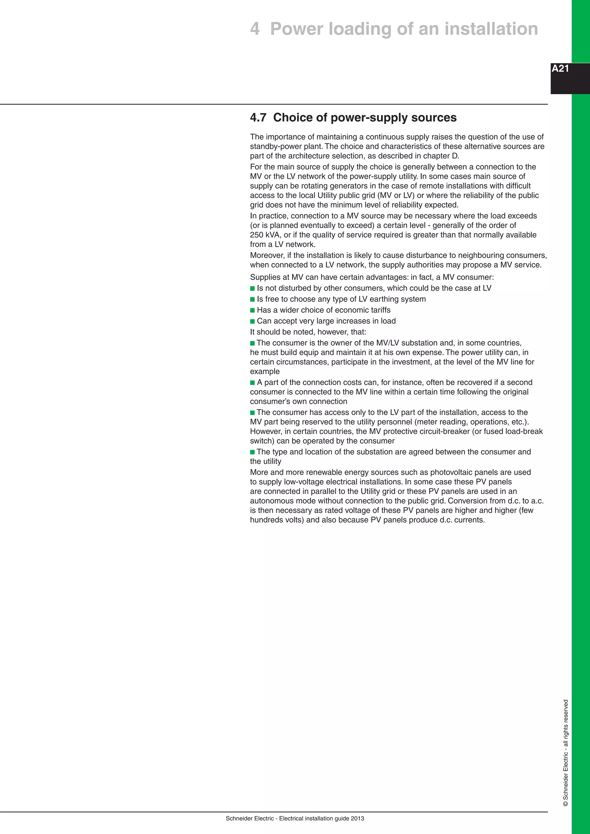 Schneider Electric - Electrical installation guide 2013
A21
©SchneiderElectric-allrightsreserved
4.7 Choice of power-supply sources
The importance of maintaining a continuous supply raises the question of the use of
standby-power plant. The choice and characteristics of these alternative sources are
part of the architecture selection, as described in chapter D.
For the main source of supply the choice is generally between a connection to the
MV or the LV network of the power-supply utility. In some cases main source of
supply can be rotating generators in the case of remote installations with difﬁcult
access to the local Utility public grid (MV or LV) or where the reliability of the public
grid does not have the minimum level of reliability expected.
In practice, connection to a MV source may be necessary where the load exceeds
(or is planned eventually to exceed) a certain level - generally of the order of
250 kVA, or if the quality of service required is greater than that normally available
from a LV network.
Moreover, if the installation is likely to cause disturbance to neighbouring consumers,
when connected to a LV network, the supply authorities may propose a MV service.
Supplies at MV can have certain advantages: in fact, a MV consumer:
b Is not disturbed by other consumers, which could be the case at LV
b Is free to choose any type of LV earthing system
b Has a wider choice of economic tariffs
b Can accept very large increases in load
It should be noted, however, that:
b The consumer is the owner of the MV/LV substation and, in some countries,
he must build equip and maintain it at his own expense. The power utility can, in
certain circumstances, participate in the investment, at the level of the MV line for
example
b A part of the connection costs can, for instance, often be recovered if a second
consumer is connected to the MV line within a certain time following the original
consumer’s own connection
b The consumer has access only to the LV part of the installation, access to the
MV part being reserved to the utility personnel (meter reading, operations, etc.).
However, in certain countries, the MV protective circuit-breaker (or fused load-break
switch) can be operated by the consumer
b The type and location of the substation are agreed between the consumer and
the utility
More and more renewable energy sources such as photovoltaic panels are used
to supply low-voltage electrical installations. In some case these PV panels
are connected in parallel to the Utility grid or these PV panels are used in an
autonomous mode without connection to the public grid. Conversion from d.c. to a.c.
is then necessary as rated voltage of these PV panels are higher and higher (few
hundreds volts) and also because PV panels produce d.c. currents.
4 Power loading of an installation
 