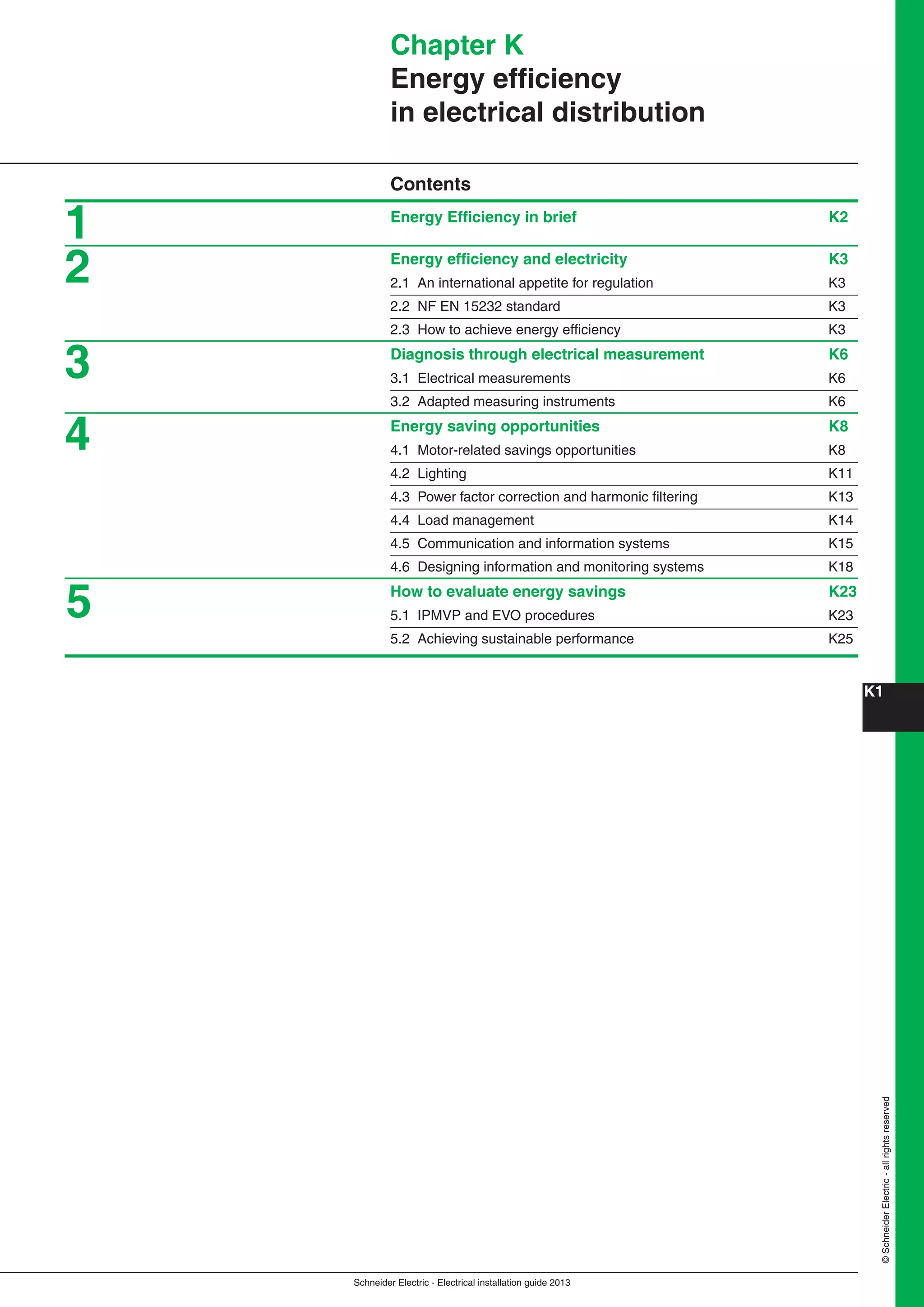 Schneider Electric - Electrical installation guide 2013
K1
©SchneiderElectric-allrightsreserved
Chapter K
Energy efﬁciency
in electrical distribution
Contents
Energy Efﬁciency in brief K2
Energy efﬁciency and electricity K3
2.1 An international appetite for regulation K3
2.2 NF EN 15232 standard K3
2.3 How to achieve energy efﬁciency K3
Diagnosis through electrical measurement K6
3.1 Electrical measurements K6
3.2 Adapted measuring instruments K6
Energy saving opportunities K8
4.1 Motor-related savings opportunities K8
4.2 Lighting K11
4.3 Power factor correction and harmonic ﬁltering K13
4.4 Load management K14
4.5 Communication and information systems K15
4.6 Designing information and monitoring systems K18
How to evaluate energy savings K23
5.1 IPMVP and EVO procedures K23
5.2 Achieving sustainable performance K25
1
2
3
4
5
 