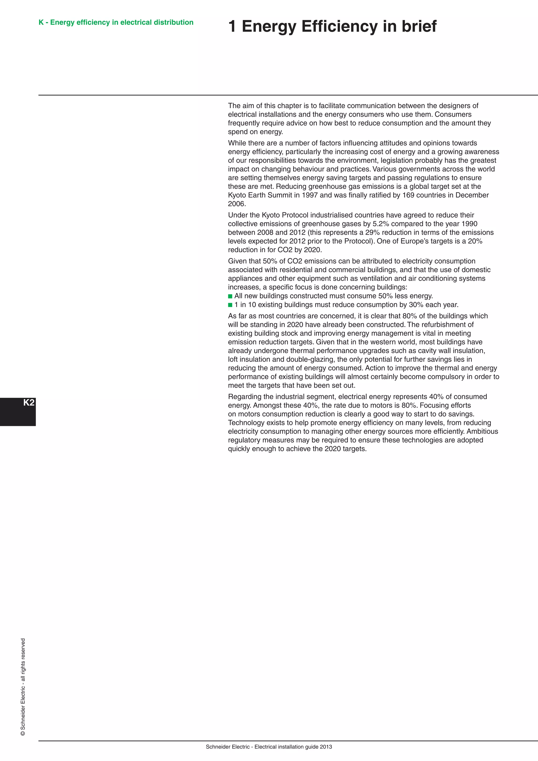 Schneider Electric - Electrical installation guide 2013
K - Energy efﬁciency in electrical distribution
K2
©SchneiderElectric-allrightsreserved
1 Energy Efﬁciency in brief
The aim of this chapter is to facilitate communication between the designers of
electrical installations and the energy consumers who use them. Consumers
frequently require advice on how best to reduce consumption and the amount they
spend on energy.
While there are a number of factors inﬂuencing attitudes and opinions towards
energy efﬁciency, particularly the increasing cost of energy and a growing awareness
of our responsibilities towards the environment, legislation probably has the greatest
impact on changing behaviour and practices. Various governments across the world
are setting themselves energy saving targets and passing regulations to ensure
these are met. Reducing greenhouse gas emissions is a global target set at the
Kyoto Earth Summit in 1997 and was ﬁnally ratiﬁed by 169 countries in December
2006.
Under the Kyoto Protocol industrialised countries have agreed to reduce their
collective emissions of greenhouse gases by 5.2% compared to the year 1990
between 2008 and 2012 (this represents a 29% reduction in terms of the emissions
levels expected for 2012 prior to the Protocol). One of Europe’s targets is a 20%
reduction in for CO2 by 2020.
Given that 50% of CO2 emissions can be attributed to electricity consumption
associated with residential and commercial buildings, and that the use of domestic
appliances and other equipment such as ventilation and air conditioning systems
increases, a speciﬁc focus is done concerning buildings:
b All new buildings constructed must consume 50% less energy.
b 1 in 10 existing buildings must reduce consumption by 30% each year.
As far as most countries are concerned, it is clear that 80% of the buildings which
will be standing in 2020 have already been constructed. The refurbishment of
existing building stock and improving energy management is vital in meeting
emission reduction targets. Given that in the western world, most buildings have
already undergone thermal performance upgrades such as cavity wall insulation,
loft insulation and double-glazing, the only potential for further savings lies in
reducing the amount of energy consumed. Action to improve the thermal and energy
performance of existing buildings will almost certainly become compulsory in order to
meet the targets that have been set out.
Regarding the industrial segment, electrical energy represents 40% of consumed
energy. Amongst these 40%, the rate due to motors is 80%. Focusing efforts
on motors consumption reduction is clearly a good way to start to do savings.
Technology exists to help promote energy efﬁciency on many levels, from reducing
electricity consumption to managing other energy sources more efﬁciently. Ambitious
regulatory measures may be required to ensure these technologies are adopted
quickly enough to achieve the 2020 targets.
 