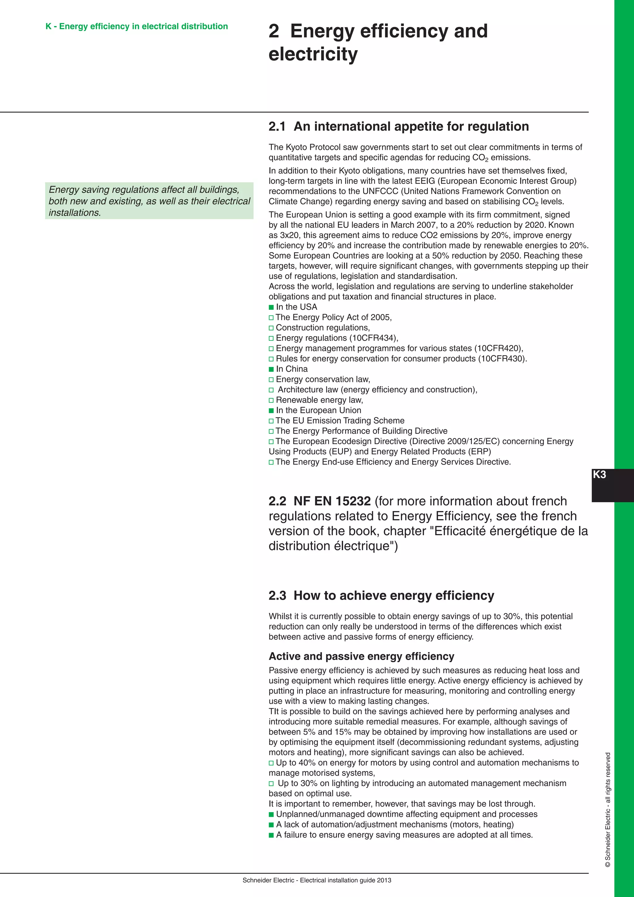 K3
Schneider Electric - Electrical installation guide 2013
©SchneiderElectric-allrightsreserved
K - Energy efﬁciency in electrical distribution
Energy saving regulations affect all buildings,
both new and existing, as well as their electrical
installations.
2 Energy efﬁciency and
electricity
2.1 An international appetite for regulation
The Kyoto Protocol saw governments start to set out clear commitments in terms of
quantitative targets and speciﬁc agendas for reducing CO2 emissions.
In addition to their Kyoto obligations, many countries have set themselves ﬁxed,
long-term targets in line with the latest EEIG (European Economic Interest Group)
recommendations to the UNFCCC (United Nations Framework Convention on
Climate Change) regarding energy saving and based on stabilising CO2 levels.
The European Union is setting a good example with its ﬁrm commitment, signed
by all the national EU leaders in March 2007, to a 20% reduction by 2020. Known
as 3x20, this agreement aims to reduce CO2 emissions by 20%, improve energy
efﬁciency by 20% and increase the contribution made by renewable energies to 20%.
Some European Countries are looking at a 50% reduction by 2050. Reaching these
targets, however, wiII require signiﬁcant changes, with governments stepping up their
use of regulations, legislation and standardisation.
Across the world, legislation and regulations are serving to underline stakeholder
obligations and put taxation and ﬁnancial structures in place.
b In the USA
v The Energy Policy Act of 2005,
v Construction regulations,
v Energy regulations (10CFR434),
v Energy management programmes for various states (10CFR420),
v Rules for energy conservation for consumer products (10CFR430).
b In China
v Energy conservation law,
v Architecture law (energy efﬁciency and construction),
v Renewable energy law,
b In the European Union
v The EU Emission Trading Scheme
v The Energy Performance of Building Directive
v The European Ecodesign Directive (Directive 2009/125/EC) concerning Energy
Using Products (EUP) and Energy Related Products (ERP)
v The Energy End-use Efﬁciency and Energy Services Directive.
2.2 NF EN 15232 (for more information about french
regulations related to Energy Efﬁciency, see the french
version of the book, chapter "Efﬁcacité énergétique de la
distribution électrique")
2.3 How to achieve energy efﬁciency
Whilst it is currently possible to obtain energy savings of up to 30%, this potential
reduction can only really be understood in terms of the differences which exist
between active and passive forms of energy efﬁciency.
Active and passive energy efﬁciency
Passive energy efﬁciency is achieved by such measures as reducing heat loss and
using equipment which requires little energy. Active energy efﬁciency is achieved by
putting in place an infrastructure for measuring, monitoring and controlling energy
use with a view to making lasting changes.
TIt is possible to build on the savings achieved here by performing analyses and
introducing more suitable remedial measures. For example, although savings of
between 5% and 15% may be obtained by improving how installations are used or
by optimising the equipment itself (decommissioning redundant systems, adjusting
motors and heating), more signiﬁcant savings can also be achieved.
v Up to 40% on energy for motors by using control and automation mechanisms to
manage motorised systems,
v Up to 30% on lighting by introducing an automated management mechanism
based on optimal use.
It is important to remember, however, that savings may be lost through.
b Unplanned/unmanaged downtime affecting equipment and processes
b A lack of automation/adjustment mechanisms (motors, heating)
b A failure to ensure energy saving measures are adopted at all times.
 