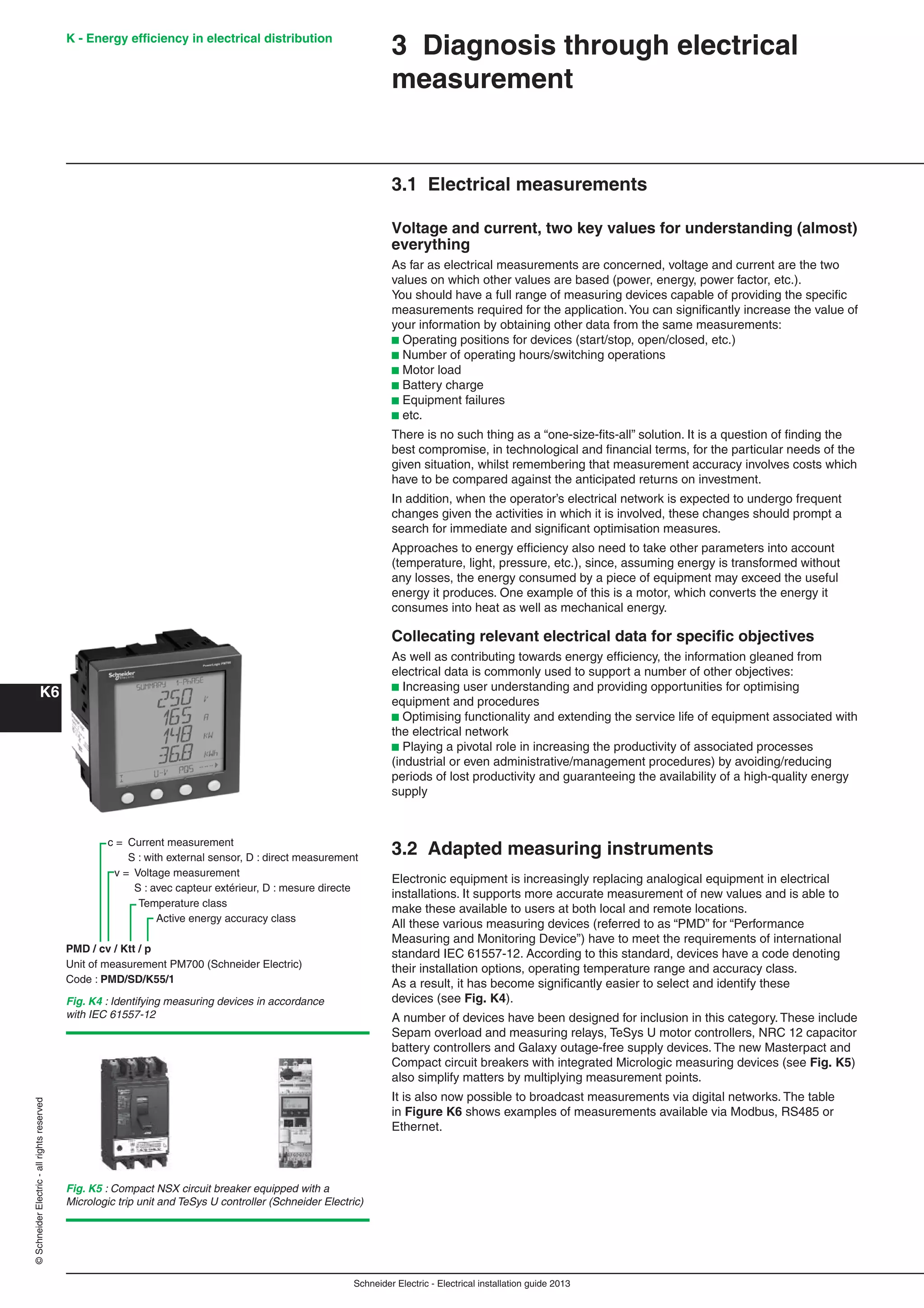 K - Energy efﬁciency in electrical distribution
K6
Schneider Electric - Electrical installation guide 2013
©SchneiderElectric-allrightsreserved
3 Diagnosis through electrical
measurement
3.1 Electrical measurements
Voltage and current, two key values for understanding (almost)
everything
As far as electrical measurements are concerned, voltage and current are the two
values on which other values are based (power, energy, power factor, etc.).
You should have a full range of measuring devices capable of providing the speciﬁc
measurements required for the application.You can signiﬁcantly increase the value of
your information by obtaining other data from the same measurements:
b Operating positions for devices (start/stop, open/closed, etc.)
b Number of operating hours/switching operations
b Motor load
b Battery charge
b Equipment failures
b etc.
There is no such thing as a “one-size-ﬁts-all” solution. It is a question of ﬁnding the
best compromise, in technological and ﬁnancial terms, for the particular needs of the
given situation, whilst remembering that measurement accuracy involves costs which
have to be compared against the anticipated returns on investment.
In addition, when the operator’s electrical network is expected to undergo frequent
changes given the activities in which it is involved, these changes should prompt a
search for immediate and signiﬁcant optimisation measures.
Approaches to energy efﬁciency also need to take other parameters into account
(temperature, light, pressure, etc.), since, assuming energy is transformed without
any losses, the energy consumed by a piece of equipment may exceed the useful
energy it produces. One example of this is a motor, which converts the energy it
consumes into heat as well as mechanical energy.
Collecating relevant electrical data for speciﬁc objectives
As well as contributing towards energy efﬁciency, the information gleaned from
electrical data is commonly used to support a number of other objectives:
b Increasing user understanding and providing opportunities for optimising
equipment and procedures
b Optimising functionality and extending the service life of equipment associated with
the electrical network
b Playing a pivotal role in increasing the productivity of associated processes
(industrial or even administrative/management procedures) by avoiding/reducing
periods of lost productivity and guaranteeing the availability of a high-quality energy
supply
3.2 Adapted measuring instruments
Electronic equipment is increasingly replacing analogical equipment in electrical
installations. It supports more accurate measurement of new values and is able to
make these available to users at both local and remote locations.
All these various measuring devices (referred to as “PMD” for “Performance
Measuring and Monitoring Device”) have to meet the requirements of international
standard IEC 61557-12. According to this standard, devices have a code denoting
their installation options, operating temperature range and accuracy class.
As a result, it has become signiﬁcantly easier to select and identify these
devices (see Fig. K4).
A number of devices have been designed for inclusion in this category. These include
Sepam overload and measuring relays, TeSys U motor controllers, NRC 12 capacitor
battery controllers and Galaxy outage-free supply devices. The new Masterpact and
Compact circuit breakers with integrated Micrologic measuring devices (see Fig. K5)
also simplify matters by multiplying measurement points.
It is also now possible to broadcast measurements via digital networks. The table
in Figure K6 shows examples of measurements available via Modbus, RS485 or
Ethernet.
Fig. K4 : Identifying measuring devices in accordance
with IEC 61557-12
c = Current measurement
S : with external sensor, D : direct measurement
v = Voltage measurement
S : avec capteur extérieur, D : mesure directe
Temperature class
Active energy accuracy class
PMD / cv / Ktt / p
Unit of measurement PM700 (Schneider Electric)
Code : PMD/SD/K55/1
Fig. K5 : Compact NSX circuit breaker equipped with a
Micrologic trip unit and TeSys U controller (Schneider Electric)
 