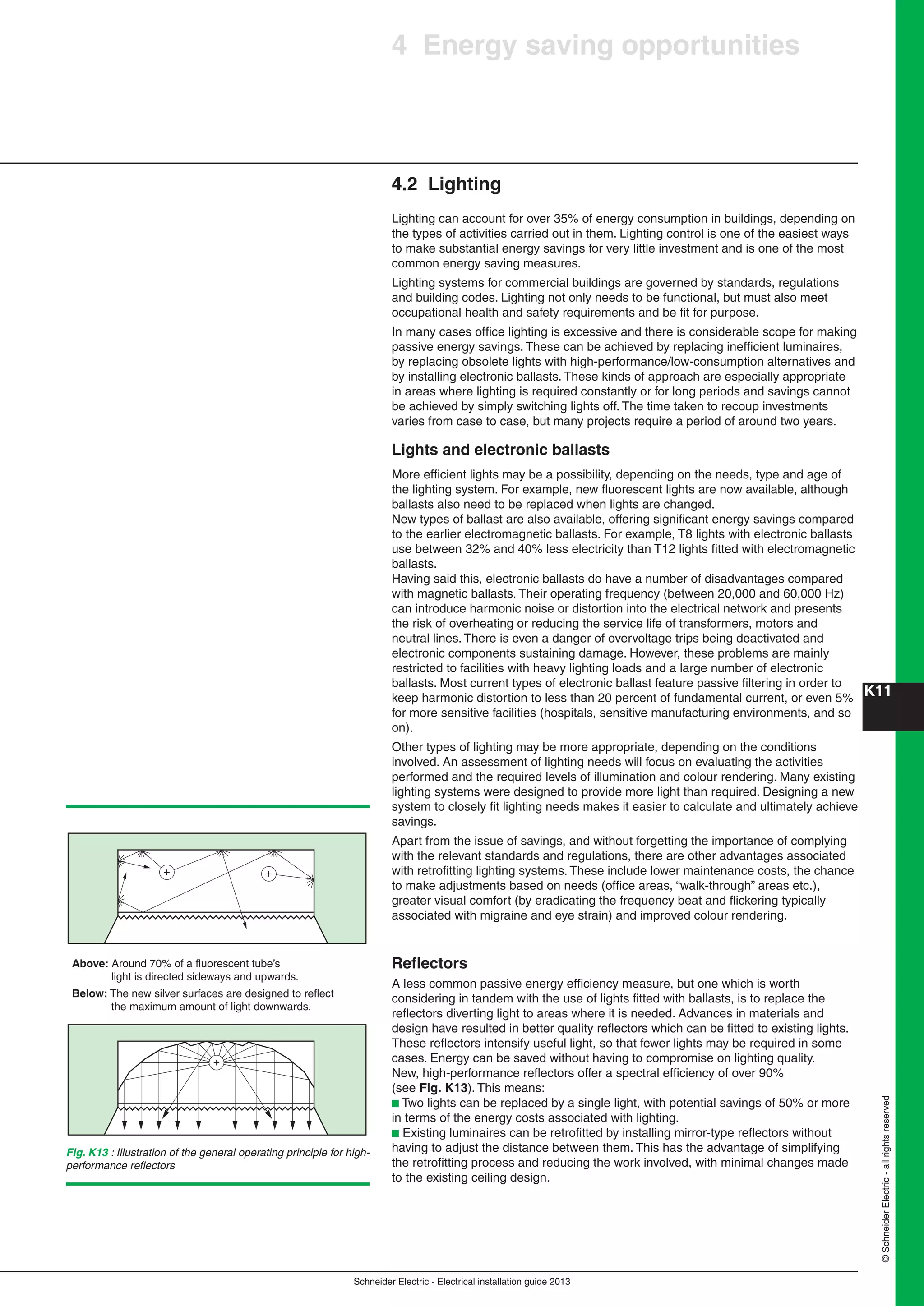 K11
Schneider Electric - Electrical installation guide 2013
©SchneiderElectric-allrightsreserved
4.2 Lighting
Lighting can account for over 35% of energy consumption in buildings, depending on
the types of activities carried out in them. Lighting control is one of the easiest ways
to make substantial energy savings for very little investment and is one of the most
common energy saving measures.
Lighting systems for commercial buildings are governed by standards, regulations
and building codes. Lighting not only needs to be functional, but must also meet
occupational health and safety requirements and be ﬁt for purpose.
In many cases ofﬁce lighting is excessive and there is considerable scope for making
passive energy savings. These can be achieved by replacing inefﬁcient luminaires,
by replacing obsolete lights with high-performance/low-consumption alternatives and
by installing electronic ballasts. These kinds of approach are especially appropriate
in areas where lighting is required constantly or for long periods and savings cannot
be achieved by simply switching lights off. The time taken to recoup investments
varies from case to case, but many projects require a period of around two years.
Lights and electronic ballasts
More efﬁcient lights may be a possibility, depending on the needs, type and age of
the lighting system. For example, new ﬂuorescent lights are now available, although
ballasts also need to be replaced when lights are changed.
New types of ballast are also available, offering signiﬁcant energy savings compared
to the earlier electromagnetic ballasts. For example, T8 lights with electronic ballasts
use between 32% and 40% less electricity than T12 lights ﬁtted with electromagnetic
ballasts.
Having said this, electronic ballasts do have a number of disadvantages compared
with magnetic ballasts. Their operating frequency (between 20,000 and 60,000 Hz)
can introduce harmonic noise or distortion into the electrical network and presents
the risk of overheating or reducing the service life of transformers, motors and
neutral lines. There is even a danger of overvoltage trips being deactivated and
electronic components sustaining damage. However, these problems are mainly
restricted to facilities with heavy lighting loads and a large number of electronic
ballasts. Most current types of electronic ballast feature passive ﬁltering in order to
keep harmonic distortion to less than 20 percent of fundamental current, or even 5%
for more sensitive facilities (hospitals, sensitive manufacturing environments, and so
on).
Other types of lighting may be more appropriate, depending on the conditions
involved. An assessment of lighting needs will focus on evaluating the activities
performed and the required levels of illumination and colour rendering. Many existing
lighting systems were designed to provide more light than required. Designing a new
system to closely ﬁt lighting needs makes it easier to calculate and ultimately achieve
savings.
Apart from the issue of savings, and without forgetting the importance of complying
with the relevant standards and regulations, there are other advantages associated
with retroﬁtting lighting systems. These include lower maintenance costs, the chance
to make adjustments based on needs (ofﬁce areas, “walk-through” areas etc.),
greater visual comfort (by eradicating the frequency beat and ﬂickering typically
associated with migraine and eye strain) and improved colour rendering.
Reﬂectors
A less common passive energy efﬁciency measure, but one which is worth
considering in tandem with the use of lights ﬁtted with ballasts, is to replace the
reﬂectors diverting light to areas where it is needed. Advances in materials and
design have resulted in better quality reﬂectors which can be ﬁtted to existing lights.
These reﬂectors intensify useful light, so that fewer lights may be required in some
cases. Energy can be saved without having to compromise on lighting quality.
New, high-performance reﬂectors offer a spectral efﬁciency of over 90%
(see Fig. K13). This means:
b Two lights can be replaced by a single light, with potential savings of 50% or more
in terms of the energy costs associated with lighting.
b Existing luminaires can be retroﬁtted by installing mirror-type reﬂectors without
having to adjust the distance between them. This has the advantage of simplifying
the retroﬁtting process and reducing the work involved, with minimal changes made
to the existing ceiling design.
+ +
Above: Around 70% of a fluorescent tube’s
light is directed sideways and upwards.
Below: The new silver surfaces are designed to reflect
the maximum amount of light downwards.
+
Fig. K13 : Illustration of the general operating principle for high-
performance reﬂectors
4 Energy saving opportunities
 