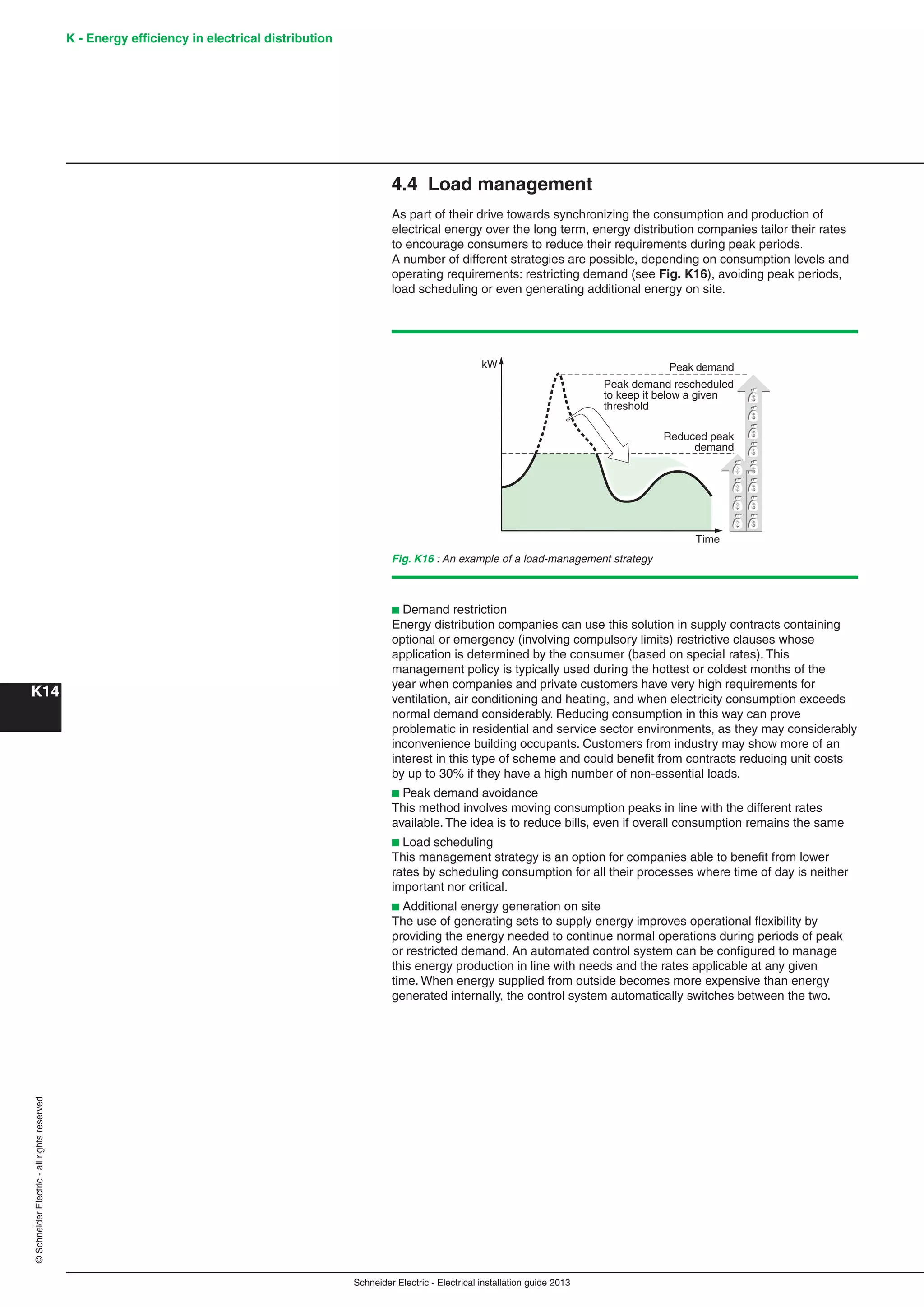 K - Energy efﬁciency in electrical distribution
K14
Schneider Electric - Electrical installation guide 2013
©SchneiderElectric-allrightsreserved
4.4 Load management
As part of their drive towards synchronizing the consumption and production of
electrical energy over the long term, energy distribution companies tailor their rates
to encourage consumers to reduce their requirements during peak periods.
A number of different strategies are possible, depending on consumption levels and
operating requirements: restricting demand (see Fig. K16), avoiding peak periods,
load scheduling or even generating additional energy on site.
Fig. K16 : An example of a load-management strategy
kW
Time
Reduced peak
demand
Peak demand
Peak demand rescheduled
to keep it below a given
threshold
b Demand restriction
Energy distribution companies can use this solution in supply contracts containing
optional or emergency (involving compulsory limits) restrictive clauses whose
application is determined by the consumer (based on special rates). This
management policy is typically used during the hottest or coldest months of the
year when companies and private customers have very high requirements for
ventilation, air conditioning and heating, and when electricity consumption exceeds
normal demand considerably. Reducing consumption in this way can prove
problematic in residential and service sector environments, as they may considerably
inconvenience building occupants. Customers from industry may show more of an
interest in this type of scheme and could beneﬁt from contracts reducing unit costs
by up to 30% if they have a high number of non-essential loads.
b Peak demand avoidance
This method involves moving consumption peaks in line with the different rates
available. The idea is to reduce bills, even if overall consumption remains the same
b Load scheduling
This management strategy is an option for companies able to beneﬁt from lower
rates by scheduling consumption for all their processes where time of day is neither
important nor critical.
b Additional energy generation on site
The use of generating sets to supply energy improves operational ﬂexibility by
providing the energy needed to continue normal operations during periods of peak
or restricted demand. An automated control system can be conﬁgured to manage
this energy production in line with needs and the rates applicable at any given
time. When energy supplied from outside becomes more expensive than energy
generated internally, the control system automatically switches between the two.
 
