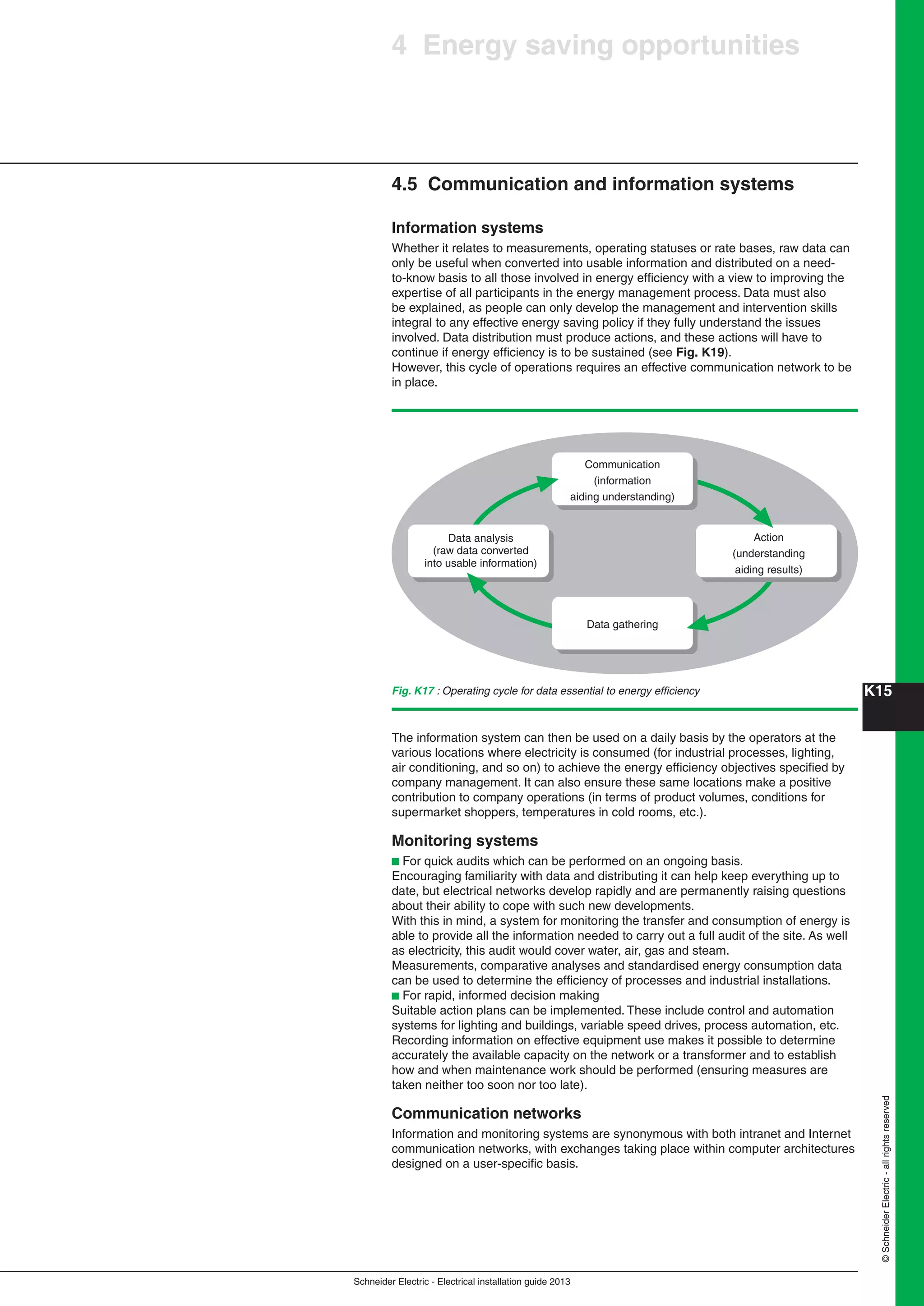 K15
Schneider Electric - Electrical installation guide 2013
©SchneiderElectric-allrightsreserved
4 Energy saving opportunities
4.5 Communication and information systems
Information systems
Whether it relates to measurements, operating statuses or rate bases, raw data can
only be useful when converted into usable information and distributed on a need-
to-know basis to all those involved in energy efﬁciency with a view to improving the
expertise of all participants in the energy management process. Data must also
be explained, as people can only develop the management and intervention skills
integral to any effective energy saving policy if they fully understand the issues
involved. Data distribution must produce actions, and these actions will have to
continue if energy efﬁciency is to be sustained (see Fig. K19).
However, this cycle of operations requires an effective communication network to be
in place.
Fig. K17 : Operating cycle for data essential to energy efﬁciency
Data analysis
(raw data converted
into usable information)
Action
(understanding
aiding results)
Communication
(information
aiding understanding)
Data gathering
The information system can then be used on a daily basis by the operators at the
various locations where electricity is consumed (for industrial processes, lighting,
air conditioning, and so on) to achieve the energy efﬁciency objectives speciﬁed by
company management. It can also ensure these same locations make a positive
contribution to company operations (in terms of product volumes, conditions for
supermarket shoppers, temperatures in cold rooms, etc.).
Monitoring systems
b For quick audits which can be performed on an ongoing basis.
Encouraging familiarity with data and distributing it can help keep everything up to
date, but electrical networks develop rapidly and are permanently raising questions
about their ability to cope with such new developments.
With this in mind, a system for monitoring the transfer and consumption of energy is
able to provide all the information needed to carry out a full audit of the site. As well
as electricity, this audit would cover water, air, gas and steam.
Measurements, comparative analyses and standardised energy consumption data
can be used to determine the efﬁciency of processes and industrial installations.
b For rapid, informed decision making
Suitable action plans can be implemented. These include control and automation
systems for lighting and buildings, variable speed drives, process automation, etc.
Recording information on effective equipment use makes it possible to determine
accurately the available capacity on the network or a transformer and to establish
how and when maintenance work should be performed (ensuring measures are
taken neither too soon nor too late).
Communication networks
Information and monitoring systems are synonymous with both intranet and Internet
communication networks, with exchanges taking place within computer architectures
designed on a user-speciﬁc basis.
 