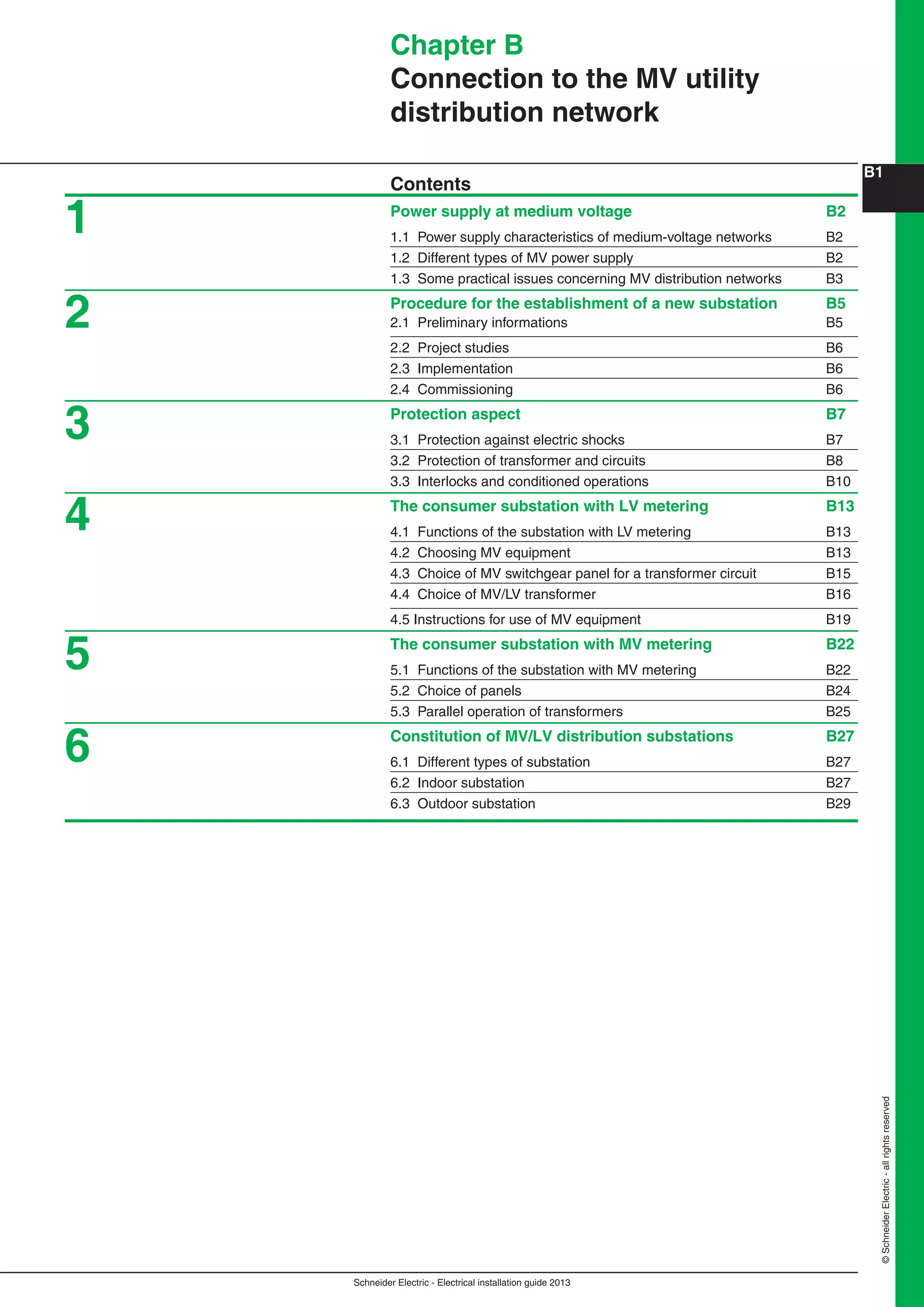 Schneider Electric - Electrical installation guide 2013
B1
©SchneiderElectric-allrightsreserved
Chapter B
Connection to the MV utility
distribution network
Contents
Power supply at medium voltage B2
1.1 Power supply characteristics of medium-voltage networks B2
1.2 Different types of MV power supply B2
1.3 Some practical issues concerning MV distribution networks B3
Procedure for the establishment of a new substation B5
2.1 Preliminary informations B5
2.2 Project studies B6
2.3 Implementation B6
2.4 Commissioning B6
Protection aspect B7
3.1 Protection against electric shocks B7
3.2 Protection of transformer and circuits B8
3.3 Interlocks and conditioned operations B10
The consumer substation with LV metering B13
4.1 Functions of the substation with LV metering B13
4.2 Choosing MV equipment B13
4.3 Choice of MV switchgear panel for a transformer circuit B15
4.4 Choice of MV/LV transformer B16
4.5 Instructions for use of MV equipment B19
The consumer substation with MV metering B22
5.1 Functions of the substation with MV metering B22
5.2 Choice of panels B24
5.3 Parallel operation of transformers B25
Constitution of MV/LV distribution substations B27
6.1 Different types of substation B27
6.2 Indoor substation B27
6.3 Outdoor substation B29
2
1
3
4
5
6
 