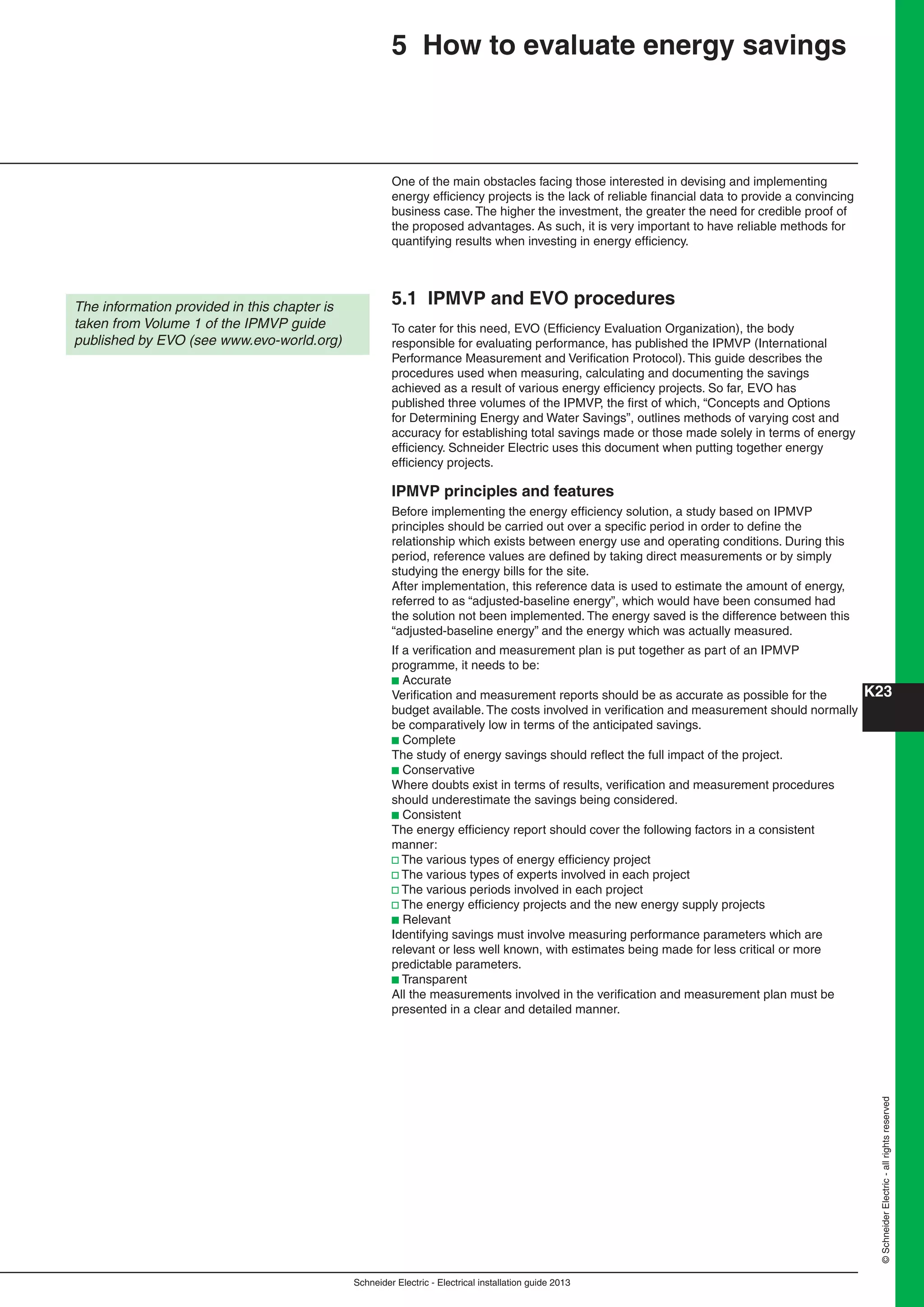 K23
Schneider Electric - Electrical installation guide 2013
©SchneiderElectric-allrightsreserved
5 How to evaluate energy savings
One of the main obstacles facing those interested in devising and implementing
energy efﬁciency projects is the lack of reliable ﬁnancial data to provide a convincing
business case. The higher the investment, the greater the need for credible proof of
the proposed advantages. As such, it is very important to have reliable methods for
quantifying results when investing in energy efﬁciency.
5.1 IPMVP and EVO procedures
To cater for this need, EVO (Efﬁciency Evaluation Organization), the body
responsible for evaluating performance, has published the IPMVP (International
Performance Measurement and Veriﬁcation Protocol). This guide describes the
procedures used when measuring, calculating and documenting the savings
achieved as a result of various energy efﬁciency projects. So far, EVO has
published three volumes of the IPMVP, the ﬁrst of which, “Concepts and Options
for Determining Energy and Water Savings”, outlines methods of varying cost and
accuracy for establishing total savings made or those made solely in terms of energy
efﬁciency. Schneider Electric uses this document when putting together energy
efﬁciency projects.
IPMVP principles and features
Before implementing the energy efﬁciency solution, a study based on IPMVP
principles should be carried out over a speciﬁc period in order to deﬁne the
relationship which exists between energy use and operating conditions. During this
period, reference values are deﬁned by taking direct measurements or by simply
studying the energy bills for the site.
After implementation, this reference data is used to estimate the amount of energy,
referred to as “adjusted-baseline energy”, which would have been consumed had
the solution not been implemented. The energy saved is the difference between this
“adjusted-baseline energy” and the energy which was actually measured.
If a veriﬁcation and measurement plan is put together as part of an IPMVP
programme, it needs to be:
b Accurate
Veriﬁcation and measurement reports should be as accurate as possible for the
budget available. The costs involved in veriﬁcation and measurement should normally
be comparatively low in terms of the anticipated savings.
b Complete
The study of energy savings should reﬂect the full impact of the project.
b Conservative
Where doubts exist in terms of results, veriﬁcation and measurement procedures
should underestimate the savings being considered.
b Consistent
The energy efﬁciency report should cover the following factors in a consistent
manner:
v The various types of energy efﬁciency project
v The various types of experts involved in each project
v The various periods involved in each project
v The energy efﬁciency projects and the new energy supply projects
b Relevant
Identifying savings must involve measuring performance parameters which are
relevant or less well known, with estimates being made for less critical or more
predictable parameters.
b Transparent
All the measurements involved in the veriﬁcation and measurement plan must be
presented in a clear and detailed manner.
The information provided in this chapter is
taken from Volume 1 of the IPMVP guide
published by EVO (see www.evo-world.org)
 