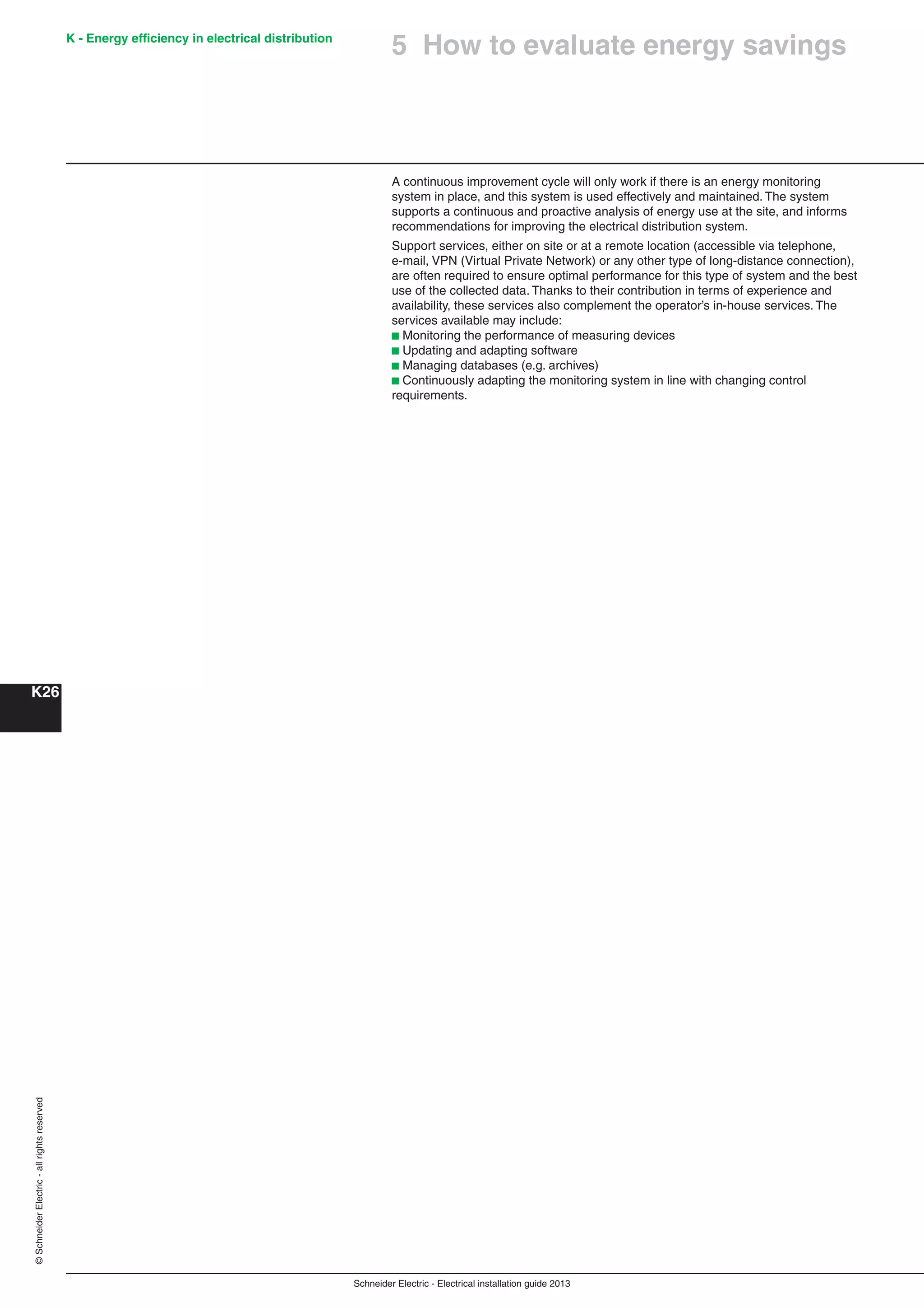 K - Energy efﬁciency in electrical distribution
K26
Schneider Electric - Electrical installation guide 2013
©SchneiderElectric-allrightsreserved
A continuous improvement cycle will only work if there is an energy monitoring
system in place, and this system is used effectively and maintained. The system
supports a continuous and proactive analysis of energy use at the site, and informs
recommendations for improving the electrical distribution system.
Support services, either on site or at a remote location (accessible via telephone,
e-mail, VPN (Virtual Private Network) or any other type of long-distance connection),
are often required to ensure optimal performance for this type of system and the best
use of the collected data. Thanks to their contribution in terms of experience and
availability, these services also complement the operator’s in-house services. The
services available may include:
b Monitoring the performance of measuring devices
b Updating and adapting software
b Managing databases (e.g. archives)
b Continuously adapting the monitoring system in line with changing control
requirements.
5 How to evaluate energy savings
 