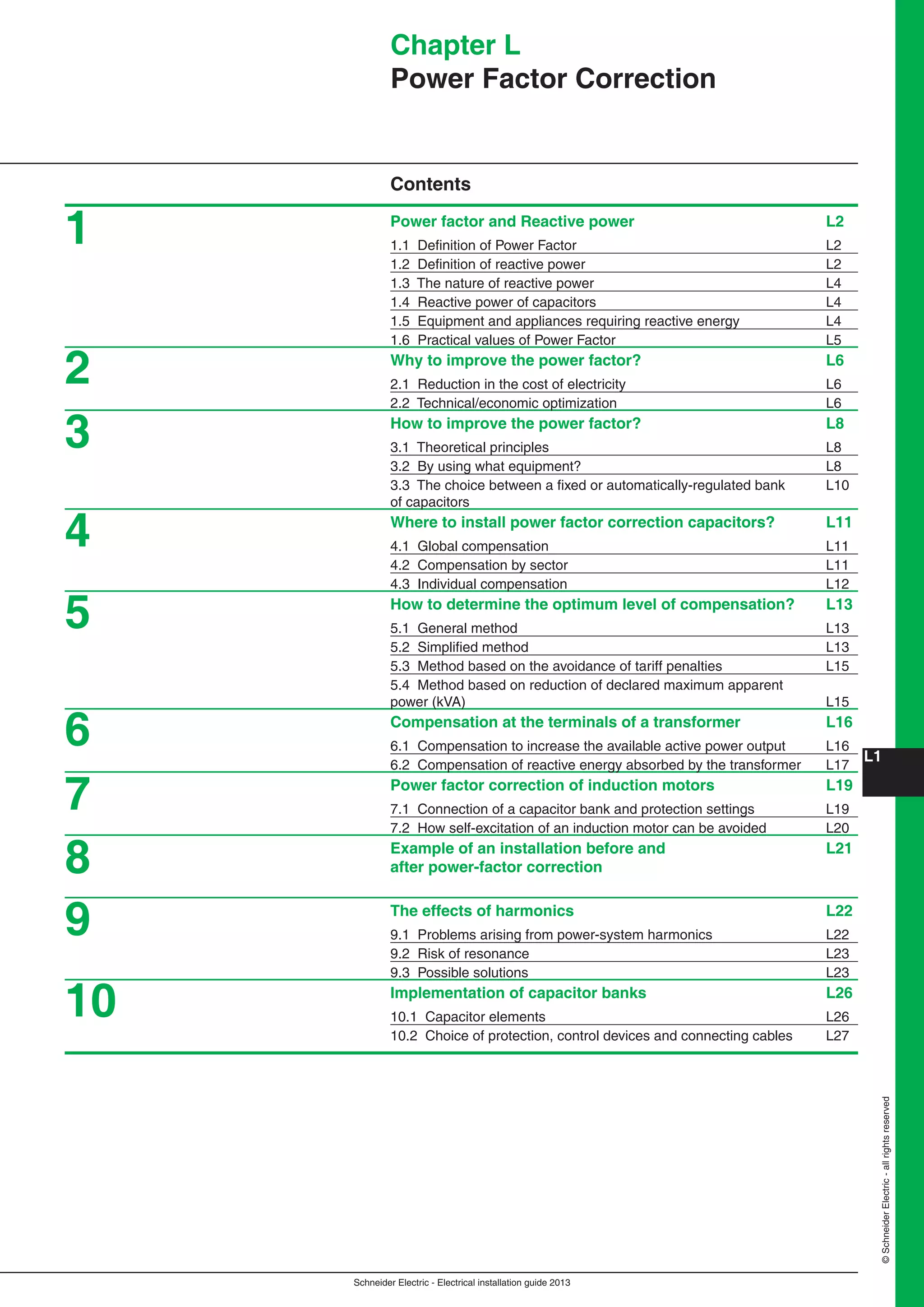 Schneider Electric - Electrical installation guide 2013
L1
©SchneiderElectric-allrightsreserved
Chapter L
Power Factor Correction
Contents
Power factor and Reactive power L2
1.1 Deﬁnition of Power Factor L2
1.2 Deﬁnition of reactive power L2
1.3 The nature of reactive power L4
1.4 Reactive power of capacitors L4
1.5 Equipment and appliances requiring reactive energy L4
1.6 Practical values of Power Factor L5
Why to improve the power factor? L6
2.1 Reduction in the cost of electricity L6
2.2 Technical/economic optimization L6
How to improve the power factor? L8
3.1 Theoretical principles L8
3.2 By using what equipment? L8
3.3 The choice between a ﬁxed or automatically-regulated bank L10
of capacitors
Where to install power factor correction capacitors? L11
4.1 Global compensation L11
4.2 Compensation by sector L11
4.3 Individual compensation L12
How to determine the optimum level of compensation? L13
5.1 General method L13
5.2 Simpliﬁed method L13
5.3 Method based on the avoidance of tariff penalties L15
5.4 Method based on reduction of declared maximum apparent
power (kVA) L15
Compensation at the terminals of a transformer L16
6.1 Compensation to increase the available active power output L16
6.2 Compensation of reactive energy absorbed by the transformer L17
Power factor correction of induction motors L19
7.1 Connection of a capacitor bank and protection settings L19
7.2 How self-excitation of an induction motor can be avoided L20
Example of an installation before and L21
after power-factor correction
The effects of harmonics L22
9.1 Problems arising from power-system harmonics L22
9.2 Risk of resonance L23
9.3 Possible solutions L23
Implementation of capacitor banks L26
10.1 Capacitor elements L26
10.2 Choice of protection, control devices and connecting cables L27
1
2
3
4
5
6
7
8
9
10
 
