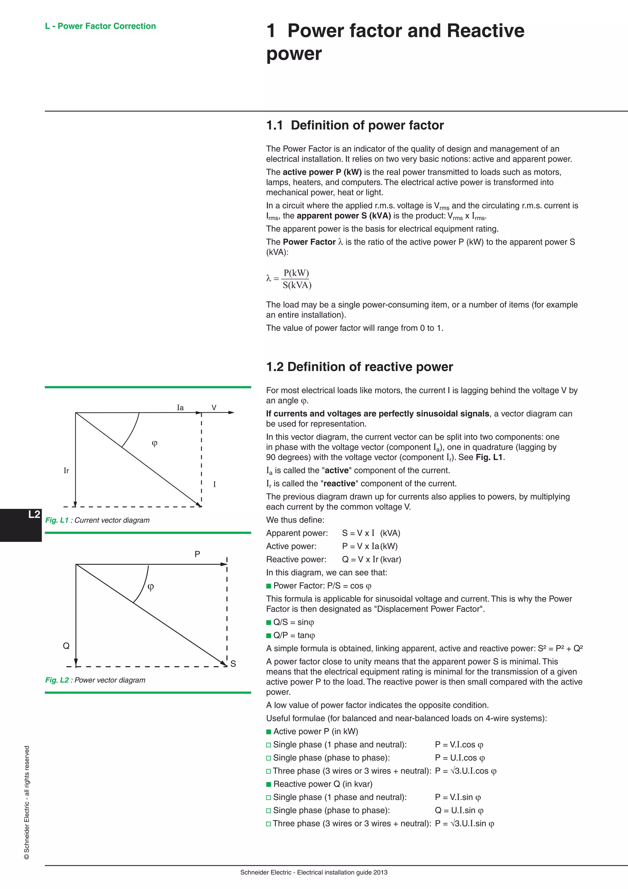 Schneider Electric - Electrical installation guide 2013
L - Power Factor Correction
L2
©SchneiderElectric-allrightsreserved
1 Power factor and Reactive
power
1.1 Deﬁnition of power factor
The Power Factor is an indicator of the quality of design and management of an
electrical installation. It relies on two very basic notions: active and apparent power.
The active power P (kW) is the real power transmitted to loads such as motors,
lamps, heaters, and computers. The electrical active power is transformed into
mechanical power, heat or light.
In a circuit where the applied r.m.s. voltage is Vrms and the circulating r.m.s. current is
Irms, the apparent power S (kVA) is the product: Vrms x Irms.
The apparent power is the basis for electrical equipment rating.
The Power Factor  is the ratio of the active power P (kW) to the apparent power S
(kVA):
P(kW)
S(kVA)
The load may be a single power-consuming item, or a number of items (for example
an entire installation).
The value of power factor will range from 0 to 1.
1.2 Deﬁnition of reactive power
For most electrical loads like motors, the current I is lagging behind the voltage V by
an angle.
If currents and voltages are perfectly sinusoidal signals, a vector diagram can
be used for representation.
In this vector diagram, the current vector can be split into two components: one
in phase with the voltage vector (component Ia), one in quadrature (lagging by
90 degrees) with the voltage vector (component Ir). See Fig. L1.
Ia is called the "active" component of the current.
Ir is called the "reactive" component of the current.
The previous diagram drawn up for currents also applies to powers, by multiplying
each current by the common voltage V.
We thus deﬁne:
Apparent power: S = V x I (kVA)
Active power: P = V x Ia(kW)
Reactive power: Q = V x Ir (kvar)
In this diagram, we can see that:
b Power Factor: P/S = cos 
This formula is applicable for sinusoidal voltage and current. This is why the Power
Factor is then designated as "Displacement Power Factor".
b Q/S = sin
b Q/P = tan
A simple formula is obtained, linking apparent, active and reactive power: S² = P² + Q²
A power factor close to unity means that the apparent power S is minimal. This
means that the electrical equipment rating is minimal for the transmission of a given
active power P to the load. The reactive power is then small compared with the active
power.
A low value of power factor indicates the opposite condition.
Useful formulae (for balanced and near-balanced loads on 4-wire systems):
b Active power P (in kW)
v Single phase (1 phase and neutral): P = V.I.cos 
v Single phase (phase to phase): P = U.I.cos
v Three phase (3 wires or 3 wires + neutral): P = 3.U.I.cos 
b Reactive power Q (in kvar)
v Single phase (1 phase and neutral): P = V.I.sin 
v Single phase (phase to phase): Q = U.I.sin
v Three phase (3 wires or 3 wires + neutral): P = 3.U.I.sin 
Fig. L1 : Current vector diagram
Fig. L2 : Power vector diagram
I
ϕ
Ir
Ia V
ϕ
P
S
Q
 