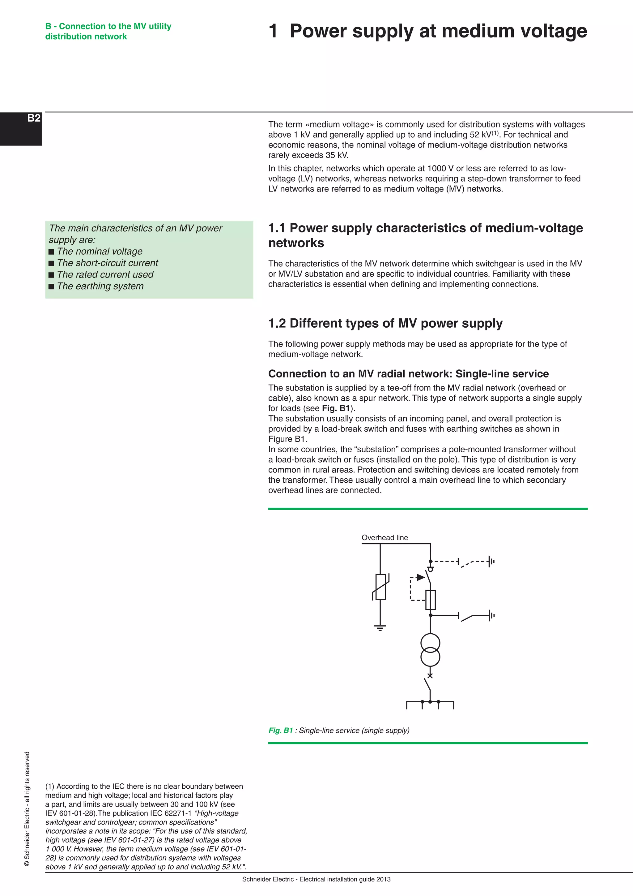 Schneider Electric - Electrical installation guide 2013
B - Connection to the MV utility
distribution network
B2
©SchneiderElectric-allrightsreserved
The term «medium voltage» is commonly used for distribution systems with voltages
above 1 kV and generally applied up to and including 52 kV(1). For technical and
economic reasons, the nominal voltage of medium-voltage distribution networks
rarely exceeds 35 kV.
In this chapter, networks which operate at 1000 V or less are referred to as low-
voltage (LV) networks, whereas networks requiring a step-down transformer to feed
LV networks are referred to as medium voltage (MV) networks.
1.1 Power supply characteristics of medium-voltage
networks
The characteristics of the MV network determine which switchgear is used in the MV
or MV/LV substation and are speciﬁc to individual countries. Familiarity with these
characteristics is essential when deﬁning and implementing connections.
1.2 Different types of MV power supply
The following power supply methods may be used as appropriate for the type of
medium-voltage network.
Connection to an MV radial network: Single-line service
The substation is supplied by a tee-off from the MV radial network (overhead or
cable), also known as a spur network. This type of network supports a single supply
for loads (see Fig. B1).
The substation usually consists of an incoming panel, and overall protection is
provided by a load-break switch and fuses with earthing switches as shown in
Figure B1.
In some countries, the “substation” comprises a pole-mounted transformer without
a load-break switch or fuses (installed on the pole). This type of distribution is very
common in rural areas. Protection and switching devices are located remotely from
the transformer. These usually control a main overhead line to which secondary
overhead lines are connected.
The main characteristics of an MV power
supply are:
b The nominal voltage
b The short-circuit current
b The rated current used
b The earthing system
(1) According to the IEC there is no clear boundary between
medium and high voltage; local and historical factors play
a part, and limits are usually between 30 and 100 kV (see
IEV 601-01-28).The publication IEC 62271-1 "High-voltage
switchgear and controlgear; common speciﬁcations"
incorporates a note in its scope: "For the use of this standard,
high voltage (see IEV 601-01-27) is the rated voltage above
1 000 V. However, the term medium voltage (see IEV 601-01-
28) is commonly used for distribution systems with voltages
above 1 kV and generally applied up to and including 52 kV.".
Overhead line
Fig. B1 : Single-line service (single supply)
1 Power supply at medium voltage
 