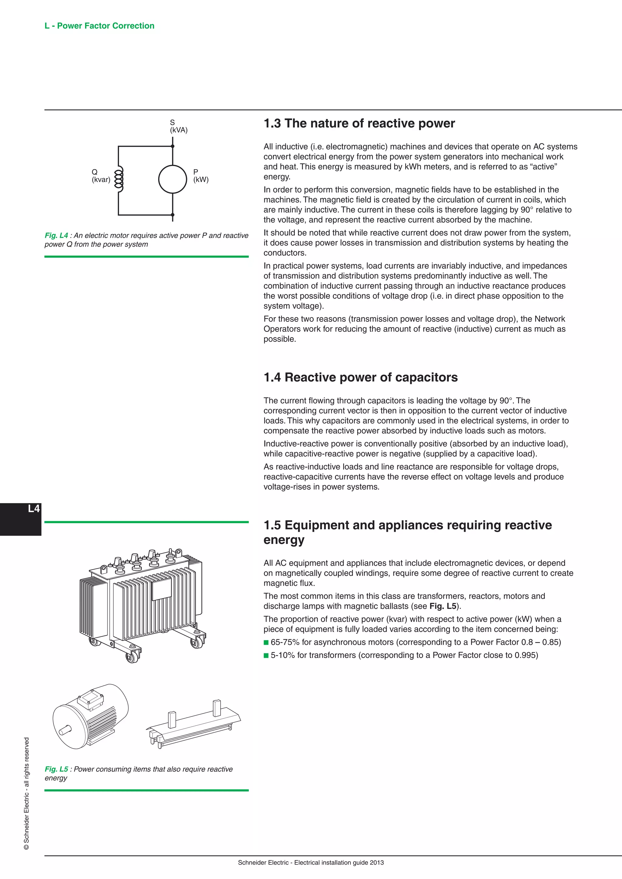 Schneider Electric - Electrical installation guide 2013
L - Power Factor Correction
L4
©SchneiderElectric-allrightsreserved
1.3 The nature of reactive power
All inductive (i.e. electromagnetic) machines and devices that operate on AC systems
convert electrical energy from the power system generators into mechanical work
and heat. This energy is measured by kWh meters, and is referred to as “active”
energy.
In order to perform this conversion, magnetic ﬁelds have to be established in the
machines. The magnetic ﬁeld is created by the circulation of current in coils, which
are mainly inductive. The current in these coils is therefore lagging by 90° relative to
the voltage, and represent the reactive current absorbed by the machine.
It should be noted that while reactive current does not draw power from the system,
it does cause power losses in transmission and distribution systems by heating the
conductors.
In practical power systems, load currents are invariably inductive, and impedances
of transmission and distribution systems predominantly inductive as well. The
combination of inductive current passing through an inductive reactance produces
the worst possible conditions of voltage drop (i.e. in direct phase opposition to the
system voltage).
For these two reasons (transmission power losses and voltage drop), the Network
Operators work for reducing the amount of reactive (inductive) current as much as
possible.
1.4 Reactive power of capacitors
The current ﬂowing through capacitors is leading the voltage by 90°. The
corresponding current vector is then in opposition to the current vector of inductive
loads. This why capacitors are commonly used in the electrical systems, in order to
compensate the reactive power absorbed by inductive loads such as motors.
Inductive-reactive power is conventionally positive (absorbed by an inductive load),
while capacitive-reactive power is negative (supplied by a capacitive load).
As reactive-inductive loads and line reactance are responsible for voltage drops,
reactive-capacitive currents have the reverse effect on voltage levels and produce
voltage-rises in power systems.
1.5 Equipment and appliances requiring reactive
energy
All AC equipment and appliances that include electromagnetic devices, or depend
on magnetically coupled windings, require some degree of reactive current to create
magnetic ﬂux.
The most common items in this class are transformers, reactors, motors and
discharge lamps with magnetic ballasts (see Fig. L5).
The proportion of reactive power (kvar) with respect to active power (kW) when a
piece of equipment is fully loaded varies according to the item concerned being:
b 65-75% for asynchronous motors (corresponding to a Power Factor 0.8 – 0.85)
b 5-10% for transformers (corresponding to a Power Factor close to 0.995)
Fig. L5 : Power consuming items that also require reactive
energy
Q
(kvar)
S
(kVA)
P
(kW)
Fig. L4 : An electric motor requires active power P and reactive
power Q from the power system
 