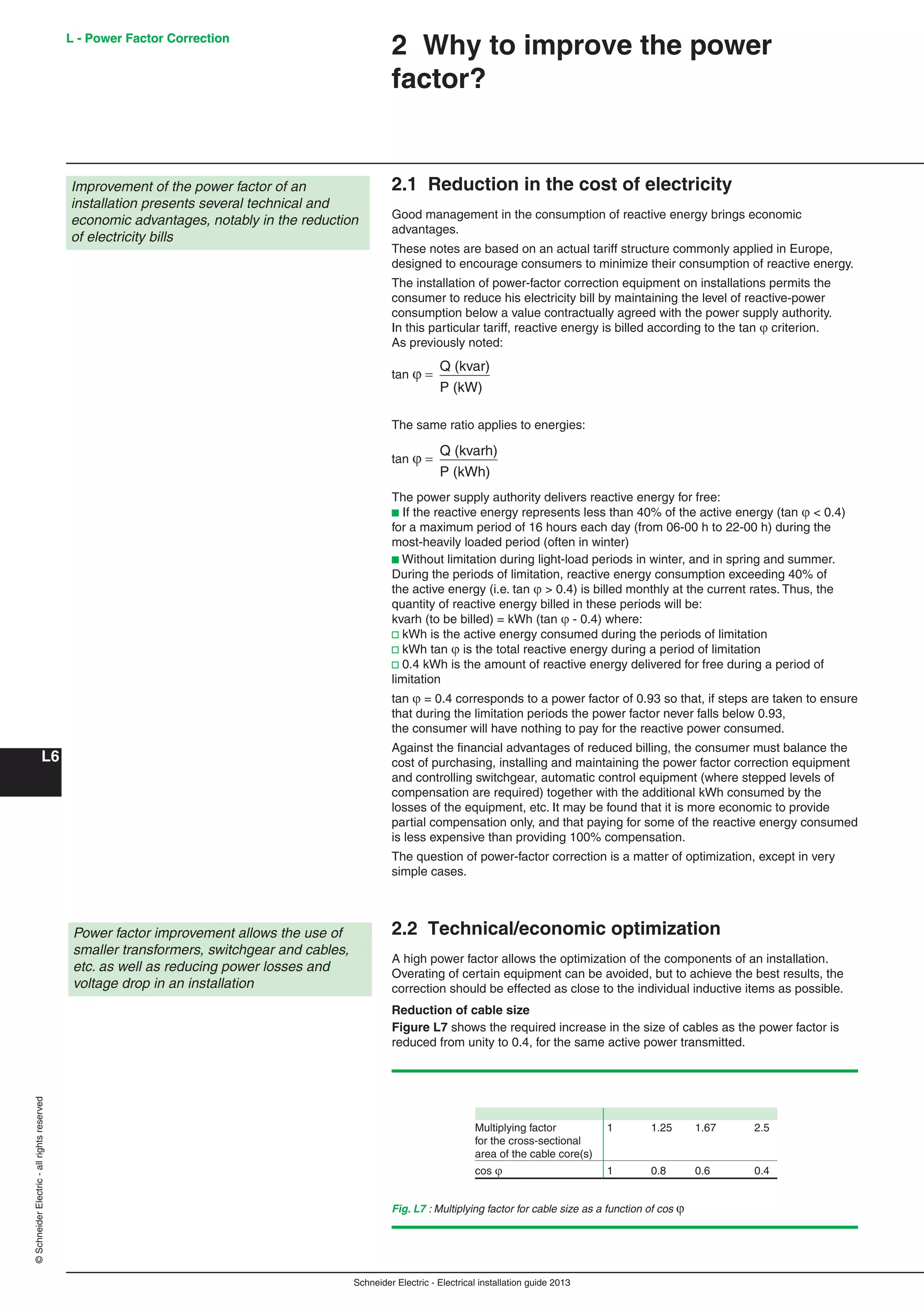 Schneider Electric - Electrical installation guide 2013
L - Power Factor Correction
L6
©SchneiderElectric-allrightsreserved L - Power Factor Correction
2.1 Reduction in the cost of electricity
Good management in the consumption of reactive energy brings economic
advantages.
These notes are based on an actual tariff structure commonly applied in Europe,
designed to encourage consumers to minimize their consumption of reactive energy.
The installation of power-factor correction equipment on installations permits the
consumer to reduce his electricity bill by maintaining the level of reactive-power
consumption below a value contractually agreed with the power supply authority.
In this particular tariff, reactive energy is billed according to the tan  criterion.
As previously noted:
tan 
Q (kvar)
P (kW)
The same ratio applies to energies:
tan 
Q (kvarh)
P (kWh)
The power supply authority delivers reactive energy for free:
b If the reactive energy represents less than 40% of the active energy (tan  < 0.4)
for a maximum period of 16 hours each day (from 06-00 h to 22-00 h) during the
most-heavily loaded period (often in winter)
b Without limitation during light-load periods in winter, and in spring and summer.
During the periods of limitation, reactive energy consumption exceeding 40% of
the active energy (i.e. tan  > 0.4) is billed monthly at the current rates. Thus, the
quantity of reactive energy billed in these periods will be:
kvarh (to be billed) = kWh (tan  - 0.4) where:
v kWh is the active energy consumed during the periods of limitation
v kWh tan  is the total reactive energy during a period of limitation
v 0.4 kWh is the amount of reactive energy delivered for free during a period of
limitation
tan  = 0.4 corresponds to a power factor of 0.93 so that, if steps are taken to ensure
that during the limitation periods the power factor never falls below 0.93,
the consumer will have nothing to pay for the reactive power consumed.
Against the ﬁnancial advantages of reduced billing, the consumer must balance the
cost of purchasing, installing and maintaining the power factor correction equipment
and controlling switchgear, automatic control equipment (where stepped levels of
compensation are required) together with the additional kWh consumed by the
losses of the equipment, etc. It may be found that it is more economic to provide
partial compensation only, and that paying for some of the reactive energy consumed
is less expensive than providing 100% compensation.
The question of power-factor correction is a matter of optimization, except in very
simple cases.
2.2 Technical/economic optimization
A high power factor allows the optimization of the components of an installation.
Overating of certain equipment can be avoided, but to achieve the best results, the
correction should be effected as close to the individual inductive items as possible.
Reduction of cable size
Figure L7 shows the required increase in the size of cables as the power factor is
reduced from unity to 0.4, for the same active power transmitted.
Improvement of the power factor of an
installation presents several technical and
economic advantages, notably in the reduction
of electricity bills
2 Why to improve the power
factor?
Power factor improvement allows the use of
smaller transformers, switchgear and cables,
etc. as well as reducing power losses and
voltage drop in an installation
Fig. L7 : Multiplying factor for cable size as a function of cos 
Multiplying factor 1 1.25 1.67 2.5
for the cross-sectional
area of the cable core(s)
cos  1 0.8 0.6 0.4
 