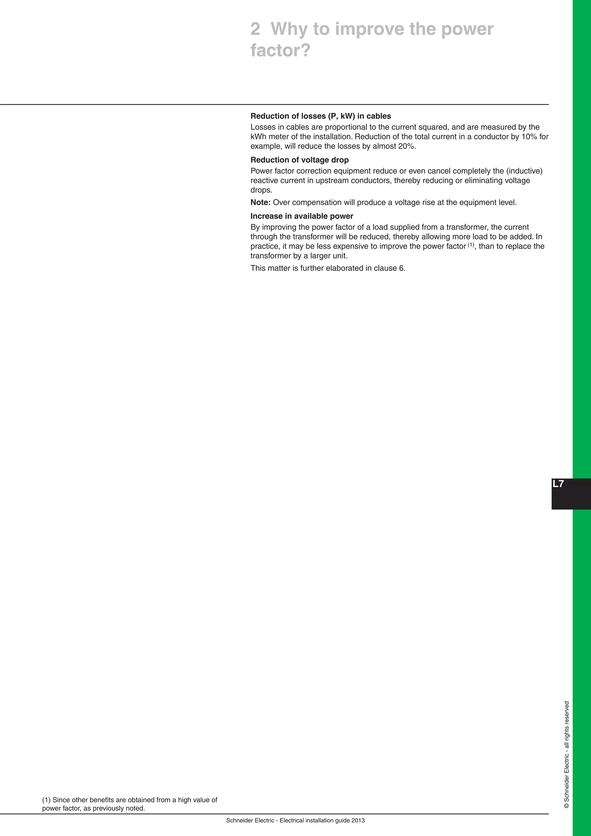 Schneider Electric - Electrical installation guide 2013
L7
©SchneiderElectric-allrightsreserved
2 Why to improve the power
factor?
(1) Since other beneﬁts are obtained from a high value of
power factor, as previously noted.
Reduction of losses (P, kW) in cables
Losses in cables are proportional to the current squared, and are measured by the
kWh meter of the installation. Reduction of the total current in a conductor by 10% for
example, will reduce the losses by almost 20%.
Reduction of voltage drop
Power factor correction equipment reduce or even cancel completely the (inductive)
reactive current in upstream conductors, thereby reducing or eliminating voltage
drops.
Note: Over compensation will produce a voltage rise at the equipment level.
Increase in available power
By improving the power factor of a load supplied from a transformer, the current
through the transformer will be reduced, thereby allowing more load to be added. In
practice, it may be less expensive to improve the power factor (1), than to replace the
transformer by a larger unit.
This matter is further elaborated in clause 6.
 