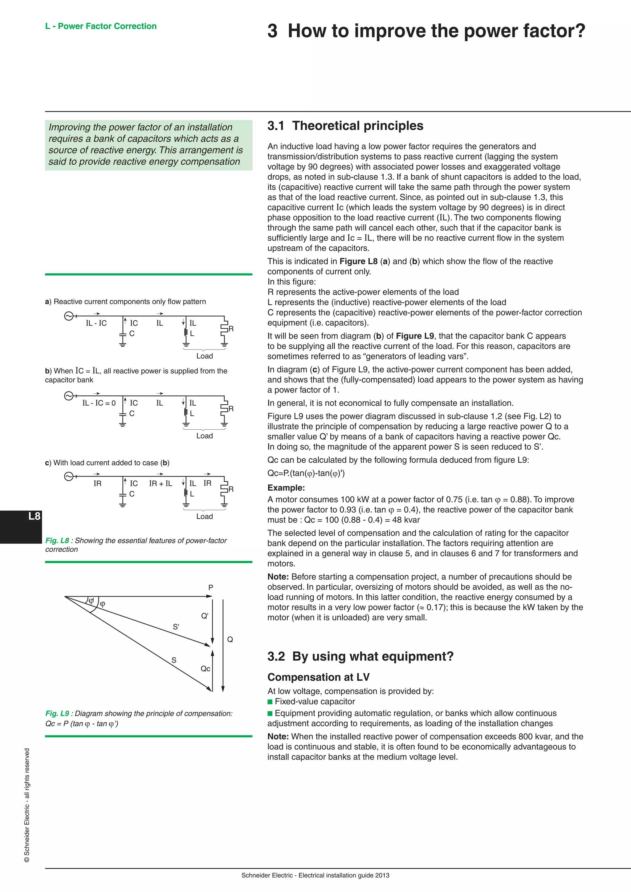 Schneider Electric - Electrical installation guide 2013
L - Power Factor Correction
L8
©SchneiderElectric-allrightsreserved
3 How to improve the power factor?
3.1 Theoretical principles
An inductive load having a low power factor requires the generators and
transmission/distribution systems to pass reactive current (lagging the system
voltage by 90 degrees) with associated power losses and exaggerated voltage
drops, as noted in sub-clause 1.3. If a bank of shunt capacitors is added to the load,
its (capacitive) reactive current will take the same path through the power system
as that of the load reactive current. Since, as pointed out in sub-clause 1.3, this
capacitive current Ic (which leads the system voltage by 90 degrees) is in direct
phase opposition to the load reactive current (IL). The two components ﬂowing
through the same path will cancel each other, such that if the capacitor bank is
sufﬁciently large and Ic = IL, there will be no reactive current ﬂow in the system
upstream of the capacitors.
This is indicated in Figure L8 (a) and (b) which show the ﬂow of the reactive
components of current only.
In this ﬁgure:
R represents the active-power elements of the load
L represents the (inductive) reactive-power elements of the load
C represents the (capacitive) reactive-power elements of the power-factor correction
equipment (i.e. capacitors).
It will be seen from diagram (b) of Figure L9, that the capacitor bank C appears
to be supplying all the reactive current of the load. For this reason, capacitors are
sometimes referred to as “generators of leading vars”.
In diagram (c) of Figure L9, the active-power current component has been added,
and shows that the (fully-compensated) load appears to the power system as having
a power factor of 1.
In general, it is not economical to fully compensate an installation.
Figure L9 uses the power diagram discussed in sub-clause 1.2 (see Fig. L2) to
illustrate the principle of compensation by reducing a large reactive power Q to a
smaller value Q’ by means of a bank of capacitors having a reactive power Qc.
In doing so, the magnitude of the apparent power S is seen reduced to S’.
Qc can be calculated by the following formula deduced from ﬁgure L9:
Qc=P.(tan()-tan()')
Example:
A motor consumes 100 kW at a power factor of 0.75 (i.e. tan  = 0.88). To improve
the power factor to 0.93 (i.e. tan  = 0.4), the reactive power of the capacitor bank
must be : Qc = 100 (0.88 - 0.4) = 48 kvar
The selected level of compensation and the calculation of rating for the capacitor
bank depend on the particular installation. The factors requiring attention are
explained in a general way in clause 5, and in clauses 6 and 7 for transformers and
motors.
Note: Before starting a compensation project, a number of precautions should be
observed. In particular, oversizing of motors should be avoided, as well as the no-
load running of motors. In this latter condition, the reactive energy consumed by a
motor results in a very low power factor ( 0.17); this is because the kW taken by the
motor (when it is unloaded) are very small.
3.2 By using what equipment?
Compensation at LV
At low voltage, compensation is provided by:
b Fixed-value capacitor
b Equipment providing automatic regulation, or banks which allow continuous
adjustment according to requirements, as loading of the installation changes
Note: When the installed reactive power of compensation exceeds 800 kvar, and the
load is continuous and stable, it is often found to be economically advantageous to
install capacitor banks at the medium voltage level.
Improving the power factor of an installation
requires a bank of capacitors which acts as a
source of reactive energy. This arrangement is
said to provide reactive energy compensation
C L
R
IL - IC IL ILIC
Load
C L
R
IL - IC = 0 IL ILIC
Load
C L
R
IR IRIR + IL ILIC
Load
a) Reactive current components only ﬂow pattern
b) When IC = IL, all reactive power is supplied from the
capacitor bank
c) With load current added to case (b)
Fig. L8 : Showing the essential features of power-factor
correction
Qc
ϕϕ'
P
S
S'
Q
Q'
Fig. L9 : Diagram showing the principle of compensation:
Qc = P (tan - tan ’)
L - Power Factor Correction
 