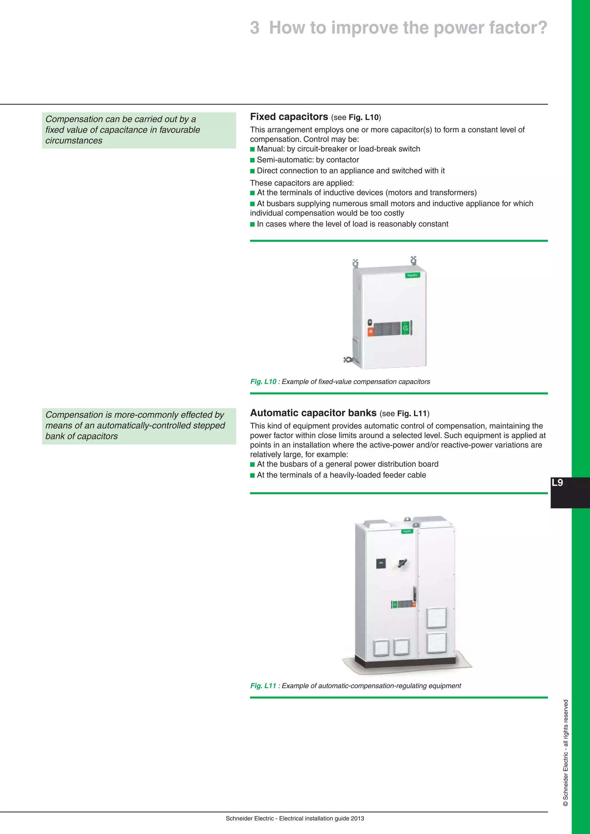 Schneider Electric - Electrical installation guide 2013
L9
©SchneiderElectric-allrightsreserved
Fixed capacitors (see Fig. L10)
This arrangement employs one or more capacitor(s) to form a constant level of
compensation. Control may be:
b Manual: by circuit-breaker or load-break switch
b Semi-automatic: by contactor
b Direct connection to an appliance and switched with it
These capacitors are applied:
b At the terminals of inductive devices (motors and transformers)
b At busbars supplying numerous small motors and inductive appliance for which
individual compensation would be too costly
b In cases where the level of load is reasonably constant
Compensation can be carried out by a
ﬁxed value of capacitance in favourable
circumstances
Compensation is more-commonly effected by
means of an automatically-controlled stepped
bank of capacitors
Fig. L11 : Example of automatic-compensation-regulating equipment
Automatic capacitor banks (see Fig. L11)
This kind of equipment provides automatic control of compensation, maintaining the
power factor within close limits around a selected level. Such equipment is applied at
points in an installation where the active-power and/or reactive-power variations are
relatively large, for example:
b At the busbars of a general power distribution board
b At the terminals of a heavily-loaded feeder cable
Fig. L10 : Example of ﬁxed-value compensation capacitors
3 How to improve the power factor?
 
