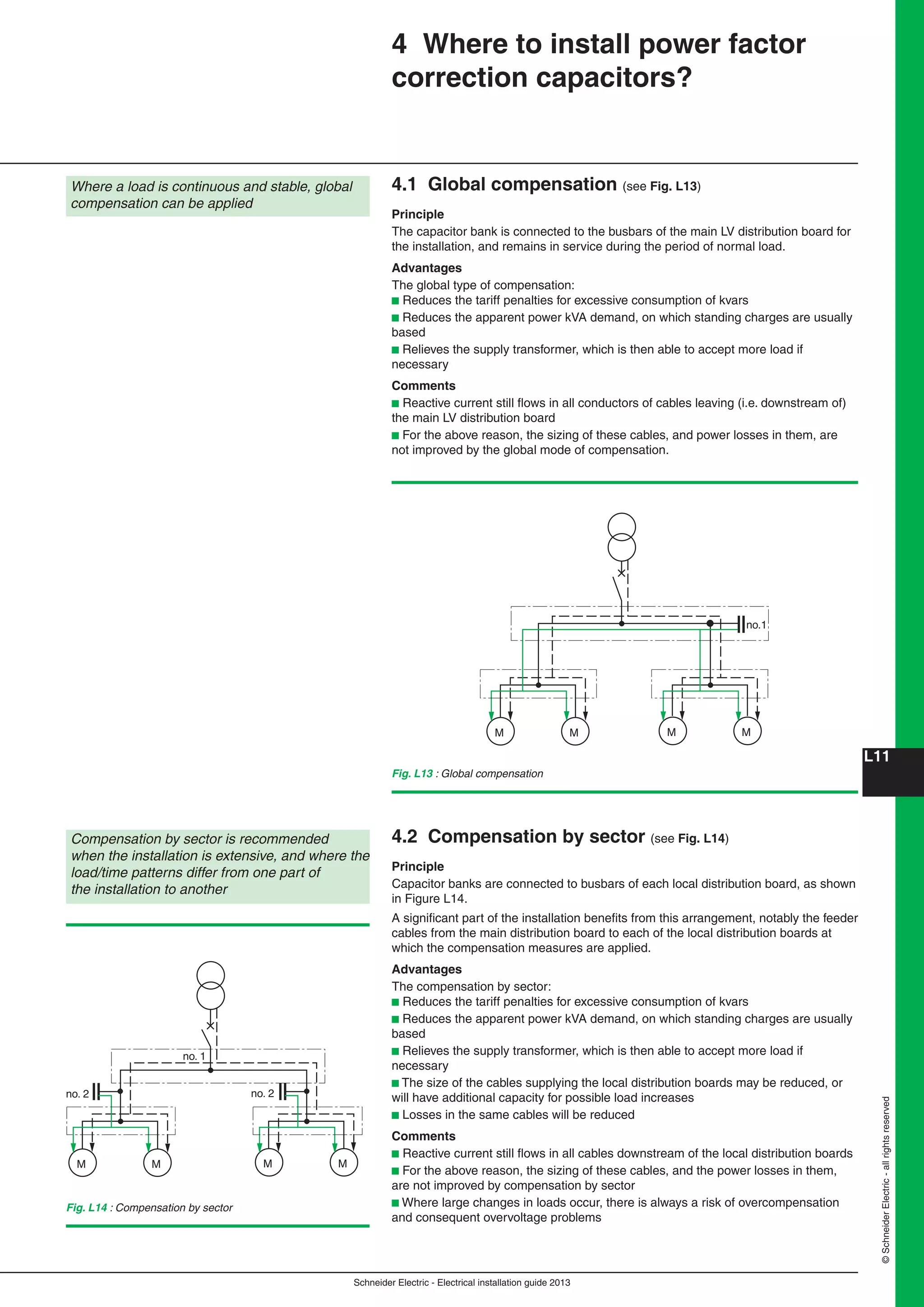 Schneider Electric - Electrical installation guide 2013
L11
©SchneiderElectric-allrightsreserved
4 Where to install power factor
correction capacitors?
Where a load is continuous and stable, global
compensation can be applied
4.1 Global compensation (see Fig. L13)
Principle
The capacitor bank is connected to the busbars of the main LV distribution board for
the installation, and remains in service during the period of normal load.
Advantages
The global type of compensation:
b Reduces the tariff penalties for excessive consumption of kvars
b Reduces the apparent power kVA demand, on which standing charges are usually
based
b Relieves the supply transformer, which is then able to accept more load if
necessary
Comments
b Reactive current still ﬂows in all conductors of cables leaving (i.e. downstream of)
the main LV distribution board
b For the above reason, the sizing of these cables, and power losses in them, are
not improved by the global mode of compensation.
Fig. L14 : Compensation by sector
Compensation by sector is recommended
when the installation is extensive, and where the
load/time patterns differ from one part of
the installation to another
M M M M
no. 2 no. 2
no. 1
4.2 Compensation by sector (see Fig. L14)
Principle
Capacitor banks are connected to busbars of each local distribution board, as shown
in Figure L14.
A signiﬁcant part of the installation beneﬁts from this arrangement, notably the feeder
cables from the main distribution board to each of the local distribution boards at
which the compensation measures are applied.
Advantages
The compensation by sector:
b Reduces the tariff penalties for excessive consumption of kvars
b Reduces the apparent power kVA demand, on which standing charges are usually
based
b Relieves the supply transformer, which is then able to accept more load if
necessary
b The size of the cables supplying the local distribution boards may be reduced, or
will have additional capacity for possible load increases
b Losses in the same cables will be reduced
Comments
b Reactive current still ﬂows in all cables downstream of the local distribution boards
b For the above reason, the sizing of these cables, and the power losses in them,
are not improved by compensation by sector
b Where large changes in loads occur, there is always a risk of overcompensation
and consequent overvoltage problems
Fig. L13 : Global compensation
M M M M
no.1
 